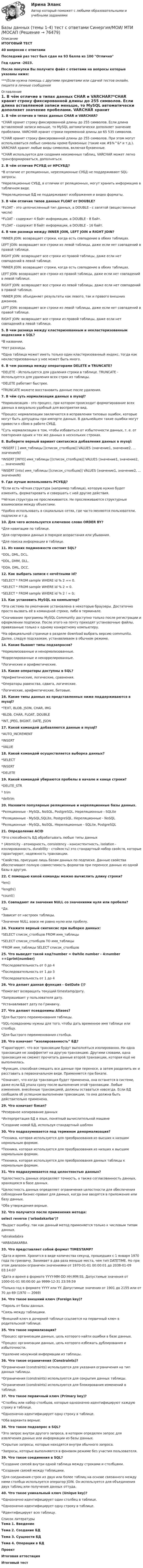     
            Описание
            ИТОГОВЫЙ ТЕСТ40 вопросов с ответамиПоследний раз тест был сдан на 93 балла из 100 ОтличноГод сдачи -2023.После покупки Вы получите файл с ответами на вопросы которые указаны ниже:***(Если нужна помощь с другими предметами или сдачей тестов онлайн, пишите в личные сообщения  
            Оглавление
            1. В чём отличие в типах данных CHAR и VARCHAR?*CHAR хранит строку фиксированной длины до 255 символов. Если длина вставляемой записи меньше, то MySQL автоматически дополняет значение пробелами. VARCHAR хранит строки переменной длины до 65 535 символов.*CHAR хранит строку фиксированной длины до 255 символов. При этом могут использоваться любые символы кроме буквенных (такие как #$%^&amp;* и т.д.). VARCHAR хранит любые виды символов, включая буквенные.*CHAR используется для создания неизменных таблиц, VARCHAR может легко трансформироваться, дополняться. 2. В чём отличие РСУБД от НРСУБД?*В отличие от реляционных, нереляционные СУБД не поддерживают SQL-запросы.*Нереляционные СУБД, в отличии от реляционных, могут хранить информацию в табличном виде.*Нереляционные БД не поддерживают изображения и видео форматы.3. В чём отличие типов данных FLOAT от DOUBLE?*FLOAT - это целочисленный тип данных, а DOUBLE - с запятой (вещественные числа)*FLOAT - содержит 4 байт информации, а DOUBLE - 8 байт.*FLOAT - содержит 8 байт информации, а DOUBLE - 16 байт.4. В чем разница между INNER JOIN, LEFT JOIN и RIGHT JOIN?*INNER JOIN: возвращает строки, когда есть совпадение в обеих таблицах.LEFT JOIN: возвращает все строки из левой таблицы, даже если нет совпадений в правой таблице.RIGHT JOIN: возвращает все строки из правой таблицы, даже если нет совпадений в левой таблице.*INNER JOIN: возвращает строки, когда есть совпадение в обеих таблицах.LEFT JOIN: возвращает все строки из правой таблицы, даже если нет совпадений в левой таблице.RIGHT JOIN: возвращает все строки из левой таблицы, даже если нет совпадений в правой таблице.*INNER JOIN: объединяет результаты как левого, так и правого внешних джоинов.LEFT JOIN: возвращает все строки из левой таблицы, даже если нет совпадений в правой таблице.RIGHT JOIN: возвращает все строки из правой таблицы, даже если нет совпадений в левой таблице.5. В чем разница между кластеризованным и некластеризованным индексами в SQL?*В названии.*Нет разницы.*Одна таблица может иметь только один кластеризованный индекс, тогда как некластеризованных у нее может быть много.6. В чем разница между операторами DELETE и TRUNCATE?*DELETE - Используется для удаления строки в таблице. TRUNCATE - Используется для удаления всех строк из таблицы.*DELETE работает быстрее.*TRUNCATE можете восстановить данные после удаления.7. В чём суть нормализации данных в mysql?*Нормализация - это процесс, при котором происходит форматирование всех данных в визуально удобный для восприятия вид.*Процесс нормализации заключается в исправлении типовых ошибок, которые могут быть допущены при импорте данных. В дальнейшем такие ошибки могут привести к сбою в работе СУБД.*Суть нормализации в том, чтобы избавиться от избыточности данных, т. е. от повторения одних и тех же данных в нескольких строках. 8. Выберете верный вариант синтаксиса добавления данных в mysql:*INSERT [ ] имя_таблицы [(список_столбцов)] VALUES (значение1, значение2, ... значениеN)*INSERT [INTO] имя_таблицы [(список_столбцов)] VALUES (значение1, значение2, ... значениеN)*INSERT (into) имя_таблицы [(список_столбцов)] VALUES (значение1, значение2, ... значениеN)9. Где лучше использовать РСУБД?*Если есть чёткая структура (например таблица), которую нужно будет изменять, форматировать и совершать с ней другие действия.*Чёткая структура не прослеживается. Не прослеживаются структурные взаимосвязи между объектами.*Удобно использовать в социальных сетях, где часто меняются пользователи, подписки и т.д.10. Для чего используется ключевое слово ORDER BY?*Для навигации по таблице.*Для сортировки данных в порядке возрастания или убывания.*Для поиска информации в таблице.11. Из каких подмножеств состоит SQL?*DDL, DML, DCL.*DDL, DMM, DLL.*DDA, DML, DCC. 12. Как выбрать записи с нечётными Id?*SELECT * FROM sample WHERE id % 2 == 0.*SELECT * FROM sample WHERE id % 2 = 0.*SELECT * FROM sample WHERE id % 2 ! = 0;13. Как установить MySQL на компьютер?*Эта система по умолчанию установлена в некоторые браузеры. Достаточно просто вызвать её в командной строке, либо в терминале.*Скачивание программы MySQL Community доступно только после регистрации и оформлении подписки. После этого на почту приходят установочные файлы, привязанные только к одному конкретному компьютеру.*На официальной странице  в разделе download выбрать версию communitu. Далее, следуя подсказкам, устанавливаем в обычном режиме.14. Какие бывают типы подзапросов?*Нормализованные и ненормализованные.*Коррелированные и некоррелированные.*Логические и арифметические.15. Какие операторы доступны в SQL?*Арифметические, логические, сравнения.*Операторы равенства, сдвига, логические.*Логические, арифметические, битовые. 16. Какие типы данных из представленных ниже поддерживаются в mysql?*TEXT, BLOB, JSON, CHAR, IMG*BLOB, CHAR, FLOAT, DOUBLE*INT, JPEG, BIGINT, DATE, JSON17. Какой командой добавляются данные в mysql?*AUTO_INCREMENT*INSERT*VALUE18. Какой командой осуществляется выборка данных?*SELECT*INSERT*DELETE19. Какой командой убираются пробелы в начале и конце строки?*DELITE_STR* trim*deltrim20. Назовите популярные реляционные и нереляционные базы данных.*Реляционные - MySQL, NoSQL, PostgreSQL. Нереляционные - SQLite*Реляционные - MySQL,SQLite, PostgreSQL. Нереляционные - NoSQL*Реляционные - MySQL, NoSQL. Нереляционные - SQLite, PostgreSQL21. Определение ACID*Это способность БД обрабатывать любые типы данных* (Atomicity - атомарность, consistency - консистентность, isolation - изолированность, durability - стойкость) это стандартный набор свойств, которые гарантируют, надежность транзакции.*Свойства, присущие лишь базам данных по подписке. Данные свойства обеспечивают полную совместимость форматов при переносе данных из одной базы в другую.22. С помощью какой команды можно вычислить длину строки?*len()*length()*count()23. Совпадают ли значения NULL со значениями нуля или пробела?*Да.*Зависит от настроек таблицы.*Значение NULL вовсе не равно нулю или пробелу.24. Укажите верный синтаксис при выборке данных:*SELECT список_столбцов FROM имя_таблицы*SELECT список_столбцов TO имя_таблицы*FROM имя_таблицы SELECT список_столбцов25. Что выведет такой код?number = 0while number ‹ 4:number +=1print(number)*Последовательность от 0 до 4*Последовательность от 1 до 3*Последовательность от 1 до 426. Что делает данная функция - GetDate ()?*Помогает возвращать текущий timestamp/дату.*Запрашивает у пользователя дату.*Устанавливает дату по Гринвичу.27. Что делают псевдонимы Aliases?*Для быстрого переименования таблицы.*SQL-псевдонимы нужны для того, чтобы дать временное имя таблице или столбцу.*Для быстрого переименования столбца.28. Что означает “изолированность” БД?*Гарантирует, что все транзакции будут выполняться изолированно. Ни одна транзакция не зааффектит на другую транзакцию. Другими словами, одна транзакция не сможет прочитать данные второй транзакции, которая ещё не выполнилась.*Функция, способная смешать все данные при переносе, а затем разделить их и расставить в первоначальном виде. Применяется при бэкапе.*Означает, что когда транзакция будет применена, она останется в системе, даже если БД упала сразу после выполнения этой транзакции. Любые изменения, внесённые транзакцией, должны оставаться навсегда. Если БД сообщила об успешном выполнении транзакции, то она должна быть действительно применена.29. Что означает бэкап?*Резервное копирование данных*Интерпретация БД в язык, понятный вычислительной машине*Создание новой БД, используя стандартный шаблон30. Что подразумевается под термином денормализация?*Техника, которая используется для преобразования из высших к низшим нормальным формам.*Техника, которая используется для преобразования из низших к высшим нормальным формам.*Техника, которая используется для преобразования данных таблицы к нормальным формам. 31. Что подразумевается под целостностью данных?*Целостность данных определяет точность, а также согласованность данных, хранящихся в базе данных.*Целостность данных определяет ограничения целостности для обеспечения соблюдения бизнес-правил для данных, когда они вводятся в приложение или базу данных.*Оба утверждения верные.32. Что получится после применения метода:select reverse (‘arbadakarba’)?*Выдаст ошибку, так как данный метод применяется только к числовым типам данных.*abrakadabra*ARBADAKARBA33. Что представляет собой формат TIMESTAMP?*Дата и время. Хранится в виде количества секунд, прошедших с 1 января 1970 года по гринвичу. Занимает в два раза меньше места, чем тип DATETIME. Но при этом диапазон ограничен значениями от 1970-01-01 00:00:01 до 2038-01-09 03:14:07*Дата и время в формате YYYY-MM-DD HH:MM:SS. Допустимые значения от 1000-01-01 00:00:00 до 9999-12-31 23:59:59*Только год в формате YYYY или YY. Допустимые значения от 1901 до 2155 или от 70 до 69 (1970 — 2069)34. Что такое внешний ключ (Foreign key)?*Пароль от базы данных.*Связь между таблицами.*Внешний ключ в дочерней таблице ссылается на первичный ключ в родительской таблице.35. Что такое нормализация?*Процесс организации данных, цель которого найти ошибки в базе данных.*Процесс организации данных, цель которого избежать дублирования и избыточности.*Удаление ненужной информации из таблицы.36. Что такое ограничения (Constraints)?*Ограничения (constraints) используются для указания ограничения на тип данных таблицы.*Ограничения (constraints) используются для сокрытия данных таблицы.*Ограничения (constraints) используются для блокирования изменений в таблице.37. Что такое первичный ключ (Primary key)?*Столбец или набор столбцов, которые однозначно идентифицируют каждую строку в таблице.*Однозначно идентифицирует одну строку в таблице.*Оба варианта верные.38. Что такое подзапрос в SQL?*Это запрос внутри другого запроса, в котором определен запрос для извлечения данных или информации из базы данных.*Скрытые запросы, которые находятся внутри обычного запроса.*Запросы, которые выполняются в фоновом режиме без участия пользователя. 39. Что такое соединения в SQL?*Создание связей внутри одной таблица между строками и столбцами.*Создание связей между таблицами.*Для соединения строк из двух или более таблиц на основе связанного между ними столбца используется оператор JOIN. Он используется для объединения двух таблиц или получения данных оттуда.40. Что такое уникальный ключ (Unique key)?*Однозначно идентифицирует один столбец в таблице.*Однозначно идентифицирует одну строку в таблице.*Идентифицирует всю таблицу. 
            Список литературы
            Тема 1. ВведениеТема 2. Создание БДТема 3. Сущности БДТема 4. Операции в БДПроектИтоговая аттестацияИтоговый тест 
            
            
            Базы данных. Синергия. Тест .Базы данных (темы 1-4) тест с ответами Синергия/МОИ/ МТИ /МОСАПБазы данных (тест с ответами «Синергия»).Базы Данных (тест с ответами Синергия/МОИ/ МТИ /МОСАП)Базы данных. Управление данными  (тест с ответами «Синергия»).Бак в тендере паровоза имеет длину l = 4 м. Чему равна разность Dl уровней воды у переднего и заднего концов бака при движении поезда с ускорением a = 0,5 м/с2?Бактериальный менингит у детей [Ответы]Базы данных Ответы на тест Синергия МОИ МТИ💯 Базы данных. (ответы на тест Синергия / МОИ / МТИ / МосАП, декабрь 2023)💯 Базы данных. (ответы на тест Синергия / МОИ / МТИ / МосАП, ноябрь 2023)💯 Базы данных. (ответы на тест Синергия / МОИ / МТИ / МосАП, сентябрь 2023)Базы данных _Пр1Базы данных _Пр2💯 Базы данных. (правильные ответы на тест Синергия / МОИ / МТИ / МосАП, август 2023)