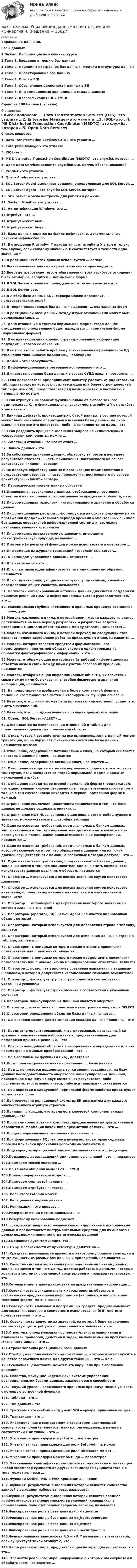      
          Описание
          Управление данными. Базы данных. 1.Важно! Информация по изучению курса2.Тема 1. Введение в теорию баз данных3.Тема 2. Принципы построения баз данных. Модели и структуры данных4.Тема 3. Проектирование баз данных5.Тема 4. Основы SQL6.Тема 5. Обеспечение целостности данных в БД7.Тема 6. Информационные хранилища и склады данных8.Тема 7. Классификация БД и СУБДСдано на 100 баллов (отлично). 
          Оглавление
          Список вопросов: 1. Data Transformation Services (DTS)- это утилита …2. Enterprise Manager- это утилита …3. ISQL- это ..4. MS Distributed Transaction Coordinator (MSDTC)- это служба, которая …5. Open Data Services является службой SQL Server, обеспечивающей6. Profiler – это утилита …7. Query Analyzer- это утилита …8. SQL Server Agent выполняет задания, определенные для SQL Server, …9. SQL Server Agent - это служба SQL Server, которая10. SQL Server можно настроить для работы в режиме …11. System Monitor- это утилита ..12. Аутентификации Windows- это …13.Атрибут – это …14.Атрибут может быть …15.Атрибут может быть …16. Базы данных делятся на фактографические, документальные, лексикографические по 17. В отношении R атрибут Y находится … от атрибута X в том и только том случае, если каждому значению X соответствует в точности одно значение Y18.В реляционных базах данных используется … логика.19.Восстановление данных из резервной копии производится20.Впервые требование того, чтобы значения всех атрибутов отношения были атомарны, вводится … нормальной форме21.В SQL Server хранимые процедуры могут использоваться для22.В SQL Server есть23.В любой базе данных SQL- сервера можно определить… пользовательских ролей24.В теории реляционных баз данных выделяют … нормальных форм25.В реляционной базе данных между двумя отношениями может быть реализована связь …26. Дано отношение в третьей нормальной форме, тогда данное отношение по определению будет находиться … нормальной форме (нормальных формах)27. Для идентификации хорошо структурированной информации подходит … способ ее описания28.Для того чтобы решить проблему возникновения в реляционной БД отношения типа «многие ко многим», необходимо29.Домен – это совокупность …30. Дифференцированное резервное копирование – это …31.Для восстановления базы данных в состав СУБД входят программы …32. Если пользователь предпринимает попытку удалить из родительской таблицы строку, на которую ссылается одна или более строк дочерней таблицы, язык SQL предоставляет ряд возможностей, в частности, с помощью NO ACTION33.Если атрибут Y не зависит функционально от любого точного подмножества X, то функциональная зависимость атрибута Y от атрибута X называется …34.Единица действий, производимых с базой данных, в составе которой может быть несколько операторов изменения базы данных, но либо выполняются все эти операторы, либо не выполняется ни один, – это …35.Если разделить процесс выполнения запроса на «клиентскую» и «серверную» компоненты, можно …36. «Жестким отказом» называют отказ …37. Запись данных – это …38.За собственно хранение данных, обработку запросов и передачу результатов отвечает … часть приложения, построенного на основе архитектуры «клиент – сервер»39.За целевую обработку данных и организацию взаимодействия с пользователем отвечает … часть приложения, построенного на основе архитектуры «клиент – сервер»40. Иерархическая модель данных основана41.Именованная совокупность данных, отображающая состояние объектов и их отношений в рассматриваемой предметной области, - это ..42.Информационная технология интегрированного хранения и обработки данных43.Информационные ресурсы … формируются на основе фиксируемых на протяжении продолжительного периода времени моментальных снимков баз данных оперативной информационной системы и, возможно, различных внешних источников44.Информацию, представляемую данными, имеющими фактографическую природу, называют …45.Итоговые (агрегатные) функции можно использовать в операторе …46.Информация из журнала транзакций позволяет SQL Server…47. К командам управления данными относятся: …48.Ключевое поле – это …49.Ключ, который идентифицирует запись единственным образом, называется50.Ключ, идентифицирующий некоторую группу записей, имеющих определенное общее свойство, называется …51. Логически интегрированный источник данных для систем поддержки принятия решений (DSS) и информационных систем руководителя (EIS) – это …52. Максимальная глубина вложенности хранимых процедур составляет … процедуры53.Модель жизненного цикла, в которой время жизни каждого из этапов растягивается на весь период разработки и разработка ведется итерациями с циклами обратной связи между этапами, называется …54.Модель жизненного цикла, в которой переход на следующий этап означает полное завершение работ на предыдущем этапе, называется …55.Модель, которая является средством формализованного представления предметной области систем и ориентирована на обработку фактографической информации, – это …56.Модель, отображающая все свойства (атрибуты) информационных объектов базы и связи между ними с учетом способа их хранения, называется57.Модель, отображающая информационные объекты, их свойства и связи между ними без указания способов физического хранения информации, называется ...58. На представлении изображения в более компактной форме с помощью коэффициентов системы итерируемых функций основана 59.Неверно, что … ключ может быть полностью или частично пустым, т.е. иметь значение null.60.Неверно, что … поддерживаются в складах данных операции61. Объект SQL Server «ALERT» …62.Основывается на использовании отношений и таблиц для представления данных на предметной области63. Отказ, который воздействует на все выполняющиеся в данный момент транзакции, но не нарушает физическое состояние базы данных, называется отказом64.Отношение, содержащее потенциальный ключ, на который ссылается некоторый внешний ключ, называется65. Отношение, содержащее внешний ключ, называется …66. Отношение находится в третьей нормальной форме в том и только в том случае, если находится во второй нормальной форме и каждый неключевой атрибут …67. Отношение находится во второй нормальной форме (предполагаем, что единственным ключом отношения является первичный ключ) в том и только в том случае, когда находится в первой нормальной форме и каждый68.Ограничение ссылочной целостности заключается в том, что база данных не должна содержать никаких …69.Ограничение NOT NULL, запрещающее ввод в этот столбец нулевого значения, можно установить … столбца таблицы70.Одно из основных требований, предъявляемых к банкам данных, заключающееся в том, что пользователи должны иметь возможность легко узнать и понять, какие данные имеются в их распоряжении, называется …71.Одно из основных требований, предъявляемых к банкам данных, которое заключается в том, что обращение к данным или их поиск должен осуществляться с помощью различных методов доступа, – это …72. Одно из основных требований, предъявляемых к банкам данных, заключающееся в том, что пользователи должны иметь возможность использовать данные различным образом, называется73. Оператор … используется для поиска значения внутри некоторого диапазона74. Оператор … используется для поиска значения внутри некоторого интервала, определяемого своими минимальным и максимальным значениями75. Оператор ... используется для сравнения некоторого значения со списком заданных значений76. Оператором (operator) SQL Server Agent называется именованный объект, который …77. Оператором, который используется для добавления строки в таблицу, является78. Оператором, который используется для изменения данных в строке в таблице, является …79. Оператором, с помощью которого можно отменить привилегии пользователя или приложения, является …80. Оператором, с помощью которого можно предоставить привилегии пользователю или приложению на манипулирование объектами, является81. Оператор … позволяет выполнять сравнение выражения с заданным шаблоном, в котором допускается использование символов-заменителей82. Оператор … фильтрует группы строк объекта в соответствии с указанным условием83. Оператор … фильтрует строки объекта в соответствии с указанным условием84.Оператором манипулирования данными является оператор85.Оператор … может быть использован в конструкции оператора SELECT86.Оператором определения объектов базы данных является …87. Основополагающие для организации складов данных принципы – это …88. Предметно-ориентированный, интегрированный, привязанный ко времени и неизменяемый набор данных, предназначенный для поддержки принятия решений, – это 89. Поиск самоподобных областей в изображении и определение для них параметров аффинных преобразований – это …90. По выполняемым функциям СУБД делятся на …91.По топологии хранения данных различают … базы данных92. Под … понимается неделимая с точки зрения воздействия на базу данных последовательность операторов манипулирования данными, приводящая к одному из двух возможных результатов: либо последовательность выполняется, либо вся транзакция откатывается93. При переходе к следующей нормальной форме свойства предыдущих нормальных форм94.При получении реляционной схемы из ER-диаграммы для каждого множественного атрибута строится ...95.Принцип, гласящий, что время есть ключевой компонент склада данных, – это96.Программно-аппаратный комплекс, предназначенный для хранения и обработки информации какой-либо предметной области, - это …97.Процесс нормализации отношения заключается ...98.При формировании SQL -запроса имена полей, которые содержат пробелы или знаки препинания необходимо заключать в...99.Подзапрос, возвращающий множество значений - это … подзапрос100.Подзапрос, возвращающий единственное значений - это … подзапрос101.Примером связей является …102.По языкам общения выделяют … СУБД103.Пример иерархической модели: …104.Примером сущностей является …105.Примером атрибутов является …106. Роль ProcessAdmin может107. Реляционная модель данных...108. Репликация – это процесс …109.Резервные копии можно записывать на110.Резервному копированию подлежат...111. … содержит непротиворечивые консолидированные исторические данные и предоставляет инструментальные средства для их анализа с целью поддержки принятия стратегических решений112.Смешанная аутентификация- это …113. СУБД в зависимости от архитектуры делятся на …114. Средства, позволяющие привести к некоторому общему типу одни и те же сущности из разных баз данных и приложений, называются …115. Свойство системы управления распределенными базами данных, заключающееся в том, что СУРБД должна работать с данными, которые хранятся в системах с различной архитектурой и производительностью, – это116.Сетевая модель данных основана на представлении информации …117.Совокупность функциональных характеристик объектов и особенностей представления информации (например, в числовой или текстовой форме) можно назвать 118.Совокупность языковых и программных средств, предназначенных для создания, ведения и совместного использования (БД) многими пользователями, – это …119. Совокупность допустимых значений, из которой берутся значения соответствующих атрибутов определенного отношения, – это …120.Структура, определяющая последовательность выполнения и взаимосвязи процессов, действий и задач, выполняемых на протяжении жизненного цикла, – это …121.Строка таблицы реляционной базы данных122.Столбец или подмножество одной таблицы, которое может служить в качестве первичного ключа для другой таблицы, – это … ключ123.Ссылочная целостность может быть нарушена при выполнении операции124. Свойства, присущие «идеальной» системе управления распределенными базами данных, заключаются в способности125. Текущий уровень вложенности хранимых процедур можно узнавать с помощью встроенной функции126. Таблица - это …127. Тип данных – это …128. Триггеры – это особый инструмент SQL-сервера, применяемый для …129. Транзакция – это …130. Упорядоченная в соответствии с характером взаимосвязей совокупность полей (элементов) данных, размещаемых в памяти в соответствии с их типом, - это …131. У хранимой процедуры могут быть … параметры132. Учетная запись, принадлежащая роли SetupAdmin, может133. Учетная запись, принадлежащая роли Dbcreator, может ….134. У хранимой процедуры может быть до … параметров135. Уникальным идентификатором сущности, однозначно отличающим любой экземпляр сущности от других экземпляров сущности того же типа, может являться …136. Функции COUNT, MIN и MAX применимы … полям137. Функция, результатом выполнения которой является количество записей в выходном наборе запроса, называется …138.Функция, результатом выполнения которой является среднее арифметическое значение множества значений, хранящихся в определенном поле отобранных запросом записей, называется139.Фиксированная роль в базе данных db_datawriter140.Фиксированная роль в базе данных db_backupoperator141.Фиксированная роль в базе данных db_owner142.Фиксированная роль в базе данных db_securityadmin143.Функциональная зависимость R.X—> R.Y называется транзитивной, если существует такой атрибут Z, что …144.Часть реального мира, представляющая интерес для пользователя – это…145. Элементы реального мира, информацию о которых мы сохраняем и обрабатываем, называются … 
            
            
            Базы Данных (тест с ответами Синергия/МОИ/ МТИ /МОСАП)Базы данных. Управление данными  (тест с ответами «Синергия»).Бак в тендере паровоза имеет длину l = 4 м. Чему равна разность Dl уровней воды у переднего и заднего концов бака при движении поезда с ускорением a = 0,5 м/с2?Бактериальный менингит у детей [Ответы]Баланс открытости и закрытости национальной экономики в условиях глобализацииБаланс считается абсолютно ликвидным при выполнении следующих условий: …Балка массой 300 кг удерживается в горизонтальном положении тросом, прикреплённом на расстоянии 0,75 длины балки от одного её конца, и опорой, на которой лежит другой конец балки. Трос составляет с балкой угол 30°. Чему равна сила натяжения троса?💯 Базы данных. (ответы на тест Синергия / МОИ / МТИ / МосАП, сентябрь 2023)Базы данных _Пр1Базы данных _Пр2💯 Базы данных. (правильные ответы на тест Синергия / МОИ / МТИ / МосАП, август 2023)Базы данных Синергия (МТИ)Базы данных. Синергия. Тест .Базы данных (темы 1-4) тест с ответами Синергия/МОИ/ МТИ /МОСАП