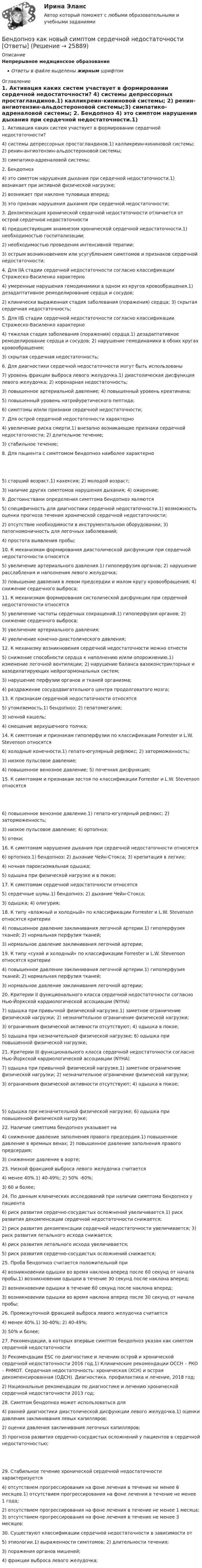      
          Описание
          Непрерывное медицинское образованиеОтветы в файле выделены жирным шрифтом 
          Оглавление
          1. Активация каких систем участвует в формировании сердечной недостаточности? 4) системы депрессорных простагландинов.1) калликреин-кининовой системы; 2) ренин-ангиотензин-альдостероновой системы;3) симпатико-адреналовой системы; 2. Бендопноэ 4) это симптом нарушения дыхания при сердечной недостаточности.1) возникает при активной физической нагрузке;2) возникает при наклоне туловища вперед;3) это признак нарушения дыхания при сердечной недостаточности; 3. Декомпенсация хронической сердечной недостаточности отличается от острой сердечной недостаточности 4) предшествующим анамнезом хронической сердечной недостаточности.1) необходимостью госпитализации;2) необходимостью проведения интенсивной терапии;3) острым возникновением или усугублением симптомов и признаков сердечной недостаточности; 4. Для IIА стадии сердечной недостаточности согласно классификации Стражеско-Василенко характерно 4) умеренные нарушения гемодинамики в одном из кругов кровообращения.1) дезадаптативное ремоделирование сердца и сосудов;2) клинически выраженная стадия заболевания (поражения) сердца; 3) скрытая сердечная недостаточность; 5. Для IIБ стадии сердечной недостаточности согласно классификации Стражеско-Василенко характерно 4) тяжелая стадия заболевания (поражения) сердца.1) дезадаптативное ремоделирование сердца и сосудов; 2) нарушение гемодинамики в обоих кругах кровообращения;3) скрытая сердечная недостаточность; 6. Для диагностики сердечной недостаточности могут быть использованы 7) уровень фракции выброса левого желудочка.1) диастолическая дисфункция левого желудочка; 2) коронарная недостаточность;3) повышенное артериальной давление; 4) повышенный уровень креатинина;5) повышенный уровень натрийуретического пептида;6) симптомы и/или признаки сердечной недостаточности; 7. Для острой сердечной недостаточности характерно 4) увеличение риска смерти.1) внезапно возникающие признаки сердечной недостаточности; 2) длительное течение;3) стабильное течение; 8. Для пациента с симптомом бендопноэ наиболее характерно 5) старший возраст.1) кахексия; 2) молодой возраст;3) наличие других симптомов нарушения дыхания; 4) ожирение; 9. Достоинствами определения симптома бендопноэ являются 5) специфичность для диагностики сердечной недостаточности.1) возможность оценки прогноза течения хронической сердечной недостаточности;2) отсутствие необходимости в инструментальном оборудовании; 3) патогномоничность для легочных заболеваний;4) простота выявления пробы; 10. К механизмам формирования диастолической дисфункции при сердечной недостаточности относятся 5) увеличение артериального давления.1) гипоперфузия органов; 2) нарушение расслабления и наполнения левого желудочка;3) повышение давления в левом предсердии и малом кругу кровообращения; 4) снижение сердечного выброса; 11. К механизмам формирования систолической дисфункции при сердечной недостаточности относятся 5) увеличение частоты сердечных сокращений.1) гипоперфузия органов; 2) снижение сердечного выброса;3) увеличение артериального давления;4) увеличение конечно-диастолического давления; 12. К механизму возникновения сердечной недостаточности можно отнести 5) снижение способности сердца к наполнению и/или опорожнению.1) изменение легочной вентиляции; 2) нарушение баланса вазоконстрикторных и вазодилатирующих нейрогормональных систем;3) нарушение перфузии органов и тканей организма;4) раздражение сосудодвигательного центра продолговатого мозга; 13. К признакам сердечной недостаточности относятся 5) утомляемость.1) бендопноэ; 2) гепатомегалия;3) ночной кашель;4) смещение верхушечного толчка; 14. К симптомам и признакам гипоперфузии по классификации Forrester и L.W. Stevenson относятся 6) холодные конечности.1) гепато-югулярный рефлюкс; 2) заторможенность;3) низкое пульсовое давление;4) повышенное венозное давление; 5) почечная дисфункция; 15. К симптомам и признакам застоя по классификации Forrester и L.W. Stevenson относятся 6) повышенное венозное давление.1) гепато-югулярный рефлюкс; 2) заторможенность;3) низкое пульсовое давление; 4) ортопноэ;5) отеки; 16. К симптомам нарушения дыхания при сердечной недостаточности относятся 6) ортопноэ.1) бендопноэ; 2) дыхание Чейн-Стокса; 3) крепитация в легких;4) ночная пароксизмальная одышка;5) одышка при физической нагрузке и в покое; 17. К симптомам сердечной недостаточности относятся 5) сердечные шумы.1) бендопноэ; 2) дыхание Чейн-Стокса;3) одышка; 4) олигурия; 18. К типу «влажный и холодный» по классификации Forrester и L.W. Stevenson относятся критерии 4) повышенное давление заклинивания легочной артерии.1) гипоперфузия тканей; 2) нормальная перфузия тканей;3) нормальное давление заклинивания легочной артерии; 19. К типу «сухой и холодный» по классификации Forrester и L.W. Stevenson относятся критерии 4) повышенное давление заклинивания легочной артерии.1) гипоперфузия тканей; 2) нормальная перфузия тканей;3) нормальное давление заклинивания легочной артерии; 20. Критерии II функционального класса сердечной недостаточности согласно Нью-Йоркской кардиологической ассоциации (NYHA) 7) одышка при привычной физической нагрузке.1) заметное ограничение физической нагрузки; 2) незначительное ограничение физической нагрузки;3) ограничения физической активности отсутствуют; 4) одышка в покое;5) одышка при незначительной физической нагрузке; 6) одышка при повышенной физической нагрузке; 21. Критерии III функционального класса сердечной недостаточности согласно Нью-Йоркской кардиологической ассоциации (NYHA) 7) одышка при привычной физической нагрузке.1) заметное ограничение физической нагрузки; 2) незначительное ограничение физической нагрузки;3) ограничения физической активности отсутствуют; 4) одышка в покое; 5) одышка при незначительной физической нагрузке; 6) одышка при повышенной физической нагрузке; 22. Наличие симптома бендопноэ указывает на 4) сниженное давление заполнения правого предсердия.1) повышенное давление в яремных венах; 2) повышенное давление заполнения правого предсердия;3) сниженное давление в аорте; 23. Низкой фракцией выброса левого желудочка считается 4) менее 40%.1) 40-49%; 2) 50% -60%;3) 60 и более; 24. По данным клинических исследований при наличии симптома бендопноэ у пациента 6) риск развития сердечно-сосудистых осложнений увеличивается.1) риск развития декомпенсации сердечной недостаточности снижается;2) риск развития декомпенсации сердечной недостаточности увеличивается; 3) риск развития летального исхода снижается;4) риск развития летального исхода увеличивается;5) риск развития сердечно-сосудистых осложнений снижается; 25. Проба бендопноэ считается положительной при 4) возникновении одышки во время наклона вперед после 60 секунд от начала пробы.1) возникновении одышки в течение 30 секунд после наклона вперед;2) возникновении одышки в течение 60 секунд после наклона вперед;3) возникновении одышки во время наклона вперед после 30 секунд от начала пробы; 26. Промежуточной фракцией выброса левого желудочка считается 4) менее 40%.1) 30-40%; 2) 40-49%;3) 50% и более; 27. Рекомендации, в которых впервые симптом бендопноэ указан как симптом сердечной недостаточности 3) Рекомендации ESC по диагностике и лечению острой и хронической сердечной недостаточности 2016 год.1) Клинические рекомендации ОССН – РКО – РНМОТ. Сердечная недостаточность: хроническая (ХСН) и острая декомпенсированная (ОДСН). Диагностика, профилактика и лечение, 2018 год;2) Национальные рекомендации по диагностике и лечению хронической сердечной недостаточности 2013 год; 28. Симптом бендопноэ может использоваться для 4) ранней диагностики диастолической дисфункции левого желудочка.1) оценки давления заклинивания левых капилляров;2) оценки давления заклинивания легочных капилляров;3) прогноза развития сердечно-сосудистых осложнений у пациентов в сердечной недостаточностью; 29. Стабильное течение хронической сердечной недостаточности характеризуется 4) отсутствием прогрессирования на фоне лечения в течение не менее 6 месяцев.1) отсутствием прогрессирования на фоне лечения в течение не менее 1 года;2) отсутствием прогрессирования на фоне лечения в течение не менее 1 месяца; 3) отсутствием прогрессирования на фоне лечения в течение не менее 3 месяцев; 30. Существуют классификации сердечной недостаточности в зависимости от 5) этиологии.1) выраженности симптомов; 2) длительности течения;3) поражения органов мишеней;4) фракции выброса левого желудочка; 
            
            
            Беляши в домашних условияхБендопноэ как новый симптом сердечной недостаточности [Ответы]Бенедикт Спиноза - великий нидерландский философ-рационалист, один из главных представителей философии Нового времени, писал об одной из философских категорий: «... то, что существует само в себе и представляется само через себя, то есть представленнБенефициар обратился с иском к организации - гаранту. В гарантии предусматривалась обязанность гаранта выплатить 20 млн. рублей при предъявлении бенефициаром требования с приложением письменного подтверждения факта отсутствия у принципала Бензин из бака подается в карбюратор автомобиля по бензопроводу Бенчмаркинг в управлении персоналомБенчмаркинг и инструменты повышения вовлеченности персонала… безработица охватывает работников, фактически занятых в производстве, но в действительности не работающих Без сомнения, информационные технологии на сегодняшний день играют важнейшую роль в современном мире. Они занимают уникальное положение в нашем обществе и не просто оказывают влияние на его экономические и социальные институтыБезусловным основанием для лишения гражданства государством выступает судебный акт, именуемый ... Белки плазмы и сыворотки крови, защитная функция этих белков. Строение и функция гемоглобина.Белое движение в России в 1918-1920 гг.: политика, практика, идеологияБелоснежная улыбка всегда считалась залогом успешности и популярностиБелые мышечные волокна, в отличие от красных