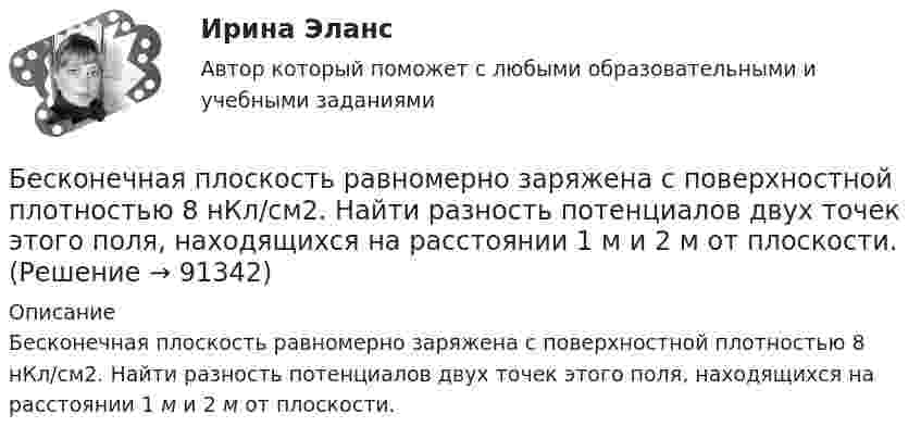      
            Описание
            Бесконечная плоскость равномерно заряжена с поверхностной плотностью 8 нКл/см2. Найти разность потенциалов двух точек этого поля, находящихся на расстоянии 1 м и 2 м от плоскости.   
            
            
            Бесконечная плоскость несёт заряд, равномерно распределённый с поверхностной плотностью s = 1 нКл/м2. На некотором расстоянии от плоскости параллельно ей расположен круг радиусом r = 10 см. Вычислить поток ФE вектора напряжённости через этот круг.Бесконечная плоскость равномерно заряжена с поверхностной плотностью 8 нКл/см2. Найти разность потенциалов двух точек этого поля, находящихся на расстоянии 1 м и 2 м от плоскости.Бесконечная прямая нить несёт равномерно распределённый заряд с линейной плотностью τ1 = 1 мкКл/м. Соосно с нитью расположено тонкое кольцо, заряженное равномерно с линейной плотностью τ2 = 10 нКл/м.Бесконечная прямая нить несёт равномерно распределённый по длине нити заряд, линейная плотность заряда нити t = 0,1 мкКл/м. Определить работу сил электрического поля при перемещении заряда q = 50 нКл из точки 1 в точку 2 (рис.).Бесконечная тонкая прямая нить заряжена с линейной плотностью t = 1 нКл/м. Определить напряжённость поля E в точке, удалённой на расстояние r = 0,1 м от нити. Указать направление градиента потенциала dj/dr.Бесконечно длинный проводник с током 5 А образует круговую петлю, касательную к проводу. Найти радиус петли, если известно, что напряжённость магнитного поля в центре петли 41 А/м.Бесконечно длинный проводник с током I = 30 А изогнут под прямым углом. Определить магнитную индукцию в точке A, лежащей на биссектрисе прямого угла на расстоянии R = 20 см от его вершины.Бережливое производство (тест с ответами Синергия/МОИ/ МТИ /МОСАП)Беременность – один из самых важных и удивительных периодов в жизни женщины и всегда хочется, чтобы это время не омрачалось сильными стрессами и тревогамиБернард Басс выделил стратегию поведения по принципу ..., с помощью которой лидер добивается исключительных результатов Беседа – это …   количественно-качественный анализ документальных и материальных источников, позволяющий изучать продукты человеческой деятельности  метод сбора первичных данных на основе вербальной коммуникации метод диагностики, с помощью которогоБесконечная плоскопараллельная пластина из однородного и изотропного диэлектрика с проницаемостью ε = 2 помещена в однородное электрическое поле с напряжённостью E0 = 100 В/м. Определить поляризованность диэлектрика P.Бесконечная плоскопараллельная пластина из однородного и изотропного диэлектрика с проницаемостью ε = 2 помещена в однородное электрическое поле с напряжённостью E0 = 200 В/м. Определить поляризованность диэлектрика P.Бесконечная плоскость заряжена отрицательно с поверхностной плотностью  -35,4 нКл/м2. По направлению силовой линии летит электрон. Определить минимальное расстояние lмин, на которое может подойти к плоскости электрон, 