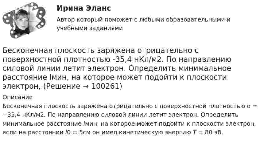      
            Описание
            Бесконечная плоскость заряжена отрицательно с поверхностной плотностью σ = −35,4 нКл/м2. По направлению силовой линии летит электрон. Определить минимальное расстояние lмин, на которое может подойти к плоскости электрон, если на расстоянии l0 = 5см он имел кинетическую энергию Т = 80 эВ.    
            
            
            Бесконечная плоскопараллельная пластина из однородного и изотропного диэлектрика с проницаемостью ε = 2 помещена в однородное электрическое поле с напряжённостью E0 = 200 В/м. Определить поляризованность диэлектрика P.Бесконечная плоскость заряжена отрицательно с поверхностной плотностью  -35,4 нКл/м2. По направлению силовой линии летит электрон. Определить минимальное расстояние lмин, на которое может подойти к плоскости электрон, Бесконечная плоскость несёт заряд, равномерно распределённый с поверхностной плотностью 1 мкКл/м2. Параллельно плоскости на расстоянии 2 см расположен диск радиусом 10 см. Вычислить поток вектора напряжённости через диск.Бесконечная плоскость несёт заряд, равномерно распределённый с поверхностной плотностью s = 1 нКл/м2. На некотором расстоянии от плоскости параллельно ей расположен круг радиусом r = 10 см. Вычислить поток ФE вектора напряжённости через этот круг.Бесконечная плоскость равномерно заряжена с поверхностной плотностью 8 нКл/см2. Найти разность потенциалов двух точек этого поля, находящихся на расстоянии 1 м и 2 м от плоскости.Бесконечная прямая нить несёт равномерно распределённый заряд с линейной плотностью τ1 = 1 мкКл/м. Соосно с нитью расположено тонкое кольцо, заряженное равномерно с линейной плотностью τ2 = 10 нКл/м.Бесконечная прямая нить несёт равномерно распределённый по длине нити заряд, линейная плотность заряда нити t = 0,1 мкКл/м. Определить работу сил электрического поля при перемещении заряда q = 50 нКл из точки 1 в точку 2 (рис.).Бенчмаркинг и инструменты повышения вовлеченности персоналаБердянск – небольшой город, стоящий на побережье Азовского моряБережливое производство Бережливое производство (тест с ответами Синергия/МОИ/ МТИ /МОСАП)Беременность – один из самых важных и удивительных периодов в жизни женщины и всегда хочется, чтобы это время не омрачалось сильными стрессами и тревогамиБернард Басс выделил стратегию поведения по принципу ..., с помощью которой лидер добивается исключительных результатов Беседа – это …   количественно-качественный анализ документальных и материальных источников, позволяющий изучать продукты человеческой деятельности  метод сбора первичных данных на основе вербальной коммуникации метод диагностики, с помощью которого
