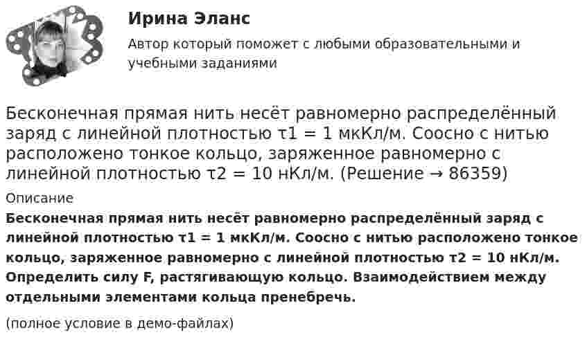     
            Описание
            Бесконечная прямая нить несёт равномерно распределённый заряд с линейной плотностью τ1 = 1 мкКл/м. Соосно с нитью расположено тонкое кольцо, заряженное равномерно с линейной плотностью τ2 = 10 нКл/м. Определить силу F, растягивающую кольцо. Взаимодействием между отдельными элементами кольца пренебречь.(полное условие в демо-файлах)   
            
            
            Бесконечная плоскость равномерно заряжена с поверхностной плотностью 8 нКл/см2. Найти разность потенциалов двух точек этого поля, находящихся на расстоянии 1 м и 2 м от плоскости.Бесконечная прямая нить несёт равномерно распределённый заряд с линейной плотностью τ1 = 1 мкКл/м. Соосно с нитью расположено тонкое кольцо, заряженное равномерно с линейной плотностью τ2 = 10 нКл/м.Бесконечная прямая нить несёт равномерно распределённый по длине нити заряд, линейная плотность заряда нити t = 0,1 мкКл/м. Определить работу сил электрического поля при перемещении заряда q = 50 нКл из точки 1 в точку 2 (рис.).Бесконечная тонкая прямая нить заряжена с линейной плотностью t = 1 нКл/м. Определить напряжённость поля E в точке, удалённой на расстояние r = 0,1 м от нити. Указать направление градиента потенциала dj/dr.Бесконечно длинный проводник с током 5 А образует круговую петлю, касательную к проводу. Найти радиус петли, если известно, что напряжённость магнитного поля в центре петли 41 А/м.Бесконечно длинный проводник с током I = 30 А изогнут под прямым углом. Определить магнитную индукцию в точке A, лежащей на биссектрисе прямого угла на расстоянии R = 20 см от его вершины.Бесконечно длинный провод с током I = 100 А изогнут так, как это показано на рис. 14. Определить магнитную индукцию B в точке O. Радиус дуги R = 10 см.Беременность – один из самых важных и удивительных периодов в жизни женщины и всегда хочется, чтобы это время не омрачалось сильными стрессами и тревогамиБернард Басс выделил стратегию поведения по принципу ..., с помощью которой лидер добивается исключительных результатов Беседа – это …   количественно-качественный анализ документальных и материальных источников, позволяющий изучать продукты человеческой деятельности  метод сбора первичных данных на основе вербальной коммуникации метод диагностики, с помощью которогоБесконечная плоскопараллельная пластина из однородного и изотропного диэлектрика с проницаемостью ε = 2 помещена в однородное электрическое поле с напряжённостью E0 = 100 В/м. Определить поляризованность диэлектрика P.Бесконечная плоскопараллельная пластина из однородного и изотропного диэлектрика с проницаемостью ε = 2 помещена в однородное электрическое поле с напряжённостью E0 = 200 В/м. Определить поляризованность диэлектрика P.Бесконечная плоскость заряжена отрицательно с поверхностной плотностью  -35,4 нКл/м2. По направлению силовой линии летит электрон. Определить минимальное расстояние lмин, на которое может подойти к плоскости электрон, Бесконечная плоскость несёт заряд, равномерно распределённый с поверхностной плотностью 1 мкКл/м2. Параллельно плоскости на расстоянии 2 см расположен диск радиусом 10 см. Вычислить поток вектора напряжённости через диск.