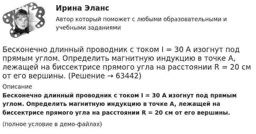     
            Описание
            Бесконечно длинный проводник с током I = 30 А изогнут под прямым углом. Определить магнитную индукцию в точке A, лежащей на биссектрисе прямого угла на расстоянии R = 20 см от его вершины.(полное условие в демо-файлах)   
            
            
            Бесконечно длинный проводник с током 5 А образует круговую петлю, касательную к проводу. Найти радиус петли, если известно, что напряжённость магнитного поля в центре петли 41 А/м.Бесконечно длинный проводник с током I = 30 А изогнут под прямым углом. Определить магнитную индукцию в точке A, лежащей на биссектрисе прямого угла на расстоянии R = 20 см от его вершины.Бесконечно длинный провод с током I = 100 А изогнут так, как это показано на рис. 14. Определить магнитную индукцию B в точке O. Радиус дуги R = 10 см.Бесконечно длинный провод с током I = 100 А изогнут так, как это показано на рисунке. Определить магнитную индукцию B в точке О. Радиус дуги R = 10 см.Бесконечно длинный провод с током I = 50 А изогнут так, как это показано на рис 2.13. Определите магнитную индукцию B в точке A, лежащей на биссектрисе прямого угла на расстоянии d = 10 см от его вершины.Бесконечно длинный провод с током I = 50 А изогнут так, как это показано на рисунке. Определить магнитную индукцию В в точке А, лежащей на биссектрисе прямого угла на расстоянии d = 10 см от его вершины.Бесконечно длинный провод с током I = 50 А изогнут так, как это показано на рисунке. Определить магнитную индукцию В в точке А, лежащей на биссектрисе прямого угла на расстоянии d = 10 см от его вершины.Бесконечная плоскопараллельная пластина из однородного и изотропного диэлектрика с проницаемостью ε = 2 помещена в однородное электрическое поле с напряжённостью E0 = 200 В/м. Определить поляризованность диэлектрика P.Бесконечная плоскость заряжена отрицательно с поверхностной плотностью  -35,4 нКл/м2. По направлению силовой линии летит электрон. Определить минимальное расстояние lмин, на которое может подойти к плоскости электрон, Бесконечная плоскость несёт заряд, равномерно распределённый с поверхностной плотностью 1 мкКл/м2. Параллельно плоскости на расстоянии 2 см расположен диск радиусом 10 см. Вычислить поток вектора напряжённости через диск.Бесконечная плоскость несёт заряд, равномерно распределённый с поверхностной плотностью s = 1 нКл/м2. На некотором расстоянии от плоскости параллельно ей расположен круг радиусом r = 10 см. Вычислить поток ФE вектора напряжённости через этот круг.Бесконечная плоскость равномерно заряжена с поверхностной плотностью 8 нКл/см2. Найти разность потенциалов двух точек этого поля, находящихся на расстоянии 1 м и 2 м от плоскости.Бесконечная прямая нить несёт равномерно распределённый заряд с линейной плотностью τ1 = 1 мкКл/м. Соосно с нитью расположено тонкое кольцо, заряженное равномерно с линейной плотностью τ2 = 10 нКл/м.Бесконечная прямая нить несёт равномерно распределённый по длине нити заряд, линейная плотность заряда нити t = 0,1 мкКл/м. Определить работу сил электрического поля при перемещении заряда q = 50 нКл из точки 1 в точку 2 (рис.).