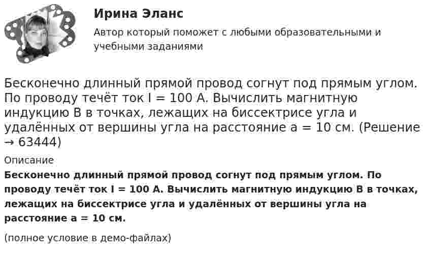     
            Описание
            Бесконечно длинный прямой провод согнут под прямым углом. По проводу течёт ток I = 100 А. Вычислить магнитную индукцию B в точках, лежащих на биссектрисе угла и удалённых от вершины угла на расстояние a = 10 см.(полное условие в демо-файлах)   
            
            
            Бесконечно длинный прямой провод согнут под прямым углом. По проводнику течет ток I. Найдите индукцию магнитного поля в точке A, удаленной от вершины угла на расстояние d.Бесконечно длинный прямой провод согнут под прямым углом. По проводу течёт ток I = 100 А. Вычислить магнитную индукцию B в точках, лежащих на биссектрисе угла и удалённых от вершины угла на расстояние a = 10 см.Бесконечно длинный прямой провод согнут под прямым углом. По проводу течёт ток силой 100 А. Вычислить магнитную индукцию B в точках, лежащих на биссектрисе угла и удалённых от его вершины на 100 см.Бесконечно длинный прямой провод согнут под прямым углом. По проводу течёт ток силой I = 100 А. Вычислить магнитную индукцию B в точках, лежащих на биссектрисе угла и удалённых от вершины угла на a = 100 см.Бесконечно длинный прямолинейный проводник, по которому течёт ток силой I1 = 3 А, расположен на расстоянии r = 20 см от центра витка радиусом R = 10 с током силой I2 = 1 А. Определить напряжённость и индукцию магнитного поляБесконечно длинный прямолинейный проводник с током 3 А расположен на расстоянии 20 см от центра витка радиусом 10 с током 1 А. Определить напряжённость и индукцию магнитного поля в центре витка для случаев, когда проводник:Бесконечно длинный прямолинейный проводник с током I1 = 3 А расположен на расстоянии 20 см от центра витка радиусом 10 см с током I2 = 1 А. Определить индукцию магнитного поля в центре витка для случаев, когда проводник:Бесконечно длинный проводник с током 5 А образует круговую петлю, касательную к проводу. Найти радиус петли, если известно, что напряжённость магнитного поля в центре петли 41 А/м.Бесконечно длинный проводник с током I = 30 А изогнут под прямым углом. Определить магнитную индукцию в точке A, лежащей на биссектрисе прямого угла на расстоянии R = 20 см от его вершины.Бесконечно длинный провод с током I = 100 А изогнут так, как это показано на рис. 14. Определить магнитную индукцию B в точке O. Радиус дуги R = 10 см.Бесконечно длинный провод с током I = 100 А изогнут так, как это показано на рисунке. Определить магнитную индукцию B в точке О. Радиус дуги R = 10 см.Бесконечно длинный провод с током I = 50 А изогнут так, как это показано на рис 2.13. Определите магнитную индукцию B в точке A, лежащей на биссектрисе прямого угла на расстоянии d = 10 см от его вершины.Бесконечно длинный провод с током I = 50 А изогнут так, как это показано на рисунке. Определить магнитную индукцию В в точке А, лежащей на биссектрисе прямого угла на расстоянии d = 10 см от его вершины.Бесконечно длинный провод с током I = 50 А изогнут так, как это показано на рисунке. Определить магнитную индукцию В в точке А, лежащей на биссектрисе прямого угла на расстоянии d = 10 см от его вершины.