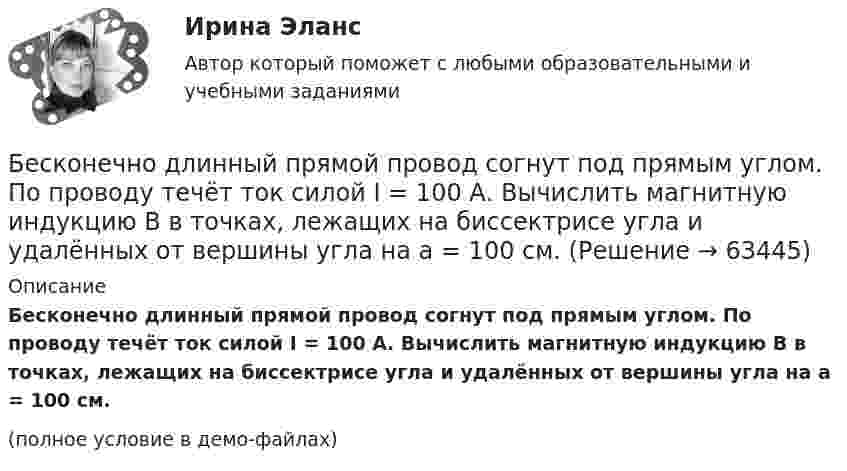    
            Описание
            Бесконечно длинный прямой провод согнут под прямым углом. По проводу течёт ток силой I = 100 А. Вычислить магнитную индукцию B в точках, лежащих на биссектрисе угла и удалённых от вершины угла на a = 100 см.(полное условие в демо-файлах)   
            
            
            Бесконечно длинный прямой провод согнут под прямым углом. По проводу течёт ток силой 100 А. Вычислить магнитную индукцию B в точках, лежащих на биссектрисе угла и удалённых от его вершины на 100 см.Бесконечно длинный прямой провод согнут под прямым углом. По проводу течёт ток силой I = 100 А. Вычислить магнитную индукцию B в точках, лежащих на биссектрисе угла и удалённых от вершины угла на a = 100 см.Бесконечно длинный прямолинейный проводник, по которому течёт ток силой I1 = 3 А, расположен на расстоянии r = 20 см от центра витка радиусом R = 10 с током силой I2 = 1 А. Определить напряжённость и индукцию магнитного поляБесконечно длинный прямолинейный проводник с током 3 А расположен на расстоянии 20 см от центра витка радиусом 10 с током 1 А. Определить напряжённость и индукцию магнитного поля в центре витка для случаев, когда проводник:Бесконечно длинный прямолинейный проводник с током I1 = 3 А расположен на расстоянии 20 см от центра витка радиусом 10 см с током I2 = 1 А. Определить индукцию магнитного поля в центре витка для случаев, когда проводник:Бесконечно длинный цилиндр (внутренний радиус r = 0,05 м, внешний радиус R = 0,07 м) равномерно заряжен с объёмной плотностью σ = 4∙10-6 Кл/м3. Определить напряжённость электрического поля в точке, отстоящей от оси цилиндра на расстоянии L = 0,1 м.Бесконечно длинный цилиндр радиусом 0,1 м заряжен с поверхностной плотностью заряда 1·10-10 Кл/м2. Определить поток вектора напряжённости через единицу длины цилиндрической коаксиальной поверхности Бесконечно длинный провод с током I = 100 А изогнут так, как это показано на рис. 14. Определить магнитную индукцию B в точке O. Радиус дуги R = 10 см.Бесконечно длинный провод с током I = 100 А изогнут так, как это показано на рисунке. Определить магнитную индукцию B в точке О. Радиус дуги R = 10 см.Бесконечно длинный провод с током I = 50 А изогнут так, как это показано на рис 2.13. Определите магнитную индукцию B в точке A, лежащей на биссектрисе прямого угла на расстоянии d = 10 см от его вершины.Бесконечно длинный провод с током I = 50 А изогнут так, как это показано на рисунке. Определить магнитную индукцию В в точке А, лежащей на биссектрисе прямого угла на расстоянии d = 10 см от его вершины.Бесконечно длинный провод с током I = 50 А изогнут так, как это показано на рисунке. Определить магнитную индукцию В в точке А, лежащей на биссектрисе прямого угла на расстоянии d = 10 см от его вершины.Бесконечно длинный прямой проводник, по которому течет ток I=5,0 A, согнут под прямым углом. Найти индукцию магнитного поля на расстоянии d=10 см от вершины угла в точках, лежащих на биссектрисе прямого угла (точка А) и на продолжении одной из сторонБесконечно длинный прямой провод согнут под прямым углом. По проводнику течет ток I. Найдите индукцию магнитного поля в точке A, удаленной от вершины угла на расстояние d.