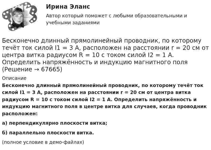     
            Описание
            Бесконечно длинный прямолинейный проводник, по которому течёт ток силой I1 = 3 А, расположен на расстоянии r = 20 см от центра витка радиусом R = 10 с током силой I2 = 1 А. Определить напряжённость и индукцию магнитного поля в центре витка для случаев, когда проводник расположен:а) перпендикулярно плоскости витка;б) параллельно плоскости витка.(полное условие в демо-файлах)   
            
            
            Бесконечно длинный прямой провод согнут под прямым углом. По проводу течёт ток силой I = 100 А. Вычислить магнитную индукцию B в точках, лежащих на биссектрисе угла и удалённых от вершины угла на a = 100 см.Бесконечно длинный прямолинейный проводник, по которому течёт ток силой I1 = 3 А, расположен на расстоянии r = 20 см от центра витка радиусом R = 10 с током силой I2 = 1 А. Определить напряжённость и индукцию магнитного поляБесконечно длинный прямолинейный проводник с током 3 А расположен на расстоянии 20 см от центра витка радиусом 10 с током 1 А. Определить напряжённость и индукцию магнитного поля в центре витка для случаев, когда проводник:Бесконечно длинный прямолинейный проводник с током I1 = 3 А расположен на расстоянии 20 см от центра витка радиусом 10 см с током I2 = 1 А. Определить индукцию магнитного поля в центре витка для случаев, когда проводник:Бесконечно длинный цилиндр (внутренний радиус r = 0,05 м, внешний радиус R = 0,07 м) равномерно заряжен с объёмной плотностью σ = 4∙10-6 Кл/м3. Определить напряжённость электрического поля в точке, отстоящей от оси цилиндра на расстоянии L = 0,1 м.Бесконечно длинный цилиндр радиусом 0,1 м заряжен с поверхностной плотностью заряда 1·10-10 Кл/м2. Определить поток вектора напряжённости через единицу длины цилиндрической коаксиальной поверхности Бесконечно тонкая прямая нить заряжена однородно с плотностью . Найти напряженность электрического поля Е и потенциал как функции расстояния r от нити. Потенциал на расстоянии r0 положить равным 0.Бесконечно длинный провод с током I = 100 А изогнут так, как это показано на рисунке. Определить магнитную индукцию B в точке О. Радиус дуги R = 10 см.Бесконечно длинный провод с током I = 50 А изогнут так, как это показано на рис 2.13. Определите магнитную индукцию B в точке A, лежащей на биссектрисе прямого угла на расстоянии d = 10 см от его вершины.Бесконечно длинный провод с током I = 50 А изогнут так, как это показано на рисунке. Определить магнитную индукцию В в точке А, лежащей на биссектрисе прямого угла на расстоянии d = 10 см от его вершины.Бесконечно длинный провод с током I = 50 А изогнут так, как это показано на рисунке. Определить магнитную индукцию В в точке А, лежащей на биссектрисе прямого угла на расстоянии d = 10 см от его вершины.Бесконечно длинный прямой проводник, по которому течет ток I=5,0 A, согнут под прямым углом. Найти индукцию магнитного поля на расстоянии d=10 см от вершины угла в точках, лежащих на биссектрисе прямого угла (точка А) и на продолжении одной из сторонБесконечно длинный прямой провод согнут под прямым углом. По проводнику течет ток I. Найдите индукцию магнитного поля в точке A, удаленной от вершины угла на расстояние d.Бесконечно длинный прямой провод согнут под прямым углом. По проводу течёт ток I = 100 А. Вычислить магнитную индукцию B в точках, лежащих на биссектрисе угла и удалённых от вершины угла на расстояние a = 10 см.