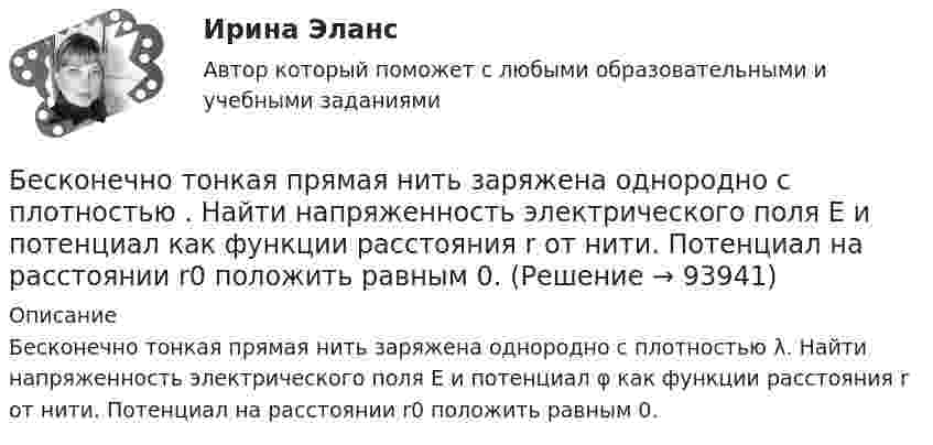      
            Описание
            Бесконечно тонкая прямая нить заряжена однородно с плотностью λ. Найти напряженность электрического поля Е и потенциал φ как функции расстояния r от нити. Потенциал на расстоянии r0 положить равным 0.   
            
            
            Бесконечно тонкая прямая нить заряжена однородно с плотностью . Найти напряженность электрического поля Е и потенциал как функции расстояния r от нити. Потенциал на расстоянии r0 положить равным 0.Бесконечно тонкая прямая нить заряжена однородно с плотностью . Найти напряженность электрического поля Е и потенциал как функции расстояния r от нити. Потенциал на расстоянии r0 положить равным 0.Бесконечный прямолинейный провод на некотором участке образует петлю в виде равностороннего треугольника, вершина которого находится на самой прямой, а его основание длиной 10 см параллельно ей. Найти магнитную Бесконечный тонкий прямой проводник равномерно заряжен с линейной плотностью заряда r = 510-10 Кл/м. Считая, что на расстоянии r1 = 1 м от проводника потенциал Бесконечный тонкий стержень, ограниченный с одной стороны, несет равномерно распределенный заряд с линейной плотностью  = 0,5 мкКл/м. Определить напряженность Е электрического поля, создаваемого распределенным зарядом в точке A, лежащейБесконечный тонкий стержень, ограниченный с одной стороны, несёт равномерно распределённый заряд с линейной плотностью r = 0,5 мкКл/м. Определить напряжённость E электрического поля, создаваемого распределённым зарядом в точке AБесконечный тонкий стержень, ограниченный с одной стороны, несёт электрический заряд с линейной плотностью 0,5 мкКл/м. Определить напряжённость поля в точке, лежащей на оси стержня на расстоянии 20 см от его начала.Бесконечно длинный прямой провод согнут под прямым углом. По проводу течёт ток I = 100 А. Вычислить магнитную индукцию B в точках, лежащих на биссектрисе угла и удалённых от вершины угла на расстояние a = 10 см.Бесконечно длинный прямой провод согнут под прямым углом. По проводу течёт ток силой 100 А. Вычислить магнитную индукцию B в точках, лежащих на биссектрисе угла и удалённых от его вершины на 100 см.Бесконечно длинный прямой провод согнут под прямым углом. По проводу течёт ток силой I = 100 А. Вычислить магнитную индукцию B в точках, лежащих на биссектрисе угла и удалённых от вершины угла на a = 100 см.Бесконечно длинный прямолинейный проводник, по которому течёт ток силой I1 = 3 А, расположен на расстоянии r = 20 см от центра витка радиусом R = 10 с током силой I2 = 1 А. Определить напряжённость и индукцию магнитного поляБесконечно длинный прямолинейный проводник с током 3 А расположен на расстоянии 20 см от центра витка радиусом 10 с током 1 А. Определить напряжённость и индукцию магнитного поля в центре витка для случаев, когда проводник:Бесконечно длинный прямолинейный проводник с током I1 = 3 А расположен на расстоянии 20 см от центра витка радиусом 10 см с током I2 = 1 А. Определить индукцию магнитного поля в центре витка для случаев, когда проводник:Бесконечно длинный цилиндр (внутренний радиус r = 0,05 м, внешний радиус R = 0,07 м) равномерно заряжен с объёмной плотностью σ = 4∙10-6 Кл/м3. Определить напряжённость электрического поля в точке, отстоящей от оси цилиндра на расстоянии L = 0,1 м.