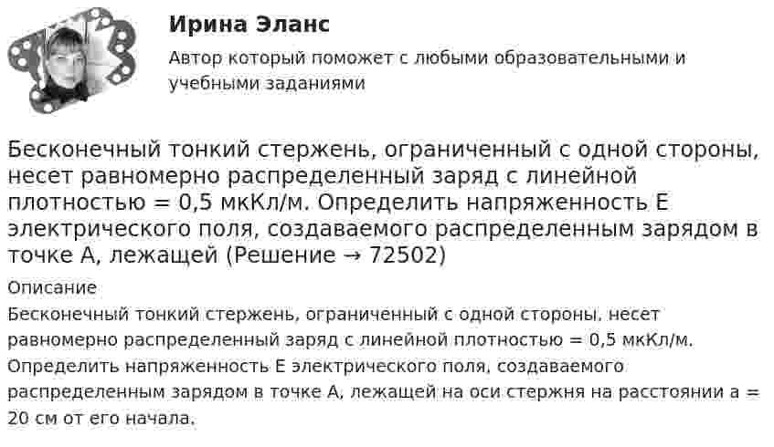      
            Описание
            Бесконечный тонкий стержень, ограниченный с одной стороны, несет равномерно распределенный заряд с линейной плотностью = 0,5 мкКл/м. Определить напряженность Е электрического поля, создаваемого распределенным зарядом в точке A, лежащей на оси стержня на расстоянии а = 20 см от его начала.   
            
            
            Бесконечный тонкий прямой проводник равномерно заряжен с линейной плотностью заряда r = 510-10 Кл/м. Считая, что на расстоянии r1 = 1 м от проводника потенциал Бесконечный тонкий стержень, ограниченный с одной стороны, несет равномерно распределенный заряд с линейной плотностью  = 0,5 мкКл/м. Определить напряженность Е электрического поля, создаваемого распределенным зарядом в точке A, лежащейБесконечный тонкий стержень, ограниченный с одной стороны, несёт равномерно распределённый заряд с линейной плотностью r = 0,5 мкКл/м. Определить напряжённость E электрического поля, создаваемого распределённым зарядом в точке AБесконечный тонкий стержень, ограниченный с одной стороны, несёт электрический заряд с линейной плотностью 0,5 мкКл/м. Определить напряжённость поля в точке, лежащей на оси стержня на расстоянии 20 см от его начала.Бесконечный цилиндр (внутренний радиус r = 0,05 м, внешний радиус R = 0,07 м) равномерно заряжен с объёмной плотностью ρ = 4∙10-9 Кл/м3. Определить напряжённость электрического поля в точке, отстоящей от оси цилиндра на расстоянии S = 0,1 м.Бесплатный вход в Эрмитаж для членов Союза художников является примером …Беспристрастное лицо, которое обладает особыми знаниями и навыками и не заинтересовано в исходе дела при осуществлении налогового контроля, – это … Бесконечно длинный прямолинейный проводник, по которому течёт ток силой I1 = 3 А, расположен на расстоянии r = 20 см от центра витка радиусом R = 10 с током силой I2 = 1 А. Определить напряжённость и индукцию магнитного поляБесконечно длинный прямолинейный проводник с током 3 А расположен на расстоянии 20 см от центра витка радиусом 10 с током 1 А. Определить напряжённость и индукцию магнитного поля в центре витка для случаев, когда проводник:Бесконечно длинный прямолинейный проводник с током I1 = 3 А расположен на расстоянии 20 см от центра витка радиусом 10 см с током I2 = 1 А. Определить индукцию магнитного поля в центре витка для случаев, когда проводник:Бесконечно длинный цилиндр (внутренний радиус r = 0,05 м, внешний радиус R = 0,07 м) равномерно заряжен с объёмной плотностью σ = 4∙10-6 Кл/м3. Определить напряжённость электрического поля в точке, отстоящей от оси цилиндра на расстоянии L = 0,1 м.Бесконечно длинный цилиндр радиусом 0,1 м заряжен с поверхностной плотностью заряда 1·10-10 Кл/м2. Определить поток вектора напряжённости через единицу длины цилиндрической коаксиальной поверхности Бесконечно тонкая прямая нить заряжена однородно с плотностью . Найти напряженность электрического поля Е и потенциал как функции расстояния r от нити. Потенциал на расстоянии r0 положить равным 0.Бесконечно тонкая прямая нить заряжена однородно с плотностью . Найти напряженность электрического поля Е и потенциал как функции расстояния r от нити. Потенциал на расстоянии r0 положить равным 0.