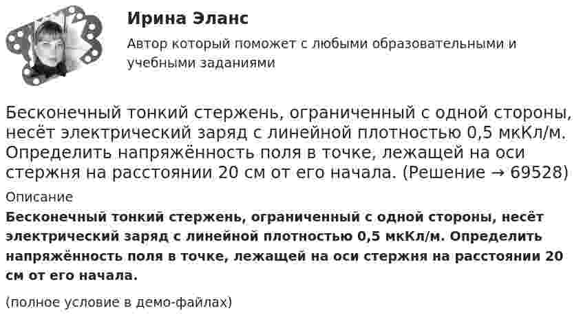     
            Описание
            Бесконечный тонкий стержень, ограниченный с одной стороны, несёт электрический заряд с линейной плотностью 0,5 мкКл/м. Определить напряжённость поля в точке, лежащей на оси стержня на расстоянии 20 см от его начала.(полное условие в демо-файлах)   
            
            
            Бесконечный тонкий стержень, ограниченный с одной стороны, несёт равномерно распределённый заряд с линейной плотностью r = 0,5 мкКл/м. Определить напряжённость E электрического поля, создаваемого распределённым зарядом в точке AБесконечный тонкий стержень, ограниченный с одной стороны, несёт электрический заряд с линейной плотностью 0,5 мкКл/м. Определить напряжённость поля в точке, лежащей на оси стержня на расстоянии 20 см от его начала.Бесконечный цилиндр (внутренний радиус r = 0,05 м, внешний радиус R = 0,07 м) равномерно заряжен с объёмной плотностью ρ = 4∙10-9 Кл/м3. Определить напряжённость электрического поля в точке, отстоящей от оси цилиндра на расстоянии S = 0,1 м.Бесплатный вход в Эрмитаж для членов Союза художников является примером …Беспристрастное лицо, которое обладает особыми знаниями и навыками и не заинтересовано в исходе дела при осуществлении налогового контроля, – это … Беспроводные технологии на персональном компьютереБесфланцевое бандажное соединение применяется для круглых воздуховодов диаметром:Бесконечно длинный прямолинейный проводник с током I1 = 3 А расположен на расстоянии 20 см от центра витка радиусом 10 см с током I2 = 1 А. Определить индукцию магнитного поля в центре витка для случаев, когда проводник:Бесконечно длинный цилиндр (внутренний радиус r = 0,05 м, внешний радиус R = 0,07 м) равномерно заряжен с объёмной плотностью σ = 4∙10-6 Кл/м3. Определить напряжённость электрического поля в точке, отстоящей от оси цилиндра на расстоянии L = 0,1 м.Бесконечно длинный цилиндр радиусом 0,1 м заряжен с поверхностной плотностью заряда 1·10-10 Кл/м2. Определить поток вектора напряжённости через единицу длины цилиндрической коаксиальной поверхности Бесконечно тонкая прямая нить заряжена однородно с плотностью . Найти напряженность электрического поля Е и потенциал как функции расстояния r от нити. Потенциал на расстоянии r0 положить равным 0.Бесконечно тонкая прямая нить заряжена однородно с плотностью . Найти напряженность электрического поля Е и потенциал как функции расстояния r от нити. Потенциал на расстоянии r0 положить равным 0.Бесконечный прямолинейный провод на некотором участке образует петлю в виде равностороннего треугольника, вершина которого находится на самой прямой, а его основание длиной 10 см параллельно ей. Найти магнитную Бесконечный тонкий прямой проводник равномерно заряжен с линейной плотностью заряда r = 510-10 Кл/м. Считая, что на расстоянии r1 = 1 м от проводника потенциал 