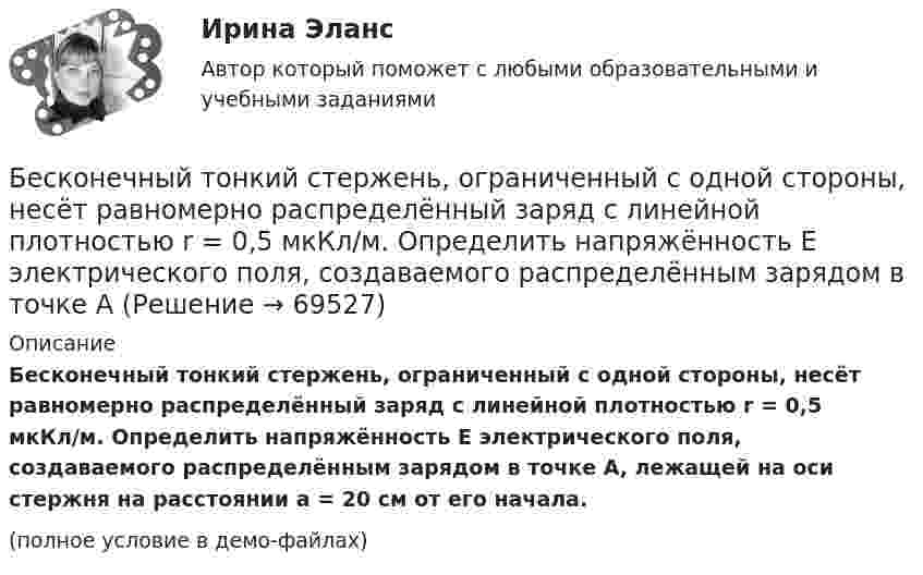     
            Описание
            Бесконечный тонкий стержень, ограниченный с одной стороны, несёт равномерно распределённый заряд с линейной плотностью r = 0,5 мкКл/м. Определить напряжённость E электрического поля, создаваемого распределённым зарядом в точке A, лежащей на оси стержня на расстоянии a = 20 см от его начала.(полное условие в демо-файлах)   
            
            
            Бесконечный тонкий стержень, ограниченный с одной стороны, несет равномерно распределенный заряд с линейной плотностью  = 0,5 мкКл/м. Определить напряженность Е электрического поля, создаваемого распределенным зарядом в точке A, лежащейБесконечный тонкий стержень, ограниченный с одной стороны, несёт равномерно распределённый заряд с линейной плотностью r = 0,5 мкКл/м. Определить напряжённость E электрического поля, создаваемого распределённым зарядом в точке AБесконечный тонкий стержень, ограниченный с одной стороны, несёт электрический заряд с линейной плотностью 0,5 мкКл/м. Определить напряжённость поля в точке, лежащей на оси стержня на расстоянии 20 см от его начала.Бесконечный цилиндр (внутренний радиус r = 0,05 м, внешний радиус R = 0,07 м) равномерно заряжен с объёмной плотностью ρ = 4∙10-9 Кл/м3. Определить напряжённость электрического поля в точке, отстоящей от оси цилиндра на расстоянии S = 0,1 м.Бесплатный вход в Эрмитаж для членов Союза художников является примером …Беспристрастное лицо, которое обладает особыми знаниями и навыками и не заинтересовано в исходе дела при осуществлении налогового контроля, – это … Беспроводные технологии на персональном компьютереБесконечно длинный прямолинейный проводник с током 3 А расположен на расстоянии 20 см от центра витка радиусом 10 с током 1 А. Определить напряжённость и индукцию магнитного поля в центре витка для случаев, когда проводник:Бесконечно длинный прямолинейный проводник с током I1 = 3 А расположен на расстоянии 20 см от центра витка радиусом 10 см с током I2 = 1 А. Определить индукцию магнитного поля в центре витка для случаев, когда проводник:Бесконечно длинный цилиндр (внутренний радиус r = 0,05 м, внешний радиус R = 0,07 м) равномерно заряжен с объёмной плотностью σ = 4∙10-6 Кл/м3. Определить напряжённость электрического поля в точке, отстоящей от оси цилиндра на расстоянии L = 0,1 м.Бесконечно длинный цилиндр радиусом 0,1 м заряжен с поверхностной плотностью заряда 1·10-10 Кл/м2. Определить поток вектора напряжённости через единицу длины цилиндрической коаксиальной поверхности Бесконечно тонкая прямая нить заряжена однородно с плотностью . Найти напряженность электрического поля Е и потенциал как функции расстояния r от нити. Потенциал на расстоянии r0 положить равным 0.Бесконечно тонкая прямая нить заряжена однородно с плотностью . Найти напряженность электрического поля Е и потенциал как функции расстояния r от нити. Потенциал на расстоянии r0 положить равным 0.Бесконечный прямолинейный провод на некотором участке образует петлю в виде равностороннего треугольника, вершина которого находится на самой прямой, а его основание длиной 10 см параллельно ей. Найти магнитную 