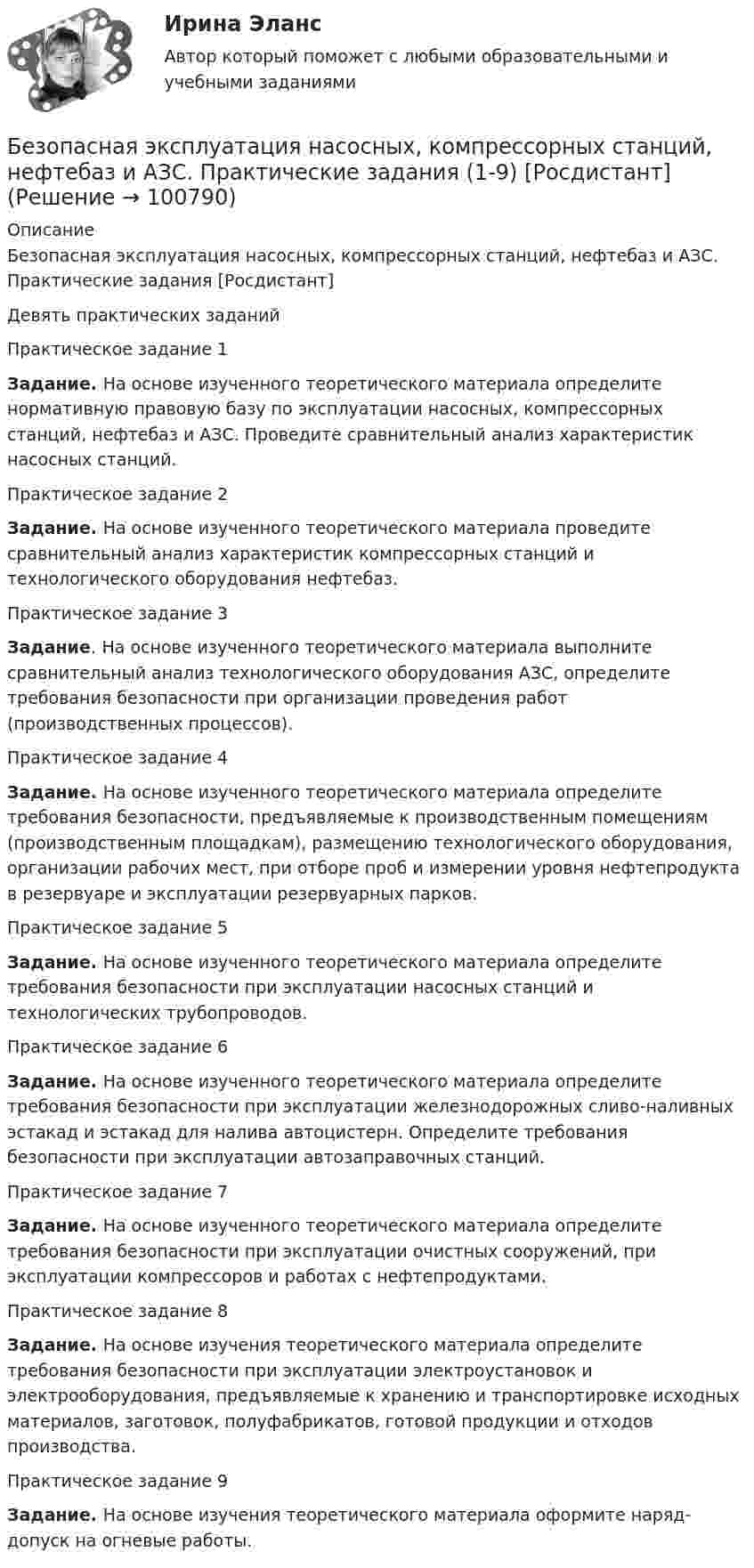     
            Описание
            Безопасная эксплуатация насосных, компрессорных станций, нефтебаз и АЗС. Практические задания [Росдистант]Девять практических заданийПрактическое задание 1 Задание. На основе изученного теоретического материала определите нормативную правовую базу по эксплуатации насосных, компрессорных станций, нефтебаз и АЗС. Проведите сравнительный анализ характеристик насосных станций.Практическое задание 2 Задание. На основе изученного теоретического материала проведите сравнительный анализ характеристик компрессорных станций и технологического оборудования нефтебаз.Практическое задание 3 Задание. На основе изученного теоретического материала выполните сравнительный анализ технологического оборудования АЗС, определите требования безопасности при организации проведения работ (производственных процессов).Практическое задание 4 Задание. На основе изученного теоретического материала определите требования безопасности, предъявляемые к производственным помещениям (производственным площадкам), размещению технологического оборудования, организации рабочих мест, при отборе проб и измерении уровня нефтепродукта в резервуаре и эксплуатации резервуарных парков.Практическое задание 5 Задание. На основе изученного теоретического материала определите требования безопасности при эксплуатации насосных станций и технологических трубопроводов.Практическое задание 6 Задание. На основе изученного теоретического материала определите требования безопасности при эксплуатации железнодорожных сливо-наливных эстакад и эстакад для налива автоцистерн. Определите требования безопасности при эксплуатации автозаправочных станций.Практическое задание 7 Задание. На основе изученного теоретического материала определите требования безопасности при эксплуатации очистных сооружений, при эксплуатации компрессоров и работах с нефтепродуктами.Практическое задание 8 Задание. На основе изучения теоретического материала определите требования безопасности при эксплуатации электроустановок и электрооборудования, предъявляемые к хранению и транспортировке исходных материалов, заготовок, полуфабрикатов, готовой продукции и отходов производства.Практическое задание 9 Задание. На основе изучения теоретического материала оформите наряд-допуск на огневые работы.   
            
            
            Безопасная эксплуатация зданий и сооружений (промежуточные тесты 1-8)Безопасная эксплуатация насосных, компрессорных станций, нефтебаз и АЗС. Практические задания (1-9) [Росдистант]Безопасная эксплуатация объектов нефти и газа РОСДИСТАНТ💯 Безопасность Internet ресурсов (все ответы на тест Синергия / МТИ / МосАП, июль 2022)💯 Безопасность Internet ресурсов (все ответы на тест Синергия / МТИ / МосАП, март 2023)Безопасность Internet ресурсов (тест с ответами «Синергия»).Безопасность Internet ресурсов (тест с ответами) «Синергия».БГИТУ Эконометрика Вариант 8 (4 задания) Задание 1. Оценка выборочной эконометрической совокупностиБГТУ им. Шухова Вариант 4 (5 заданий) По данным о величине выручки от реализации товаров (работ, услуг) малых предприятий региона БД Автосалон в AccesБезвозвратные потери возникают …Бездомность как актуальная социальная проблема современной РоссииБез крепления боковых стенок допускается разрабатывать траншей глубиной до:Безопасная жизнедеятельность в пожилом возрасте [Ответы]