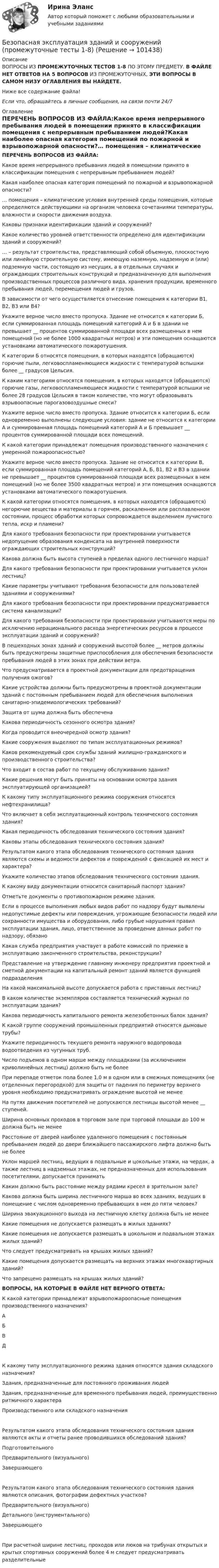      
            Описание
            ВОПРОСЫ ИЗ ПРОМЕЖУТОЧНЫХ ТЕСТОВ 1-8 ПО ЭТОМУ ПРЕДМЕТУ. В ФАЙЛЕ НЕТ ОТВЕТОВ НА 5 ВОПРОСОВ ИЗ ПРОМЕЖУТОЧНЫХ, ЭТИ ВОПРОСЫ В САМОМ НИЗУ ОГЛАВЛЕНИЯ ВЫ НАЙДЕТЕ.Ниже все содержание файла! Если что, обращайтесь в личные сообщения, на связи почти 24/7 
            Оглавление
            ПЕРЕЧЕНЬ ВОПРОСОВ ИЗ ФАЙЛА:Какое время непрерывного пребывания людей в помещении принято в классификации помещения с непрерывным пребыванием людей?Какая наиболее опасная категория помещений по пожарной и взрывопожарной опасности?… помещения – климатические условия внутренней среды помещения, которые определяются действующими на организм человека сочетаниями температуры, влажности и скорости движения воздуха.Каковы признаки идентификации зданий и сооружений?Какое количество уровней ответственности определено для идентификации зданий и сооружений?… – результат строительства, представляющий собой объемную, плоскостную или линейную строительную систему, имеющую наземную, надземную и (или) подземную части, состоящую из несущих, а в отдельных случаях и ограждающих строительных конструкций и предназначенную для выполнения производственных процессов различного вида, хранения продукции, временного пребывания людей, перемещения людей и грузов.В зависимости от чего осуществляется отнесение помещения к категории В1, В2, В3 или В4?Укажите верное число вместо пропуска. Здание не относится к категории Б, если суммированная площадь помещений категорий А и Б в здании не превышает __ процентов суммированной площади всех размещенных в нем помещений (но не более 1000 квадратных метров) и эти помещения оснащаются установками автоматического пожаротушения.К категории Б относятся помещения, в которых находятся (обращаются) горючие пыли, легковоспламеняющиеся жидкости с температурой вспышки более __ градусов Цельсия.К каким категориям относятся помещения, в которых находятся (обращаются) горючие газы, легковоспламеняющиеся жидкости с температурой вспышки не более 28 градусов Цельсия в таком количестве, что могут образовывать взрывоопасные парогазовоздушные смеси?Укажите верное число вместо пропуска. Здание относится к категории Б, если одновременно выполнены следующие условия: здание не относится к категории А и суммированная площадь помещений категорий А и Б превышает __ процентов суммированной площади всех помещений.К какой категории принадлежат помещения производственного назначения с умеренной пожароопасностью?Укажите верное число вместо пропуска. Здание не относится к категории В, если суммированная площадь помещений категорий А, Б, В1, В2 и В3 в здании не превышает __ процентов суммированной площади всех размещенных в нем помещений (но не более 3500 квадратных метров) и эти помещения оснащаются установками автоматического пожаротушения.К какой категории относятся помещения, в которых находятся (обращаются) негорючие вещества и материалы в горячем, раскаленном или расплавленном состоянии, процесс обработки которых сопровождается выделением лучистого тепла, искр и пламени?Для какого требования безопасности при проектировании учитывается недопущение образования конденсата на внутренней поверхности ограждающих строительных конструкций?Какова должна быть высота ступеней в пределах одного лестничного марша?Для какого требования безопасности при проектировании учитывается уклон лестниц?Какие параметры учитывают требования безопасности для пользователей зданиями и сооружениями?Для какого требования безопасности при проектировании предусматривается система канализации?Для какого требования безопасности при проектировании учитываются меры по исключению нерационального расхода энергетических ресурсов в процессе эксплуатации зданий и сооружений?В пешеходных зонах зданий и сооружений высотой более __ метров должны быть предусмотрены защитные приспособления для обеспечения безопасности пребывания людей в этих зонах при действии ветра.Что предусматривается в проектной документации для предотвращения получения ожогов?Какие устройства должны быть предусмотрены в проектной документации зданий с постоянным пребыванием людей для обеспечения выполнения санитарно-эпидемиологических требований?Защита от шума должна быть обеспеченаКакова периодичность сезонного осмотра здания?Когда проводится внеочередной осмотр здания?Какие сооружения выделяют по типам эксплуатационных режимов?Каков рекомендуемый срок службы зданий жилищно-гражданского и производственного строительства?Что входит в состав работ по текущему обслуживанию здания?Какие решения могут быть приняты на основании осмотра здания эксплуатирующей организацией?К какому типу эксплуатационного режима сооружения относятся нефтехранилища?Что включает в себя эксплуатационный контроль технического состояния здания?Какая периодичность обследования технического состояния здания?Каковы этапы обследования технического состояния здания?Результатом какого этапа обследования технического состояния здания являются схемы и ведомости дефектов и повреждений с фиксацией их мест и характера?Укажите количество этапов обследования технического состояния здания.К какому виду документации относится санитарный паспорт здания?Отметьте документы о противопожарном режиме здания.Если в процессе выполнения любых видов работ по надзору будут выявлены недопустимые дефекты или повреждения, угрожающие безопасности людей или сохранности имущества и оборудования, либо грубые нарушения правил эксплуатации здания, лицо, ответственное за проведение данных работ по надзору, обязаноКакая служба предприятия участвует в работе комиссий по приемке в эксплуатацию законченного строительства, реконструкции?Представление на утверждение главному инженеру предприятия проектной и сметной документации на капитальный ремонт зданий является функцией подразделенияНа какой максимальной высоте допускается работа с приставных лестниц?В каком количестве экземпляров составляется технический журнал по эксплуатации здания?Какова периодичность капитального ремонта железобетонных балок здания?К какой группе сооружений промышленных предприятий относятся дымовые трубы?Укажите периодичность текущего ремонта наружного водопровода водоотведения из чугунных труб.Число подъемов в одном марше между площадками (за исключением криволинейных лестниц) должно быть не болееПри перепаде отметок пола более 1,0 м в одном или в смежных помещениях (не отделенных перегородкой) для защиты от падения по периметру верхнего уровня необходимо предусматривать ограждение высотой не менееНа путях движения посетителей не допускаются лестницы высотой менее __ ступеней.Ширина основных проходов в торговом зале при торговой площади до 100 м должна быть не менееРасстояние от дверей наиболее удаленного помещения с постоянным пребыванием людей до двери ближайшего пассажирского лифта должно быть не болееУклон маршей лестниц, ведущих в подвальные и цокольные этажи, на чердак, а также лестниц в надземных этажах, не предназначенных для использования посетителями, допускается приниматьКаким должно быть расстояние между рядами кресел в зрительном зале?Какова должна быть ширина лестничного марша во всех зданиях, ведущих в помещение с числом одновременно пребывающих в нем до пяти человек?Ширина эвакуационного выхода на лестничную клетку должна быть не менееКакие помещения не допускается размещать в жилых зданиях?Какие помещения не допускается размещать в цокольном и подвальном этажах жилых зданий?Что следует предусматривать на крышах жилых зданий?Какие помещения допускается размещать на верхних этажах многоквартирных зданий?Что запрещено размещать на крышах жилых зданий? ВОПРОСЫ, НА КОТОРЫЕ В ФАЙЛЕ НЕТ ВЕРНОГО ОТВЕТА:К какой категории принадлежат взрывопожароопасные помещения производственного назначения?АБВДК какому типу эксплуатационного режима здания относятся здания складского назначения?Здания, предназначенные для постоянного проживания людейЗдания, предназначенные для временного пребывания людей, преимущественно ритмичного характераПроизводственного или складского назначенияРезультатом какого этапа обследования технического состояния здания являются акты и отчеты ранее проводившихся обследований здания?ПодготовительногоПредварительного (визуального)ЗавершающегоРезультатом какого этапа обследования технического состояния здания являются описания, фотографии дефектных участков?Предварительного (визуального)Детального (инструментального)ЗавершающегоПри расчетной ширине лестниц, проходов или люков на трибунах открытых и крытых спортивных сооружений более 4 м следует предусматривать разделительные  
            
            
            Безопасная медицинская среда в анестезиологии и реанимации [Ответы]Безопасная эксплуатация зданий и сооружений (промежуточные тесты 1-8)Безопасная эксплуатация насосных, компрессорных станций, нефтебаз и АЗС. Практические задания (1-9) [Росдистант]Безопасная эксплуатация объектов нефти и газа РОСДИСТАНТ💯 Безопасность Internet ресурсов (все ответы на тест Синергия / МТИ / МосАП, июль 2022)💯 Безопасность Internet ресурсов (все ответы на тест Синергия / МТИ / МосАП, март 2023)Безопасность Internet ресурсов (тест с ответами «Синергия»).Батарея, э.д.с. которой 6 B, а внутреннее сопротивление 1,4 Ом, питает внешнюю цепь, состоящую из двух параллельно соединённых проводников сопротивлениями 2 и 8 Ом. Определить разность потенциалов на полюсахБГИТУ Эконометрика Вариант 8 (4 задания) Задание 1. Оценка выборочной эконометрической совокупностиБГТУ им. Шухова Вариант 4 (5 заданий) По данным о величине выручки от реализации товаров (работ, услуг) малых предприятий региона БД Автосалон в AccesБезвозвратные потери возникают …Бездомность как актуальная социальная проблема современной РоссииБез крепления боковых стенок допускается разрабатывать траншей глубиной до: