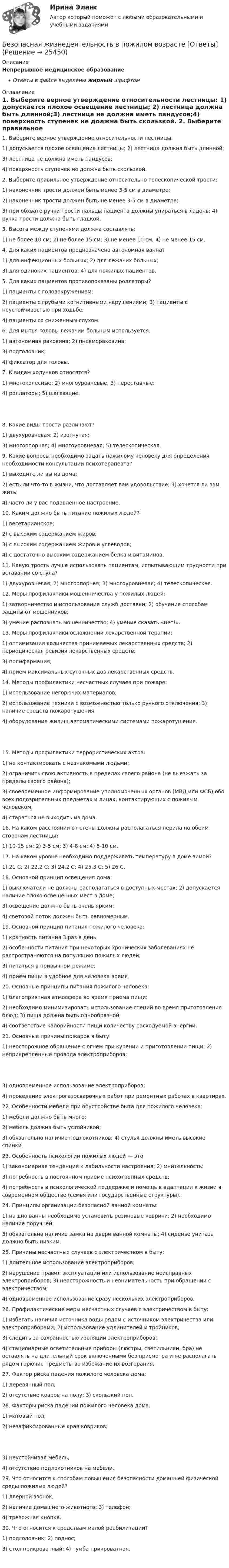      
          Описание
          Непрерывное медицинское образованиеОтветы в файле выделены жирным шрифтом 
          Оглавление
          1. Выберите верное утверждение относительности лестницы: 1) допускается плохое освещение лестницы; 2) лестница должна быть длинной;3) лестница не должна иметь пандусов;4) поверхность ступенек не должна быть скользкой. 2. Выберите правильное утверждение относительно телескопической трости: 1) наконечник трости должен быть менее 3-5 см в диаметре;2) наконечник трости должен быть не менее 3-5 см в диаметре;3) при обхвате ручки трости пальцы пациента должны упираться в ладонь; 4) ручка трости должна быть гладкой. 3. Высота между ступенями должна составлять: 1) не более 10 см; 2) не более 15 см; 3) не менее 10 см; 4) не менее 15 см. 4. Для каких пациентов предназначена автономная ванна? 1) для инфекционных больных; 2) для лежачих больных;3) для одиноких пациентов; 4) для пожилых пациентов. 5. Для каких пациентов противопоказаны роллаторы? 1) пациенты с головокружением;2) пациенты с грубыми когнитивными нарушениями; 3) пациенты с неустойчивостью при ходьбе;4) пациенты со сниженным слухом. 6. Для мытья головы лежачим больным используется: 1) автономная раковина; 2) пневмораковина;3) подголовник;4) фиксатор для головы. 7. К видам ходунков относятся? 1) многоколесные; 2) многоуровневые; 3) переставные;4) роллаторы; 5) шагающие. 8. Какие виды трости различают? 1) двухуровневая; 2) изогнутая;3) многоопорная; 4) многоуровневая; 5) телескопическая. 9. Какие вопросы необходимо задать пожилому человеку для определения необходимости консультации психотерапевта? 1) выходите ли вы из дома;2) есть ли что-то в жизни, что доставляет вам удовольствие; 3) хочется ли вам жить;4) часто ли у вас подавленное настроение. 10. Каким должно быть питание пожилых людей? 1) вегетарианское;2) с высоким содержанием жиров;3) с высоким содержанием жиров и углеводов;4) с достаточно высоким содержанием белка и витаминов. 11. Какую трость лучше использовать пациентам, испытывающим трудности при вставании со стула? 1) двухуровневая; 2) многоопорная; 3) многоуровневая; 4) телескопическая. 12. Меры профилактики мошенничества у пожилых людей: 1) затворничество и использование служб доставки; 2) обучение способам защиты от мошенников;3) умение распознать мошенничество; 4) умение сказать «нет!». 13. Меры профилактики осложнений лекарственной терапии: 1) оптимизация количества принимаемых лекарственных средств; 2) периодическая ревизия лекарственных средств;3) полифармация;4) прием максимальных суточных доз лекарственных средств. 14. Методы профилактики несчастных случаев при пожаре: 1) использование негорючих материалов;2) использование техники с возможностью только ручного отключения; 3) наличие средств пожаротушения;4) оборудование жилищ автоматическими системами пожаротушения. 15. Методы профилактики террористических актов: 1) не контактировать с незнакомыми людьми;2) ограничить свою активность в пределах своего района (не выезжать за пределы своего района);3) своевременное информирование уполномоченных органов (МВД или ФСБ) обо всех подозрительных предметах и лицах, контактирующих с пожилым человеком;4) стараться не выходить из дома. 16. На каком расстоянии от стены должны располагаться перила по обеим сторонам лестницы? 1) 10-15 см; 2) 3-5 см; 3) 4-8 см; 4) 5-10 см. 17. На каком уровне необходимо поддерживать температуру в доме зимой? 1) 21 С; 2) 22,2 С; 3) 24,2 С; 4) 25,3 С; 5) 26 С. 18. Основной принцип освещения дома: 1) выключатели не должны располагаться в доступных местах; 2) допускается наличие плохо освещенных мест в доме;3) освещение должно быть очень ярким;4) световой поток должен быть равномерным. 19. Основной принцип питания пожилого человека: 1) кратность питания 3 раз в день;2) особенности питания при некоторых хронических заболеваниях не распространяются на популяцию пожилых людей;3) питаться в привычном режиме;4) прием пищи в удобное для человека время. 20. Основные принципы питания пожилого человека: 1) благоприятная атмосфера во время приема пищи;2) необходимо минимизировать использование специй во время приготовления блюд; 3) пища должна быть однообразной;4) соответствие калорийности пищи количеству расходуемой энергии. 21. Основные причины пожаров в быту: 1) неосторожное обращение с огнем при курении и приготовлении пищи; 2) неприкрепленные провода электроприборов; 3) одновременное использование электроприборов;4) проведение электрогазосварочных работ при ремонтных работах в квартирах. 22. Особенности мебели при обустройстве быта для пожилого человека: 1) мебели должно быть много;2) мебель должна быть устойчивой;3) обязательно наличие подлокотников; 4) стулья должны иметь высокие спинки. 23. Особенность психологии пожилых людей — это 1) закономерная тенденция к лабильности настроения; 2) мнительность;3) потребность в постоянном приеме психотропных средств;4) потребность в психологической поддержке и помощь в адаптации к жизни в современном обществе (семья или государственные структуры). 24. Принципы организации безопасной ванной комнаты: 1) на дно ванны необходимо установить резиновые коврики; 2) необходимо наличие поручней;3) обязательно наличие замка на двери ванной комнаты; 4) сиденье унитаза должно быть низким. 25. Причины несчастных случаев с электричеством в быту: 1) длительное использование электроприборов;2) нарушение правил эксплуатации или использование неисправных электроприборов; 3) неосторожность и невнимательность при обращении с электричеством;4) одновременное использование сразу нескольких электроприборов. 26. Профилактические меры несчастных случаев с электричеством в быту: 1) избегать наличия источника воды рядом с источником электричества или электроприборами; 2) использование удлинителей и тройников;3) следить за сохранностью изоляции электроприборов;4) стационарные осветительные приборы (люстры, светильники, бра) не оставлять на длительный срок включенными без присмотра и не располагать рядом горючие предметы во избежание их возгорания. 27. Фактор риска падения пожилого человека дома: 1) деревянный пол;2) отсутствие ковров на полу; 3) скользкий пол. 28. Факторы риска падений пожилого человека дома: 1) матовый пол;2) незафиксированные края ковриков; 3) неустойчивая мебель;4) отсутствие подлокотников на мебели. 29. Что относится к способам повышения безопасности домашней физической среды пожилых людей? 1) дверной звонок;2) наличие домашнего животного; 3) телефон;4) тревожная кнопка. 30. Что относится к средствам малой реабилитации? 1) подголовник; 2) поднос;3) стол прикроватный; 4) тумба прикроватная. 
            
            
            Без крепления боковых стенок допускается разрабатывать траншей глубиной до:Безопасная жизнедеятельность в пожилом возрасте [Ответы]Безопасная медицинская среда в анестезиологии и реанимации [Ответы]Безопасная эксплуатация зданий и сооружений (промежуточные тесты 1-8)Безопасная эксплуатация насосных, компрессорных станций, нефтебаз и АЗС. Практические задания (1-9) [Росдистант]Безопасная эксплуатация объектов нефти и газа РОСДИСТАНТ💯 Безопасность Internet ресурсов (все ответы на тест Синергия / МТИ / МосАП, июль 2022)Батарея, состоящая из двух последовательно соединённых воздушных конденсаторов одинаковой ёмкости, присоединена к источнику напряжения и обладает энергией 5·10-4 Дж. Найдите изменение энергии батареиБатарея с ЭДС e и внутренним сопротивлением r отдаёт во внешнюю цепь при токе I1 = 6,3 А мощность P1 = 10,8 Вт, а при токе I2 = 3,9 А мощность P2 = 14 Вт. Определить ЭДС и внутреннее сопротивление батареи.Батарея, э.д.с. которой 6 B, а внутреннее сопротивление 1,4 Ом, питает внешнюю цепь, состоящую из двух параллельно соединённых проводников сопротивлениями 2 и 8 Ом. Определить разность потенциалов на полюсахБГИТУ Эконометрика Вариант 8 (4 задания) Задание 1. Оценка выборочной эконометрической совокупностиБГТУ им. Шухова Вариант 4 (5 заданий) По данным о величине выручки от реализации товаров (работ, услуг) малых предприятий региона БД Автосалон в AccesБезвозвратные потери возникают …