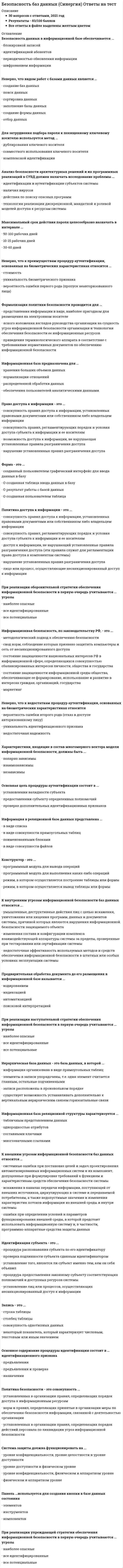    
          Описание
          Сдано на 93балла в 2020г. Верно 28 из 30 вопросов. Скриншот с отметкой прилагается к работе. Ответы выделены цветом в Worde.После покупки Вы получите файл с ответами на вопросы которые указаны ниже: 
          Оглавление
          Форма - это ... созданный пользователем графический интерфейс для ввода данных в базу созданная таблица ввода данных в базу результат работы с базой данных созданная пользователем таблицаПолитика доступа к информации - это ... совокупность правил доступа к информации, установленных правовыми документами или собственником либо владельцем информации совокупность правил, регламентирующих порядок и условия доступа субъекта к информации и ее носителям доступ к информации, не нарушающий установленные правила разграничения доступа (эти правила служат для регламентации права доступа к компонентам системы) нарушение установленных правил разграничения доступа лицо или процесс, осуществляющие несанкционированный доступ к информацииМаксимальный срок действия пароля целесообразно назначать в интервале ... 10-15 рабочих дней 30-60 дней 50-100 рабочих днейОсновой банка информации является …  совокупность информационных документов  система управления банком  система хранения данных информационная базаРеляционная база данных - это база данных, в которой ... элементы в записи упорядочены, т.е. один элемент считается главным, остальные подчиненными записи расположены в произвольном порядке информация организована в виде прямоугольных таблиц принята свободная связь между элементами разных уровнейСетевая база данных – это база данных, в которой …  информация организована в виде прямоугольных таблиц  элементы в записи упорядочены, т.е. один элемент считается главным, остальные подчиненными  записи расположены в произвольном порядке  принята свободная связь между элементами разных уровнейНеверно, что видом работ с базами данных является ... отбор данных заполнение базы данных создание баз данных    сортировка данных создание формы данных поиск данныхОсновная цель процедуры аутентификации состоит в ... проверке дополнительных идентификационных признаков предоставлении субъекту определенных полномочий установлении валидности субъектаПри реализации оборонительной стратегии обеспечения информационной безопасности в первую очередь учитываются ... угрозы все потенциальные все идентифицированные наиболее опасныеИерархическая база данных – это база данных, в которой …  информация организована в виде прямоугольных таблиц  элементы в записи упорядочены, т.е. один элемент считается главным, остальные подчиненными  записи расположены в произвольном порядке  существует возможность устанавливать дополнительно к вертикальным иерархическим связям горизонтальные связиИнформационной моделью является... сборник правил дорожного движения номенклатура списка товаров на складе модель автомобиля формула закона всемирного тяготенияМодель - это ... начальный замысел будущего объекта образ оригинала с наиболее важными его свойствами оригинал в миниатюре точная копия оригиналаНеверно, что ограничением на содержание пароля является значение параметра «…»  длина (количество символов)  повторяемость символов  раскладка клавиатурыАнализ безопасности архитектурных решений и их программных реализаций в СУБД должен включать исследование проблемы... наличия вирусов технологии реализации дискреционной, мандатной и ролевой моделей доступа к ресурсам системы    идентификации и аутентификации субъектов системы    действия по поиску опасных программ СУБД – это комплекс … средств для создания базы данных, поддержания ее в актуальном состоянии и организации поиска в ней необходимой информации  математических  методических  технических  программныхХарактеристики, входящие в состав многомерного вектора модели информационной безопасности, должны быть ... независимы попарно зависимы взаимозависимыПри проектировании информационной базы в первую очередь необходимо определить ... ключевые поля последовательность операций обработки и управления структуру данных и их отношения способ интерпретации отчетовПоле - это... некоторый показатель, который характеризует числовым, текстовым или иным значением столбец таблицы строка таблицы совокупность однотипных данныхИнформационная база реляционной структуры характеризуется ... составными ключами табличным представлением данных многозначными ссылками однородностью атрибутовИдентификация субъекта - это ... процедура предоставления законному субъекту соответствующих полномочий и доступных ресурсов системы установление того, является ли субъект именно тем, кем он себя объявил установление лиц или процессов, осуществляющих несанкционированный доступ к информации процедура распознавания субъекта по его идентификатору проверка подлинности субъекта с данным идентификаторомК внешним угрозам информационной безопасности баз данных относятся ... искажения в каналах передачи информации, поступающей от внешних источников, циркулирующих в системе и передаваемой потребителям, а также недопустимые значения и изменения характеристик потоков информации из внешней среды и внутри системы ошибки при определении условий и параметров функционирования внешней среды., в которой предстоит использовать информационную систему и, в частности, программно-аппаратные средства защиты данных системные ошибки при постановке целей и задач проектирования автоматизированных информационных систем и их компонент, допущенные при формулировке требований к функциям и характеристикам средств обеспечения безопасности системыМастер – это …  программный модуль для вывода операций  программный модуль для выполнения каких-либо операций  режим, в котором осуществляется построение таблицы или формы  режим, в котором осуществляется вывод таблицы или формыУгроза информационной системе - это ... событие, оказавшее отрицательное воздействие на информационную систему и приведшее к искажению, уничтожению, копированию, блокированию доступа к информации действия, приводяшие к искажению, уничтожению, копированию, блокированию доступа к информации возможность воздействия на обрабатываемую в системе информацию, приводящего к искажению, уничтожению, копированию, блокированию доступа к информации   Запись – это …  строка таблицы  столбец таблицы  совокупность однотипных данных  некоторый показатель, который характеризует числовым, текстовым или иным значениемПри регистрации нового пользователя в системе администратор ... выполняет поиск пользователя изменяет привилегии пользователя выполняет предоставление пользователю привилегий конкретной роли выполняет учет пользователяСистема защиты должна функционировать на …  уровне конфиденциальности, уровне целостности и уровне доступности  уровне доступности и физическом уровне  уровне конфиденциальности, физическом и аппаратном уровне физическом и аппаратном уровнеФормализация политики безопасности проводится для ... представления информации в виде, наиболее пригодном для размещения на электронном носителе ясного изложения взглядов руководства организации на сущность угроз информационной безопасности организации и технологии обеспечения безопасности ее информационных ресурсов приведения терминологического аппарата в соответствие с требованиями нормативных документов по обеспечению информационной безопасностиДля затруднения подбора пароля к похищенному ключевому носителю используется метод ... совместного использования ключевого носителя комплексной идентификации дублирования ключевого носителя Предварительная обработка документа до его размещения в информационной базе называется ... кодированием индексацией автоматизацией поисковой интерпретациейИнформационная база предназначена для ... хранения больших объемов данных нормализации отношений распределенной обработки данных обеспечения пользователей аналитическими данными 
            
            
            Безопасность баз данных.Тест Синергия 2020Безопасность баз данных (тест с ответами Синергия) Безопасность жизнедеятельностиБезопасность жизнедеятельностиБезопасность жизнедеятельности (1-3 тест) ВиттеБезопасность жизнедеятельности 1 курс 1 семестр 2021 СинергияБезопасность жизнедеятельности (2) тест с ответами СинергияБанковское дело.Тесты Синергия (сборник тестов) Барьер установки в деловом общении возникает, когда один из …Безвозмездным является договор …Безопасность Internet ресурсов 2021г.Тест СИНЕРГИЯ ответыБезопасность Internet ресурсов (тест с ответами Синергия)Безопасность баз данных Ответы (тесты Синергия)Безопасность баз данных ответы (тесты Синергия) 📝 87/100