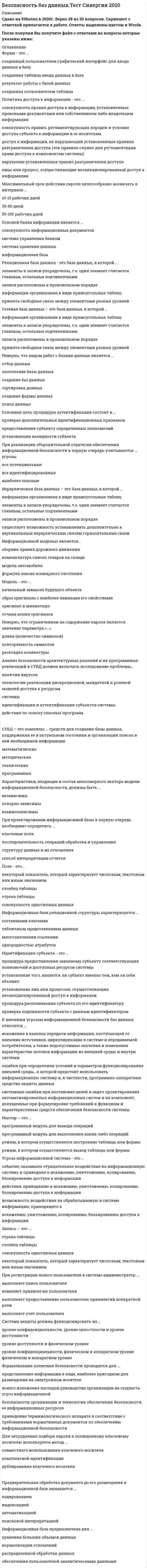     
          Описание
          44 вопроса с ответамиСдано на 90 баллов из 100 ОтличноГод сдачи 2018-2020.После покупки Вы получите файл с ответами на вопросы которые указаны ниже:***(Если нужна помощь с другими предметами или сдачей тестов онлайн, пишите в личные сообщения) 
          Оглавление
          1. Основной параметр при определении ценности информационного ресурса – … *потенциальная прибыль *реальный ущерб *реальная прибыль *потенциальный ущерб2. База данных - это ...*набор данных, собранных на одной дискете*данные, предназначенные для работы программы*совокупность взаимосвязанных данных, организованных по определенным правилам, предусматривающим общие принципы описания, хранения и обработки данных*данные, пересылаемые по коммуникационным сетям3. Основой банка информации является … *совокупность информационных документов *система управления банком *система хранения данных*информационная база4. Основное содержание процедуры идентификации состоит в … идентификационного признака *предъявлении *предъявлении и проверке *назначении5. Анализ безопасности архитектурных решений и их программных реализаций в СУБД должен включать исследование проблемы...*наличия вирусов*технологии реализации дискреционной, мандатной и ролевой моделей доступа к ресурсам системы*идентификации и аутентификации субъектов системы*действия по поиску опасных программ6. При реализации оборонительной стратегии обеспечения информационной безопасности в первую очередь учитываются ... угрозы*все потенциальные*все идентифицированные*наиболее опасные7. Поле - это...*некоторый показатель, который характеризует числовым, текстовым или иным значением*столбец таблицы*строка таблицы*совокупность однотипных данных8. Запись – это … *строка таблицы *столбец таблицы *совокупность однотипных данных *некоторый показатель, который характеризует числовым, текстовым или иным значением9. К внешним угрозам информационной безопасности баз данных относятся ...*искажения в каналах передачи информации, поступающей от внешних источников, циркулирующих в системе и передаваемой потребителям, а также недопустимые значения и изменения характеристик потоков информации из внешней среды и внутри системы*ошибки при определении условий и параметров функционирования внешней среды., в которой предстоит использовать информационную систему и, в частности, программно-аппаратные средства защиты данных*системные ошибки при постановке целей и задач проектирования автоматизированных информационных систем и их компонент, допущенные при формулировке требований к функциям и характеристикам средств обеспечения безопасности системы10. При регистрации нового пользователя в системе администратор ...*выполняет поиск пользователя*изменяет привилегии пользователя*выполняет предоставление пользователю привилегий конкретной роли*выполняет учет пользователя11. Иерархическая база данных – это база данных, в которой … *информация организована в виде прямоугольных таблиц *элементы в записи упорядочены, т.е. один элемент считается главным, остальные подчиненными *записи расположены в произвольном порядке *существует возможность устанавливать дополнительно к вертикальным иерархическим связям горизонтальные связи12. Компьютерное моделирование - это ...*процесс построения модели компьютерными средствами*построение модели на экране компьютера*процесс исследования объекта с помощью его компьютерной модели*решение конкретной задачи с помощью компьютера13. Мастер – это … *программный модуль для вывода операций *программный модуль для выполнения каких-либо операций *режим, в котором осуществляется построение таблицы или формы *режим, в котором осуществляется вывод таблицы или формы14. Модель - это ...*начальный замысел будущего объекта*образ оригинала с наиболее важными его свойствами*оригинал в миниатюре*точная копия оригинала15. Конструктор – это … *программный модуль для вывода операций *программный модуль для выполнения каких-либо операций *режим, в котором осуществляется построение таблицы или формы *режим, в котором осуществляется вывод таблицы или формы16. Характеристики, входящие в состав многомерного вектора модели информационной безопасности, должны быть ...независимыпопарно зависимывзаимозависимы17. Неверно, что ограничением на содержание пароля является значение параметра «…» *длина (количество символов) *повторяемость символов *раскладка клавиатуры18. Неверно, что к преимуществам процедур аутентификации, основанных на биометрических характеристиках относится … *стоимость *уникальность биометрического признака *вероятность ошибки первого рода (пропуск неавторизованного лица)19. Реализация принципа наименьших привилегий предполагает, чтобы … *каждый пользователь (процесс) системы оперировал с данными, используя наименьший из возможных набор привилегий, необходимых для выполнения конкретной функции *минимальное количество пользователей (процессов) системы оперировало с данными, используя заданный набор привилегий, необходимых для выполнения конкретной функции *каждый пользователь (процесс) системы оперировал с данными, используя установленный набор привилегий, необходимых для выполнения минимального количества функций20. Безопасность данных в информационной базе обеспечивается ...блокировкой записейидентификацией абонентовпериодичностью обновления информациишифрованием информации21. СУБД – это комплекс … средств для создания базы данных, поддержания ее в актуальном состоянии и организации поиска в ней необходимой информации *математических *методических *технических *программных22. Для затруднения подбора пароля к похищенному ключевому носителю используется метод ...*совместного использования ключевого носителя*комплексной идентификации*дублирования ключевого носителя23. Сетевая база данных – это база данных, в которой … *информация организована в виде прямоугольных таблиц *элементы в записи упорядочены, т.е. один элемент считается главным, остальные подчиненными *записи расположены в произвольном порядке *принята свободная связь между элементами разных уровней24. При реализации наступательной стратегии обеспечения информационной безопасности в первую очередь учитываются … угрозы *наиболее опасные *все идентифицированные *все потенциальные25. Неверно, что при построении процедур аутентификации используется такой параметр, как ...*знание идентификационного признака*владение идентификационным признаком*модификация идентификационного признака26. Формализация политики безопасности проводится для ...представления информации в виде, наиболее пригодном для размещения на электронном носителеясного изложения взглядов руководства организации на сущность угроз информационной безопасности организации и технологии обеспечения безопасности ее информационных ресурсовприведения терминологического аппарата в соответствие с требованиями нормативных документов по обеспечению информационной безопасности27. К внутренним угрозам информационной безопасности баз данных относится … *умышленные, деструктивные действия лиц с целью искажения, уничтожения или хищения программ, данных и документов системы, причиной которых являются нарушения информационной безопасности защищаемого объекта *изменения состава и конфигурации комплекса взаимодействующей аппаратуры системы за пределы, проверенные при тестировании или сертификации системы *недостаточная эффективность используемых методов и средств обеспечения информационной безопасности в штатных или особых условиях эксплуатации системы28. Идентификация субъекта - это ...процедура предоставления законному субъекту соответствующих полномочий и доступных ресурсов системыустановление того, является ли субъект именно тем, кем он себя объявилустановление лиц или процессов, осуществляющих несанкционированный доступ к информациипроцедура распознавания субъекта по его идентификаторупроверка подлинности субъекта с данным идентификатором29. Максимальный срок действия пароля целесообразно назначать в интервале ...10-15 рабочих дней30-60 дней50-100 рабочих дней30. Неверно, что к недостаткам процедур аутентификации, основанных на биометрических характеристиках относится*недостаточная надежность*уникальность идентификационного признака*вероятность ошибки второго рода (отказ в доступе авторизованному лицу)31. Система защиты должна функционировать на … *уровне конфиденциальности, уровне целостности и уровне доступности *уровне доступности и физическом уровне *уровне конфиденциальности, физическом и аппаратном уровне физическом и аппаратном уровне32. Панель ...используется для создания кнопки в базе данных*инструментов*компонентов*элементов*состояния33. Информационная безопасность, по законодательству РФ, - это ...*методологический подход к обеспечению безопасности*свод норм, соблюдение которых призвано защитить компьютеры и сеть от несанкционированного доступа*состояние защищенности национальных интересов РФ в информационной сфере, определяющихся совокупностью сбалансированных интересов личности, общества и государства*состояние защищенности информационной среды общества, обеспечивающее ее формирование, использование и развитие в интересах граждан, организаций, государства34. Расположите в порядке возрастания эффективности технологии подбора паролей1 тотальный перебор, оптимизированный с помощью словарей2 подбор пароля с использованием знаний о пользователе3 тотальный перебор, оптимизированный по статистике встречаемости символов4 тотальный перебор35. Реляционная база данных - это база данных, в которой ...*элементы в записи упорядочены, т.е. один элемент считается главным, остальные подчиненными*записи расположены в произвольном порядке*информация организована в виде прямоугольных таблиц*принята свободная связь между элементами разных уровней36. Информация в реляционной базе данных представлена ...*поименованными блоками*в виде списка*в виде совокупности прямоугольных таблиц*в виде совокупности файлов37. Угроза информационной системе - это ...*событие, оказавшее отрицательное воздействие на информационную систему и приведшее к искажению, уничтожению, копированию, блокированию доступа к информации*действия, приводяшие к искажению, уничтожению, копированию, блокированию доступа к информации*возможность воздействия на обрабатываемую в системе информацию, приводящего к искажению, уничтожению, копированию, блокированию доступа к информации38. Право доступа к информации - это ...*лицо или процесс, осуществляющие несанкционированного доступа к информациинарушение установленных правил разграничения доступа*совокупность правил., регламентирующих порядок и условия доступа субъекта к информации и ее носителям*возможность доступа к информации, не нарушающая установленные правила разграничения доступа*совокупность правил доступа к информации, установленных правовыми документами или собственником либо владельцем информации39. При реализации упреждающей стратегии обеспечения информационной безопасности в первую очередь учитываются ... угрозы*наиболее опасные*все идентифицированные*все потенциальные40. Неверно, что видом работ с базами данных является ...*отбор данных*заполнение базы данных*создание баз данных*сортировка данных*создание формы данных*поиск данных41. При проектировании информационной базы в первую очередь необходимо определить ...*ключевые поля*последовательность операций обработки и управления*структуру данных и их отношения*способ интерпретации отчетов42. Информационная база реляционной структуры характеризуется ...*составными ключами*табличным представлением данных*многозначными ссылками*однородностью атрибутов43. Основная цель процедуры аутентификации состоит в ...*проверке дополнительных идентификационных признаков*предоставлении субъекту определенных полномочий*установлении валидности субъекта44. Информационной моделью является...*сборник правил дорожного движения*номенклатура списка товаров на складе*модель автомобиля*формула закона всемирного тяготения 
            
            
            Безопасность баз данных (тест с ответами Синергия) Безопасность жизнедеятельностиБезопасность жизнедеятельностиБезопасность жизнедеятельности (1-3 тест) ВиттеБезопасность жизнедеятельности 1 курс 1 семестр 2021 СинергияБезопасность жизнедеятельности (2) тест с ответами Синергия💯 Безопасность жизнедеятельности (все ответы на тест Синергия / МТИ / МосАП)Барьер установки в деловом общении возникает, когда один из …Безвозмездным является договор …Безопасность Internet ресурсов 2021г.Тест СИНЕРГИЯ ответыБезопасность Internet ресурсов (тест с ответами Синергия)Безопасность баз данных Ответы (тесты Синергия)Безопасность баз данных ответы (тесты Синергия) 📝 87/100Безопасность баз данных (Синергия) Ответы на тест