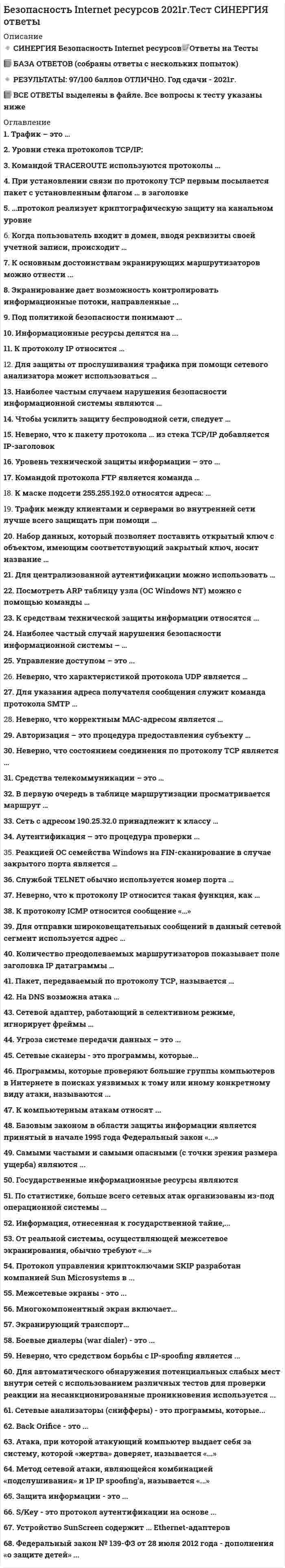    
          Описание
          68 вопросов с ответами к тестуОЦЕНКА при сдаче  варьируется от 70 до 100  баллов ( Т.к несколько разных блоков вопросов в тесте)﻿Год сдачи - 2017-2021.После покупки Вы получите файл с ответами на вопросы которые указаны ниже:***(Если нужна помощь с другими предметами или сдачей тестов онлайн, пишите в личные сообщения) 
          Оглавление
          1. К протоколу IP относится … фрагментация маршрутизация достоверность передачи2. Для защиты от прослушивания трафика при помощи сетевого анализатора может использоваться … шифрование передаваемой информации дополнительная аутентификация фильтрация трафика3. Наиболее частым случаем нарушения безопасности информационной системы являюся … вирусы ошибки персонала обиженные сотрудники атаки извне4. Чтобы усилить защиту беспроводной сети, следует … использовать шифрование с уникальными ключамиизменить заводской SSID защитить протокол SSNP5. Неверно, что к пакету протокола … из стека ТСР/IP добавляется IP-заголовокICMP ARP DHCP6. Уровень технической защиты информации – это ... степень технической защиты процесс технической защиты информации совокупность методов и средств технической защиты информации, соответствующих нормируемым показателям7. Командой протокола FTP является команда …DIR GET LS RNTO8. К маске подсети 255.255.192.0 относятся адреса: … 193.29.179.40, 193.29.179.22 193.29.179.40, 193.29.179.81 193.29.179.40, 193.29.179.81, 193.29.92.64, 193.29.179.22193.29.179.40, 193.29.92.649. Трафик между клиентами и серверами во внутренней сети лучше всего защищать при помощи … SAP SSL TPC10 Набор данных, который позволяет поставить открытый ключ с объектом, имеющим соответствующий закрытый ключ, носит название … конструктивный сертификат модуль доступа цифровой сертификат11. Для централизованной аутентификации можно использовать … RADIUS CONNECT RETAIL12.  Посмотреть ARP таблицу узла (OC Windows NT) можно с помощью команды … nbtstat -a netstat –darp –aarp -d13. К средствам технической защиты информации относятся ... *технические средства, предназначенные для предотвращения утечки информации по одному или нескольким техническим каналам *аппаратные и программные средства защиты *межсетевые экраны14. Наиболее частый случай нарушения безопасности информационной системы – … обиженные сотрудники компьютерные вирусыатаки извне ошибки персонала15. Управление доступом – это ... *защита персонала и ресурсов *реагирование на попытки несанкционированного доступа *способ защиты информации путем регулирования использования ресурсов (документов, технических и программных средств, элементов баз данных)16. Неверно, что характеристикой протокола UDP является … работа без установления соединения техника плавающего окна наличие в заголовке поля «контрольная сумма»17. Для указания адреса получателя сообщения служит команда протокола SMTP … SEND HELO POST RCPT TO18. Неверно, что корректным МАС-адресом является … 00457FEB7777 FE6794C76890 FFFFFFFFFFFF19. Авторизация – это процедура предоставления субъекту … определенных полномочий и ресурсов в данной системе определенного идентификатора предоставления субъекту определенной ключевой пары20. Трафик – это … канал передачи данных объем информации передаваемых по каналу передачи данных совокупность сообщений, передаваемых по сети электросвязи21. Уровни стека протоколов TCP/IP: прикладной (application), транспортный (transport), сеансовый (dalsatcom) сеансовый (dalsatcom), транспортный (transport), сетевой (internet) прикладной (application), транспортный (transport), сетевой (internet)22. Командой TRACEROUTE используются протоколы … ARP и ICMP ICMP ICMP и UDP23. При установлении связи по протоколу ТСР первым посылается пакет с установленным флагом … в заголовке SYN ACK FYN24. …протокол реализует криптографическую защиту на канальном уровне SSH TCP PPTP SSL25. Когда пользователь входит в домен, вводя реквизиты своей учетной записи, происходит … идентификация терминализация аутентификация26. Неверно, что состоянием соединения по протоколу TCP является … SYN-SENT LAST- ACK LISTEN WAIT27. Средства телекоммуникации – это … * проводное, оптико-волоконное и беспроводное соединение объектов *совокупность средств связи, обеспечивающих передачу данных между ЭВМ и информационными системами, удаленными друг от друга на значительные расстояния; *комплекс технических средств передачи информации28. В первую очередь в таблице маршрутизации просматривается маршрут … по умолчанию к узлу к сети29. Сеть с адресом 190.25.32.0 принадлежит к классу … D C B А30. Аутентификация – это процедура проверки ... пользователя по его идентификатору подлинности заявленного пользователя, процесса или устройства пользователя по его имен31. Реакцией ОС семейства Windows на FIN-сканирование в случае закрытого порта является … посылка пакета с флагами syn+ack молчаниепосылка пакета с флагами rst+ack32. S/Key – это протокол аутентификации на основе … PIN-кода одноразовых паролей многоразовых паролей33. Службой TELNET обычно используется номер порта … 20 22 21 2334. Неверно, что к протоколу IP относится такая функция, как … фрагментация маршрутизация достоверность передачи35. К протоколу ICMP относится сообщение «…» RCVD WILL STATUS Transfer complete Network unreachable PORT command successful36. Для отправки широковещательных сообщений в данный сетевой сегмент используется адрес … 255.255.255.255 192.32.64.255 0.0.0.0 255.255.255.037. Количество преодолеваемых маршрутизаторов показывает поле заголовка IP датаграммы … Flags Time to Live IHL Identification38. Пакет, передаваемый по протоколу ТСР, называется … фрейм (кадр) сегментдатаграмма (дейтаграмма)39. На DNS возможна атака … footprinting IP spoofing fishing40. Сетевой адаптер, работающий в селективном режиме, игнорирует фреймы … не содержащие в поле «адрес получателя» адрес данного узла не содержащие в поле «адрес получателя» адрес данного узла и широковещательные широковещательные41. Угроза системе передачи данных – это ... *раскрытие информации и прерывание обслуживания *хищение, удаление или потеря информации и/или других ресурсов *опасность искажения или модификации информации *опасность, состоящая в разрушении информации или других ресурсов42. Экранирующий транспорт ...*представляет собой комплекс мероприятий, награбленных на обеспечение информационной безопасности*поддерживает целостность, доступность, конфиденциальность информации и ресурсов, используемых для ввода, хранения, обработки и передачи данных*представляет собой совокупность документированных управленческих решений, направленных на защиту информации и связанных с ней ресурсов*позволяет контролировать процесс установления виртуальных соединений и передачу информации по ним43. Самыми частыми и самыми опасными (с точки зрения размера ущерба) являются ...*непреднамеренные ошибки пользователей, операторов, системных администраторов и других лиц обслуживающих информационные системы*кражи и подлоги*преднамеренные попытки получения несанкционированного доступа через внешние коммуникации44. Программы, которые проверяют большие группы компьютеров в Интернете з поисках уязвимых к тому или иному конкретному виду атаки., называются ...*сканерами уязвимых мест программ*сетевыми сканерами*вскрывателями паролей*сетевыми анализаторами (снифферами)45. Межсетевые экраны – это ...*программы для шифрования паролей*программы контроля входящего и исходящего трафика*сканеры уязвимых мест ПК или сети к определенным видам атак*программы для обзвона большего числа телефонных номеров в поисках компьютеров, обрабатывающих входящие звонки46. Боевые диалеры (war dialer) - это ...*программы для шифрования паролей*программы контроля входящего и исходящего трафика*сканеры уязвимых мест ПК или сети к определенным видам атак*программы для обзвона большего числа телефонных номеров в поисках компьютеров, обрабатывающих входящие звонки47. Сетевые анализаторы (снифферы) - это программы, которые...*обнаруживают легко угадываемые пароли в зашифрованных файлах паролей*слушают сетевой трафик*осуществляют сбор информации с сети*через Интернет (или сеть) блокируют работу всего удаленного компьютера или отдельной программы на нем48. По статистике, больше всего сетевых атак организованы из-под операционной системы ... *Linux*Mac OS*Windows*FreeBSD49. Метод сетевой атаки, являющейся комбинацией «подслушивания» и IP spoofing'a.. называется «…» *АСК-буря*IP Hijacking*ping flood*SYN flooding50. Неверно., что средством борьбы с IP-spoofing является ... *шифрование данных*усложнение угадывания sequence number*увеличение скорости изменения sequence number на сервере*установка firewall51. Многокомпонентный экран включает...*внешний экранирующий маршрутизатор *экранирующий шлюз *внутренний экранирующий маршрутизатор *внешний экранирующий шлюз52. Back Orifice - это ...*сложная программа онлайнового общения с большим числом разнообразных возможностей*усилитель, позволяющий атакующему анонимно блокировав работу компьютера жертвы из-за прихода ему по сети огромного количества пакетов*это сложное средство для сканирования сети*троянский конь, позволяющий пользователю удаленно управлять компьютером с Windows с помощью удобного графического интерфейса53. К основным достоинствам экранирующих маршрутизаторов можно отнести ...*дешевизну*прозрачность для более для более высоких уровней моделей OSI*неограниченность анализируемой информации*сильная обеспечиваемая защита54. Протокол управления криптоключами SKIP разработан компанией Sun Microsystems в … *1990г.*1994г.*1997г.*2000г.55. Устройство SunScreen содержит... Ethernet-адаптеров567856. Атака., при которой атакующий компьютер выдает себя за систему, которой «жертва» доверяет, называется «...»*IP-spoofirg (предсказание TCP TCP sequence number)*DDOS*перехват сетевого потока (sniffing)*SQL-инъекция57. Базовым законом s области защиты информации является принятый б начале 1995 года Федеральный закон «…»*о связи*о персональных данных*Об информации, информатизации и защите информации58. К компьютерным атакам относят...*удаленное проникновение в компьютер: программы, которые получают неавторизованный доступ к другому компьютеру через Интернет (или локальную сеть)*локальнее проникновение в компьютер: программы, которые получают неавторизованный доступ к компьютеру, на котором они работают*удаленное блокирование компьютера: программы, которые через Интернет (или сеть) блокирую- работу всего удаленного компьютера или отдельной программы на нем (для восстановления работоспособности чаще всего компьютер надо перезагрузить)*локальнее блокирование компьютера: программы, которые блокируют работу компьютера, на котором они работают*социальный анализ трафика59. Защита информации – это …*комплекс мероприятий, направленных на обеспечение информационной безопасности*поддержание целостности, доступности, конфиденциальности информации и ресурсов, используемых для ввода, хранения, обработки и передачи данных*система ресурсов, направленная на защиту от перчи и утери информации*совокупность документированных управленческих решений, направленных на защиту информации и связанных с ней ресурсов60. Для автоматического обнаружения потенциальных слабых мест внутри сетей с использованием различных тестов для проверки реакции на несанкционированные проникновения используется ...*Intranet Scanner*Firewall Scanner*RealSecure61. Экранирование дает возможность контролировать информационные потоки, направленные ...*только во внутреннюю область*только во внешнюю область*во внутреннюю и внешнюю область62. Под политикой безопасности понимают ... *комплекс мероприятий, направленных на обеспечение информационной безопасности*поддержание целостности, доступности, конфиденциальности информации и ресурсов, используемых для ввода, хранения, обработки и передачи данных*систему ресурсов, направленную на защиту' с- порчи и утери информации*совокупность документированных управленческих решений, направленных на защиту информации и связанных с ней ресурсов63. Федеральный закон № 139-ФЗ от 28 июля 2012 года - дополнения «о защите детей» ...*подразумевает возможность блокировки сайтов, содержащих нелицензионный контент, по требованию правообладателя*привел к созданию «Единого реестра запрещённых сайтов»*связан с блокировкой экстремистских сайтов64. Информационные ресурсы делятся на ...*государственные и негосударственные*государственные и кооперативные*негосударственные и кооперативные65. Информация, отнесенная к государственной тайне....*сносится к конфиденциальной информации*является составной частью информации с ограниченным доступом*содержит все виды защищаемой информации66. От реальной системы, осуществляющей межсетевое экранирования., обычно требуют «…»*обеспечивать безопасность внутренней (защищаемой) сети и полный контроль над внешними подключениями и сеансами связи*обладать мощными и гибкими средствами управления для полного и, насколько возможно, простого воплощения в жизнь политики безопасности организации*обеспечивать простую реконфигурацию системы при изменении структуры сети*иметь средства авторизации доступа пользователей через внешние подключения*уменьшать уязвимость внутренних сервисов безопасности67. Государственные информационные ресурсы являются*полностью открытыми и общедоступными без исключения*полностью закрытыми*открытыми и общедоступными, но с исключением документированной информации, отнесенной законом к категории ограниченного доступа68. Сетевые сканеры - это программы, которые...*обнаруживают легко угадываемые пароли в зашифрованных файлах паролей*слушают сетевой трафик*осуществляют сбор информации о сети*через Интернет (или сеть) блокируют работу всего удаленного компьютера или отдельной программы на нем 
          Список литературы
          1 Тема 1. Подходы к построению надежной информационной системы 2 Тема 2. Проблема информационной безопасности Интернета 3 Тема З. Правовые основы деятельности по защите информации от несанкционированного доступа 4 Тема 4. Компьютерные атаки. Защита от атак 5 Тема 5. безопасность TCP/IP 6 Тема 6. Инструментальные средства изучения защищенности информационных систем 
            
            
            Безопасность Internet ресурсов (тест с ответами Синергия)Безопасность баз данных Ответы (тесты Синергия)Безопасность баз данных ответы (тесты Синергия) 📝 87/100Безопасность баз данных (Синергия) Ответы на тестБезопасность баз данных.Тест Синергия 2020Безопасность баз данных (тест с ответами Синергия) Безопасность жизнедеятельностиБанковское дело Синергия 2021Банковское дело тест МФПУ СИНЕРГИЯ на отличноБанковское дело (тест, ОмГУПС)Банковское дело (тест Синергия с ответами) Банковское дело.Тесты Синергия (сборник тестов) Барьер установки в деловом общении возникает, когда один из …Безвозмездным является договор …