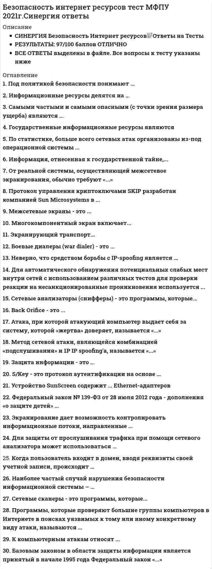    
          Описание
          Сдано на 97баллов в 2020г. Верно 29 из 30 вопросов. Скриншот с отметкой прилагается к работе. Ответы выделены цветом в Worde.После покупки Вы получите файл с ответами на вопросы которые указаны ниже: 
          Оглавление
          Неверно., что средством борьбы с IP-spoofing является ... шифрование данных усложнение угадывания sequence number увеличение скорости изменения sequence number на сервере установка firewallМетод сетевой атаки, являющейся комбинацией «подслушивания» и IP spoofing'a.. называется АСК-буря IP Hijacking ping flood SYN flooding Протокол управления криптоключами SKIP разработан компанией Sun Microsystems в 1990г. 1994г. 1997г. 2000г.Боевые диалеры (war dialer) - это ... программы для шифрования паролей программы контроля входящего и исходящего трафика сканеры уязвимых мест ПК или сети к определенным видам атак программы для обзвона большего числа телефонных номеров в поисках компьютеров, обрабатывающих входящие звонкиЭкранирование дает возможность контролировать информационные потоки, направленные ... только во внутреннюю область только во внешнюю область во внутреннюю и внешнюю областьМежсетевые экраны - это программы для шифрования паролей программы контроля входящего и исходящего трафика сканеры уязвимых мест ПК или сети к определенным видам атак программы для обзвона большего числа телефонных номеров в поисках компьютеров, обрабатывающих входящие звонкиОт реальной системы, осуществляющей межсетевое экранирования., обычно требуют обеспечивать безопасность внутренней (защищаемой) сети и полный контроль над внешними подключениями и сеансами связи обладать мощными и гибкими средствами управления для полного и, насколько возможно, простого воплощения в жизнь политики безопасности организации обеспечивать простую реконфигурацию системы при изменении структуры сети иметь средства авторизации доступа пользователей через внешние подключения уменьшать уязвимость внутренних сервисов безопасностиЭкранирующий транспорт ... представляет собой комплекс мероприятий, награбленных на обеспечение информационной безопасности поддерживает целостность, доступность, конфиденциальность информации и ресурсов, используемых для ввода, хранения, обработки и передачи данных представляет собой совокупность документированных управленческих решений, направленных на защиту информации и связанных с ней ресурсов позволяет контролировать процесс установления виртуальных соединений и передачу информации по нимМногокомпонентный экран включает... внешний экранирующий маршрутизатор экранирующий шлюз внутренний экранирующий маршрутизатор внешний экранирующий шлюзS/Key - это протокол аутентификации на основе многоразовых паролей PIN-кода одноразовых паролейБазовым законом s области защиты информации является принятый Б начале 1995 года Федеральный закон О СВЯЗИ о персональных данных Об информации, информатизации и защите информацииК основным достоинствам экранирующих маршрутизаторов можно отнести дешевизну прозрачность для более для более ВЫСОКИХ уровней моделей OSI неограниченность анализируемой информации сильная обеспечиваемая защитаИнформация, отнесенная к государственной тайне.... сносится к конфиденциальной информации является составной частью информации с ограниченным доступом содержит все виды защищаемой информацииЗащита информации - это комплекс мероприятий, направленных на обеспечение информационной безопасности поддержание целостности, доступности, конфиденциальности информации и ресурсов, используемых для ввода, хранения, обработки и передачи данных система ресурсов, направленная на защиту от перчи и утери информации совокупность документированных управленческих решений, направленных на защиту информации и связанных с ней ресурсовПод политикой безопасности понимают ... комплекс мероприятий, направленных на обеспечение информационной безопасности поддержание целостности, доступности, конфиденциальности информации и ресурсов, используемых для ввода,хранения, обработки и передачи данных систему ресурсов, направленную на защиту' с- порчи и утери информации совокупность документированных управленческих решений, направленных на защиту информации и связанных с ней ресурсовДля защиты от прослушивания трафика при помощи сетевого анализатора может использоваться ... Фильтрация трафика шифрование передаваемой информации дополнительная аутентификацияФедеральный закон № 139-ФЗ от 28 июля 2012 года - дополнения «о защите детей» ... подразумевает возможность блокировки сайтов, содержащих нелицензионный контент, по требованию правообладателя привел к созданию «Единого реестра запрещённых сайтов» СВЯЗАН с блокировкой экстремистских САЙТОВBack Orifice - это ... сложная программа онлайнового общения с большим числом разнообразных возможностей усилитель, позволяющий атакующему анонимно блокировав работу компьютера жертвы из-за прихода ему по сети огромного количества пакетов это сложное средство для сканирования сети троянский конь, позволяющий пользователю удаленно управлять компьютером с Windows с помощью удобного графического интерфейсаУстройство SunScreen содержит... Ethernet-адаптеров 5 6 7 8Программы, которые проверяют большие группы компьютеров в Интернете з поисках уязвимых к тому или иному конкретному виду атаки., называются ... сканерами уязвимых мест программ сетевыми сканерами вскрывателями паролей сетевыми анализаторами (снифферами)Атака., при которой атакующий компьютер выдает себя за систему, которой «жертва» доверяет, называется «...» IP-spoofirg (предсказание TCP TCP sequence number) DDOS перехват сетевого потока (sniffing) SQL-инъекция  Самыми частыми и самыми опасными (с точки зрения размера ущерба) являются ... непреднамеренные ошибки пользователей, операторов, системных администраторов и других лиц обслуживающих информационные системы кражи и подлоги преднамеренные попытки получения несанкционированного доступа через внешние коммуникацииК компьютерным атакам относят... удаленное проникновение в компьютер: программы, которые получают неавторизованный доступ к другому компьютеру через Интернет (или локальную сеть) локальнее проникновение в компьютер: программы, которые получают неавторизованный доступ к компьютеру,на котором они работают удаленное блокирование компьютера: программы, которые через Интернет (или сеть) блокирую- работу всего удаленного компьютера или отдельной программы на нем (для восстановления работоспособности чаще всего компьютер надо перезагрузить) локальнее блокирование компьютера: программы, которые блокируют работу компьютера, на котором они работают социальный анализ трафикаКогда пользователь вХОДИТ В домен, ввОДЯ реквизиты своей учетной записи, происходит... идентификация аутентификация терминализацияПо статистике, больше всего сетевых атак организованы из-под операционной системы ... Linux Mac OS Windows FreeBSDСетевые сканеры - это программы, которые... обнаруживают легко угадываемые пароли в зашифрованных файлах паролей слушают сетевой трафик осуществляют сбор информации с сети через Интернет (или сеть) блокируют работу всего удаленного компьютера или отдельной программы на немИнформационные ресурсы делятся на ... государственные и негосударственные государственные и кооперативные негосударственные и кооперативныеГосударственные информационные ресурсы являются полностью открытыми и общедоступными без исключения полностью закрытыми открытыми и общедоступными, но с исключением документированной информации, отнесенной законом к категории ограниченного доступаСетевые анализаторы (снифферы) - это программы, которые... обнаруживают легко угадываемые пароли в зашифрованных файлах паролей слушают сетевой трафик осуществляют сбор информации с сети через Интернет (или сеть) блокируют работу всего удаленного компьютера или отдельной программы на немДля автоматического обнаружения потенциальных слабых мест внутри сетей с использованием различных тестов для проверки реакции на несанкционированные проникновения используется ... Intranet Scanner Firewall Scanner RealSecure 
            
            
            Безопасность интернет-ресурсов.Тест Синергия 2020г.Безопасность клиентских операционных систем Ответы 73 балла (Тест Синергия)Безопасность клиентских операционных систем ОТВЕТЫ Новые (Тест Синергия)Безопасность клиентских операционных систем ответы Синергия - Тесты📝2021Безопасность клиентских операционных систем «Синергия» (сборник ответов на тест).Безопасность клиентских операционных систем «Синергия», тест с ответами.Безопасность клиентских операционных систем «Синергия» (тест с ответами, 4 семестр).БЕЗОПАСНОСТЬ ЖИЗНЕДЕЯТЕЛЬНОСТИ ТЕСТ 3 НСПКБезопасность жизнедеятельности тест СинергияБезопасность жизнедеятельности. Тест Синергия. 2021 гБезопасность жизнедеятельности (тест Синергия с ответами)Безопасность жизнедеятельности тест с ответами Синергия 2021 -2022 Безопасность жизнедеятельности (тест с ответами «Синергия» 3 семестр).Безопасность жизнедеятельность (Синергия)