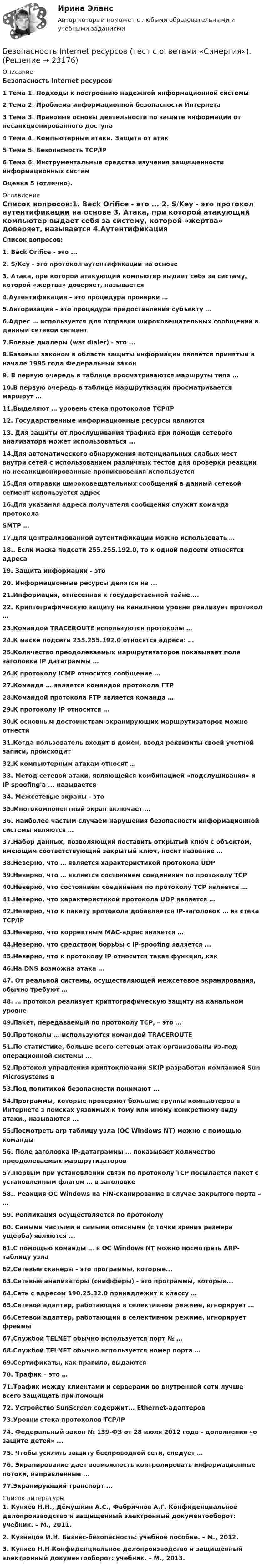      
          Описание
          Безопасность Internet ресурсов1     Тема 1. Подходы к построению надежной информационной системы2     Тема 2. Проблема информационной безопасности Интернета3     Тема 3. Правовые основы деятельности по защите информации от несанкционированного доступа4     Тема 4. Компьютерные атаки. Защита от атак5     Тема 5. Безопасность TCP/IP6     Тема 6. Инструментальные средства изучения защищенности информационных системОценка 5 (отлично). 
          Оглавление
          Список вопросов:1. Back Orifice - это ... 2. S/Key - это протокол аутентификации на основе 3. Атака, при которой атакующий компьютер выдает себя за систему, которой «жертва» доверяет, называется 4.Аутентификация – это процедура проверки … 5.Авторизация – это процедура предоставления субъекту …6.Адрес … используется для отправки широковещательных сообщений в данный сетевой сегмент7.Боевые диалеры (war dialer) - это ... 8.Базовым законом в области защиты информации является принятый в начале 1995 года Федеральный закон 9. В первую очередь в таблице просматриваются маршруты типа … 10.В первую очередь в таблице маршрутизации просматривается маршрут … 11.Выделяют … уровень стека протоколов TCP/IP 12. Государственные информационные ресурсы являются 13. Для защиты от прослушивания трафика при помощи сетевого анализатора может использоваться ... 14.Для автоматического обнаружения потенциальных слабых мест внутри сетей с использованием различных тестов для проверки реакции на несанкционированные проникновения используется 15.Для отправки широковещательных сообщений в данный сетевой сегмент используется адрес16.Для указания адреса получателя сообщения служит команда протокола SMTP … 17.Для централизованной аутентификации можно использовать …18.. Если маска подсети 255.255.192.0, то к одной подсети относятся адреса19. Защита информации - это 20. Информационные ресурсы делятся на ... 21.Информация, отнесенная к государственной тайне.... 22. Криптографическую защиту на канальном уровне реализует протокол … 23.Командой TRACEROUTE используются протоколы … 24.К маске подсети 255.255.192.0 относятся адреса: … 25.Количество преодолеваемых маршрутизаторов показывает поле заголовка IP датаграммы …26.К протоколу ICMP относится сообщение …27.Команда … является командой протокола FTP 28.Командой протокола FTP является команда … 29.К протоколу IP относится … 30.К основным достоинствам экранирующих маршрутизаторов можно отнести31.Когда пользователь входит в домен, вводя реквизиты своей учетной записи, происходит 32.К компьютерным атакам относят … 33. Метод сетевой атаки, являющейся комбинацией «подслушивания» и IP spoofing'a ... называется 34. Межсетевые экраны - это 35.Многокомпонентный экран включает … 36. Наиболее частым случаем нарушения безопасности информационной системы являются … 37.Набор данных, позволяющий поставить открытый ключ с объектом, имеющим соответствующий закрытый ключ, носит название … 38.Неверно, что … является характеристикой протокола UDP 39.Неверно, что … является состоянием соединения по протоколу ТСР 40.Неверно, что состоянием соединения по протоколу ТСР является … 41.Неверно, что характеристикой протокола UDP является … 42.Неверно, что к пакету протокола добавляется IP-заголовок … из стека ТСР/IP 43.Неверно, что корректным МАС-адрес является … 44.Неверно, что средством борьбы с IP-spoofing является ... 45.Неверно, что к протоколу IP относится такая функция, как 46.На DNS возможна атака … 47. От реальной системы, осуществляющей межсетевое экранирования, обычно требуют … 48. … протокол реализует криптографическую защиту на канальном уровне 49.Пакет, передаваемый по протоколу ТСР, – это … 50.Протоколы … используются командой TRACEROUTE 51.По статистике, больше всего сетевых атак организованы из-под операционной системы ... 52.Протокол управления криптоключами SKIP разработан компанией Sun Microsystems в 53.Под политикой безопасности понимают ... 54.Программы, которые проверяют большие группы компьютеров в Интернете з поисках уязвимых к тому или иному конкретному виду атаки., называются ...55.Посмотреть arp таблицу узла (OC Windows NT) можно с помощью команды 56. Поле заголовка IP-датаграммы … показывает количество преодолеваемых маршрутизаторов 57.Первым при установлении связи по протоколу ТСР посылается пакет с установленным флагом … в заголовке 58.. Реакция ОС Windows на FIN-сканирование в случае закрытого порта – … 59. Репликация осуществляется по протоколу 60. Самыми частыми и самыми опасными (с точки зрения размера ущерба) являются ... 61.С помощью команды … в OC Windows NT можно посмотреть ARP-таблицу узла 62.Сетевые сканеры - это программы, которые... 63.Сетевые анализаторы (снифферы) - это программы, которые... 64.Сеть с адресом 190.25.32.0 принадлежит к классу … 65.Сетевой адаптер, работающий в селективном режиме, игнорирует … 66.Сетевой адаптер, работающий в селективном режиме, игнорирует фреймы67.Службой TELNET обычно используется порт № …68.Службой TELNET обычно используется номер порта … 69.Сертификаты, как правило, выдаются 70. Трафик – это … 71.Трафик между клиентами и серверами во внутренней сети лучше всего защищать при помощи 72. Устройство SunScreen содержит... Ethernet-адаптеров 73.Уровни стека протоколов TCP/IP 74. Федеральный закон № 139-ФЗ от 28 июля 2012 года - дополнения «о защите детей» ...75. Чтобы усилить защиту беспроводной сети, следует … 76. Экранирование дает возможность контролировать информационные потоки, направленные ... 77.Экранирующий транспорт ...  
          Список литературы
          1. Куняев Н.Н., Дёмушкин А.С., Фабричнов А.Г. Конфиденциальное делопроизводство и защищенный электронный документооборот: учебник. – М., 2011.2. Кузнецов И.Н. Бизнес-безопасность: учебное пособие. – М., 2012.3. Куняев Н.Н Конфиденциальное делопроизводство и защищенный электронный документооборот: учебник. – М., 2013.
            
            
            💯 Безопасность Internet ресурсов (все ответы на тест Синергия / МТИ / МосАП, март 2023)Безопасность Internet ресурсов (тест с ответами «Синергия»).Безопасность Internet ресурсов (тест с ответами) «Синергия».⭐ Безопасность баз данных (все ответы на тест Синергия / МТИ / МосАП, сентябрь 2022)Безопасность баз данных Ответы на тест Синергия МОИ МТИ💯 Безопасность баз данных (ответы на тест Синергия / МОИ / МТИ / МосАП, октябрь 2023)⭐ Безопасность баз данных (ответы на тест Синергия / МТИ / МосАП, июль 2022)Бездомность как актуальная социальная проблема современной РоссииБез крепления боковых стенок допускается разрабатывать траншей глубиной до:Безопасная жизнедеятельность в пожилом возрасте [Ответы]Безопасная медицинская среда в анестезиологии и реанимации [Ответы]Безопасная эксплуатация зданий и сооружений (промежуточные тесты 1-8)Безопасная эксплуатация насосных, компрессорных станций, нефтебаз и АЗС. Практические задания (1-9) [Росдистант]Безопасная эксплуатация объектов нефти и газа РОСДИСТАНТ