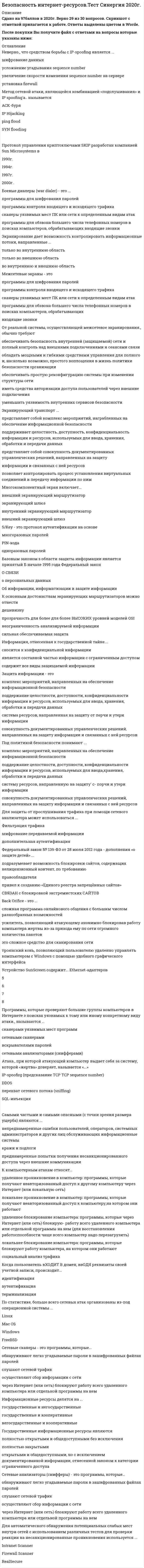     
          Описание
          Безопасность клиентских операционных систем Ответы 73 балла (Тест Синергия)ОЦЕНКА 73 баллов из 100 (Хорошо)После покупки Вы получите файл с ответами на вопросы которые указаны ниже. Ответы в файле выделены цветом. 
          Оглавление
          Информационная сфера - это ...·        совокупность всех накопленных факторов в информационной деятельности людей·        сфера деятельности человеко-машинного комплекса в процессе производства информации·        совокупность информации, субъектов, осуществляющих сбор, формирование, распространение и использование информации·        сведения о лицах, предметах, фактах, событиях, явлениях и процессах независимо от формы их представления·        сфера, в которой производится и распространяется информацияАутентификация субъекта - это ...·        процедура распознавания субъекта по его идентификатору·        проверка подлинности субъекта сданным идентификатором·        установление того, является ли субъект именно тем, кем он себя объявил·        процедура предоставления законному субъекту соответствующих полномочий и доступных ресурсов системы·        установление лиц или процессов, осуществляющих несанкционированного доступа к информацииНеверно, что к источникам угроз информационной безопасности можно отнести ...·        человеческий фактор·        правовые аспекты функционирования ИС·        стихийные бедствия·        аппаратные сбои·        ошибки проектирования и разработки ИСПользователь, (потребитель) информации – это … ·        пользователь, использующий совокупность программно-технических средств ·        субъект, пользующийся информацией, в соответствии с регламентом доступа ·        владелец фирмы или предприятия ·        фирма – разработчик программного продукта, которая занимается ее дистрибьюциейПод целостностью информации понимается … ·        защита от несанкционированного доступа к информации ·        актуальность и непротиворечивость информации, ее защищенность от разрушения и несанкционированного изменения ·        возможность за приемлемое время получить требуемую информационную услугуУтилиты скрытого управления позволяют … ·        запускать операционную систему ·        разрушать жесткий диск ·        запускать и уничтожать файлы ·        выводить сообщения ·        стирать информациюК правовым мерам компьютерной безопасности можно отнести … ·        тщательный подбор персонала ·        соответствие уголовному законодательству ·        защиту авторских прав·        резервирование важных подсистемПолитика доступа к информации – это … ·        совокупность правил, регламентирующих порядок и условия доступа субъекта к информации и ее носителям ·        нарушение установленных правил разграничения доступа ·        совокупность правил доступа к информации, установленных правовыми документами или собственником либо владельцем информации ·        лицо или процесс, осуществляющие несанкционированного доступа к информации ·        доступ к информации, не нарушающий установленные правила разграничения доступа (эти правила служат для регламентации права доступа к компонентам системы)Неверно, что к видам вредоносного программного обеспечения относится … ·        руткит (Rootkit) ·        отладчик ·        компьютерные вирусы ·        анализатор сетевого трафика (снифер) ·        программы удаленного управления (если отсутствует функция скрытного внедрения)Неверно, что к основным целям аудита ИБ относится … ·        регламентация действий пользователя ·        локализация потенциально опасных мест ·        оценка уровня защищенности ИБ ·        разработка рекомендаций по повышению уровня безопасностиОсновной смысл разграничения прав доступа пользователей – … ·        обеспечение безопасности информации внутри компании и возможности ее использования лишь непосредственно владельцем/исполнителем ·        ущемление работодателем гражданских прав работника ·        создание трудностей для сотрудников компании, с последующем увольнением неугодных компании людейПрограммное обеспечение, которое не должно быть доступно в нормальной работе пользователя, – … ·        системные утилиты и системные редакторы ·        средства защиты ·        средства разработки, утилиты ·        средства защиты, системные утилитыНарушение условий, предусмотренных лицензией на осуществление деятельности в области защиты информации (за исключением информации, составляющей государственную тайну) … ·        влечет только наложение административного штрафа ·        влечет уголовную ответственность и наложение административного штрафа·        влечет во всех случаях уголовную ответственность ·        не влечет за собой уголовной ответственностиПод локальной безопасностью информационной системы подразумевается … ·        запрет использования посторонних информационных продуктов, обновление антивирусных баз установка минимальной оперативной памяти и маленького монитора для невозможности осуществления пользователем взлома системы ·        ограничение пользователя на локальном рабочем месте от других сотрудников с помощью перегородокСистема защиты информации – это … ·        разработка стратегии защиты бизнеса компаний ·        область информационных технологий ·        комплексная совокупность программно-технических средств, обеспечивающая защиту информации ·        совокупность органов и/или исполнителей, используемая ими техника защиты информацииК организационным мерам компьютерной безопасности можно отнести … ·        организацию обслуживания объекта ·        ведение особо важных работ несколькими сотрудниками ·        резервное электропитание·        защиту от несанкционированного доступа к системе ·        тщательный подбор персонала·        выбор места расположения объектаИнформация – это … ·        совокупность знаний, накопленная человечеством ·        совокупность рефлексий между идеей и материей на макро- и микроуровнях ·        сведения о лицах, предметах, фактах, событиях, явлениях и процессах независимо от формы их представления ·        совокупность принципов, методов и форм управленияСведения, которые не могут составлять служебную или коммерческую тайну, определяются … ·        организацией, в которой работает гражданин ·        законом либо другими нормативными актами, служебной запиской, а также организацией, в которой работает гражданин ·        служебной запиской ·        законом либо другими нормативными актамиВирусные программы принято делить по … ·        степени ценности·        особенности алгоритма вируса ·        среде обитания вируса ·        способу заражения ·        общим признакамПод доступностью информации понимается … ·        возможность за приемлемое время получить требуемую информационную услугу·        защита от несанкционированного доступа к информации ·        актуальность и непротиворечивость информации, ее защищенность от разрушения и несанкционированного измененияВ соответствии с законодательством ответственность за незаконное ограничение доступа к информации и за нарушение режима защиты информации несут … ·        служащие органов государственной власти ·        администраторы информационных систем ·        служащие охранных агентств·        руководители<u> </u>По существующим правилам разрабатывать, производить защиты информации может только предприятие, имеющее … ·        аккредитацию ·        начальный капитал ·        лицензию ·        сертификатДеятельностью по сертификации шифровальных средств на территории РФ занимается … ·        ФСБ ·        ФСТЭК ·        ФСО ·        МВД ·        ФСВТСВ «Концепции защиты СВТ и АС от НСД к информации» как главные средства защиты от несанкционированного доступа к информации рассматриваются … ·        компьютерные и коммуникационные системы ·        системы разграничения доступа ·        инфраструктуры промышленных предприятий ·        биометрические системыВ состав европейских критериев ITSEC по информационной безопасности входит … ·        цели безопасности ·        конфиденциальность информации ·        закрытость информации ·        целостность информации ·        защищенность от проникновения ·        спецификация функций безопасностиУтилиты скрытого управления позволяют … ·        перезагружать компьютер ·        запускать и уничтожать файлы ·        принимать и отправлять файлы ·        переименовывать файлы и их расширения ·        вводить новую информациюИнформационная безопасность, по законодательству РФ, – это … ·        методологический подход к обеспечению безопасности ·        маркетинг ·        состояние защищенности национальных интересов РФ в информационной сфере, определяющихся совокупностью сбалансированных интересов личности, общества и государства свод норм, соблюдение которых призвано защитить компьютеры и сеть от несанкционированного доступа ·        состояние защищенности информационной среды общества, обеспечивающее ее формирование, использование и развитие в интересах граждан, организаций, государстваИдентификация субъекта – это … ·        проверка подлинности субъекта с данным идентификатором ·        установление того, является ли субъект именно тем, кем он себя объявил ·        процедура предоставления законному субъекту соответствующих полномочий и доступных ресурсов системы ·        процедура распознавания субъекта по его идентификатору ·        установление лиц или процессов, осуществляющих несанкционированного доступа к информацииВ состав европейских критериев ITSEC по информационной безопасности входит … ·        описание механизмов безопасности ·        доступность информации ·        конфиденциальность информации ·        защищенность от воздействий ·        полнота информации ·        цели безопасностиУстановка лицензионного ПО является … ·        обязательным критерием информационной безопасности ·        бесполезной тратой корпоративных денежных средств ·        необязательным критерием информационной безопасности 
          Список литературы
          ﻿Если вам нужна помощь с предметами, пишите мне ->  -> написать сообщение﻿Ответы Безопасность клиентских операционных систем 73 балла (Тест Синергия)
            
            
            Безопасность клиентских операционных систем Ответы 73 балла (Тест Синергия)Безопасность клиентских операционных систем ОТВЕТЫ Новые (Тест Синергия)Безопасность клиентских операционных систем ответы Синергия - Тесты📝2021Безопасность клиентских операционных систем «Синергия» (сборник ответов на тест).Безопасность клиентских операционных систем «Синергия», тест с ответами.Безопасность клиентских операционных систем «Синергия» (тест с ответами, 4 семестр).Безопасность клиентских операционных систем.Тест Синергия 2020гБезопасность жизнедеятельности тест СинергияБезопасность жизнедеятельности. Тест Синергия. 2021 гБезопасность жизнедеятельности (тест Синергия с ответами)Безопасность жизнедеятельности тест с ответами Синергия 2021 -2022 Безопасность жизнедеятельности (тест с ответами «Синергия» 3 семестр).Безопасность жизнедеятельность (Синергия)Безопасность интернет ресурсов тест МФПУ 2021г.Синергия ответы