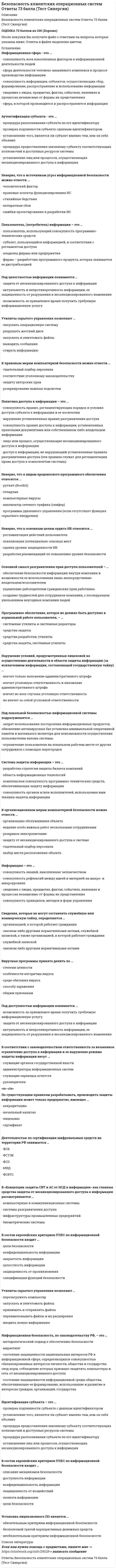     
          Описание
          СБОРНИК ОТВЕТОВ (81 вопрос с ответами) РЕЗУЛЬТАТ 73/100 баллов (Хорошо)Безопасность клиентских операционных систем ОТВЕТЫ Новые (Тест Синергия)Так как вопросов много в процессе сдачи теста оценка может варьироваться от 70 до 90 баллов.После покупки Вы получите файл с ответами на вопросы которые указаны ниже: 
          Оглавление
          1.     К основным разновидностям вредоносного воздействия на систему относится ...·        вывод системы из строя·        удаление системы·        копирование данных из системы2.     Неверно, что ... должны быть доступны в нормальной работе пользователя·        системные утилиты и системные редакторы·        средства защиты, системные утилиты·        средства разработки, утилиты·        средства защиты3.     Программы keylogger используются для ...·        удаления вирусов·        сбора информации, вводимой с клавиатуры·        удаления программ-шпионов·        контроля за состоянием центрального процессора4.     Системы пакетной обработки - это, система обработки данных...·        в которых требования к скорости обработки информации очень высокие из-за необходимости решения задач в темпе реального времени (примером являются системы навигации и управления летательными аппаратами)·        в которых планирование заданий на обработку данных осуществляется, исходя из требования минимальности времени выполнения каждого полученного задания·        в которых основным требованием является минимизация простоя оборудования при решении поставленных задач5.     Супервизорная программа - это...·        машинная программа, которая управляет выполнением других машинных программ и регулирует поток работ в системе управления данными·        орудие автоматизации разработок программного обеспечения ЭВМ, обеспечивающим повышение производительности труда разработчиков и надежности ПО·        программы, предназначенью для выполнения различных вспомогательных функций6.     Вид информации с ограниченным доступом:·   государственная тайна·   служебная тайна·   промышленная тайна·   профессиональная тайна·    общественные данные·    персональные данные7.     К основным видам систем обнаружения вторжений относятся ... системы·        сетевые·        хостовые·        гибридные·        локальные·        межсетевые8.     Выделяют защиту информации ...·   от физических лиц·   от пересылки ее по электронной почте·   от несанкционированного доступа·   от утечки побочных электромагнитных излучений9.     Обслуживающие (сервисные) программы (утилиты) - это...·        машинная программа, которая управляет выполнением других машинных программ и регулирует поток работ в системе управления данными·        орудие автоматизации разработок программного обеспечения ЭВМ, обеспечивающим повышение производительности труда разработчиков и надежности ПО·        программы, предназначенью для выполнения различных вспомогательных функций10. Инструментальные программные средства - это·        машинная программа, которая управляет выполнением других машинных программ и регулирует поток работ в системе управления данными·        орудие автоматизации разработок программного обеспечения ЭВМ, обеспечивающим повышение производительности труда разработчиков и надежности ПО·        программы, предназначенью для выполнения различных вспомогательных функций11. Одно из основных средств проникновения вирусов в компьютер -...·        игровые программы·        копирование файлов·        компьютерные сети12. К техническим мерам компьютерной безопасности можно отнести ...·   резервное копирование·   резервирование важных подсистем·   установление системы обнаружения утечек воды·   оборудование систем пожаротушения·   установку оборудования сигнализации·   идентификацию и аутентификацию13. Системы реального времени - это, система обработки данных...·        в которых требования к скорости обработки информации очень высокие из-за необходимости решения задач в темпе реального времени (примером являются системы навигации и управления летательными аппаратами)·        в которых планирование заданий на обработку данных осуществляется, исходя из требования минимальности времени выполнения каждого полученного задания·        в которых основным требованием является минимизация простоя оборудования при решении поставленных задач14. Системы оперативной обработки - это, система обработки данных...·        в которых требования к скорости обработки информации очень высокие из-за необходимости решения задач в темпе реального времени (примером являются системы навигации и управления летательными аппаратами)·        в которых планирование заданий на обработку данных осуществляется, исходя из требования минимальности времени выполнения каждого полученного задания·        в которых основным требованием является минимизация простоя оборудования при решении поставленных задач15. В ряду уровней доступа к информации с точки зрения законодательства (права) выделяют уровень «...»·   открытый доступ·   ограниченный доступ·   закрытый доступ·   без ограничения права доступа·   наносящий вред при распространении·   интеллектуальная собственность16. К элементам, входящим в состав европейских критериев ITSEC по информационной безопасности, относят ...·        защищенность от воздействий·        конфиденциальность информации·        описание механизмов безопасности·    доступность информации·    полноту информации·        цели безопасности·        спецификацию функций безопасности17. Расставьте этапы аудита ИБ в их логическом порядке: 18. … – помещенная на компьютер пользователя без его согласия, контроля и уведомления средство слежения19. Установка лицензионного ПО является … 20. Санкционированный доступ к информации – это … 21. Информационная безопасность, по законодательству РФ, – это … 22. Информационная сфера - это ...23. Аутентификация субъекта - это ...24. Неверно, что к источникам угроз информационной безопасности можно отнести ...25. К правовым мерам компьютерной безопасности можно отнести … 26. К организационным мерам компьютерной безопасности можно отнести … 27. Сертификат продукта, обеспечивающий информационную безопасность, … 28. К правовым мерам компьютерной безопасности можно отнести … 29. Политика доступа к информации – это … 30. К техническим мерам компьютерной безопасности можно отнести … 31. В стандартной политике безопасности установка программных продуктов непосредственно пользователем корпоративной рабочей станции … 32. Под конфиденциальностью информации понимается …33. Неверно, что к видам вредоносного программного обеспечения относится … 34. Неверно, что к основным целям аудита ИБ относится … 35. Основной смысл разграничения прав доступа пользователей – … 36. Анализ рисков включает в себя … 37. Программное обеспечение, которое не должно быть доступно в нормальной работе пользователя, – … 38. Нарушение условий, предусмотренных лицензией на осуществление деятельности в области защиты информации (за исключением информации, составляющей государственную тайну) … 39. Под локальной безопасностью информационной системы подразумевается … 40. Система защиты информации – это … 41. Идентификация субъекта – это … 42. К техническим мерам компьютерной безопасности можно отнести … 43. Авторизация субъекта – это … 44. Сервисом безопасности, используемым в распределенных системах и сетях является … 45. К организационным мерам компьютерной безопасности можно отнести … 46. Отличительная способность компьютерных вирусов от вредоносного 47. С точки зрения законодательства (права) существует уровень доступа к информации … 48. В системное программное обеспечение входят: 49. Неверно, что к биометрическим данным относится … 50. Операционная система цифровой вычислительной системы предназначенная для: 51. К основным разновидностям вредоносного воздействия на систему относится … 52. Информация – это … 53. Аппаратные и программные средства и технологии гарантировать абсолютную надежность и безопасность данных в компьютерных системах … 54. Сведения, которые не могут составлять служебную или коммерческую тайну, определяются … 55. Вирусные программы принято делить по … 56. По видам различают антивирусные программы … 57. К направлениям, в которых осуществляется защита информации встроенными методами прикладных программ относится … 58. Европейские критерии безопасности ITSEC устанавливают … классов безопасности 59. К основным видам систем обнаружения вторжений относятся … 60. Под доступностью информации понимается … 61. Вирусные программы принято делить по … 62. В соответствии с законодательством ответственность за незаконное ограничение доступа к информации и за нарушение режима защиты информации несут … 63. По существующим правилам разрабатывать, производить защиты информации может только предприятие, имеющее … 64. Несанкционированный доступ к информации – это … 65. Деятельностью по сертификации шифровальных средств на территории РФ занимается … 66. Современную организацию ЭВМ предложил: 67. В «Концепции защиты СВТ и АС от НСД к информации» как главные средства защиты от несанкционированного доступа к информации рассматриваются … 68. Неверно, что к модулям антивируса относится … 69. Основные средства проникновения вирусов в компьютер … 70. Под физической безопасностью информационной системы подразумевается … 71. На компьютерах применяются локальные политики безопасности … 72. В состав европейских критериев ITSEC по информационной безопасности входит … 73. К видам информации с ограниченным доступом относится … 74. Утилиты скрытого управления позволяют … 75. В состав европейских критериев ITSEC по информационной безопасности входит … 76. Пользователь, (потребитель) информации – это … 77. Право доступа к информации – это … 78. Под целостностью информации понимается … 79. Информация может быть защищена от ... 80. К видам информации с ограниченным доступом относится … 81. Утилиты скрытого управления позволяют …  
          Список литературы
          Безопасность клиентских операционных систем ОТВЕТЫ Новые (Тест Синергия)
            
            
            Безопасность клиентских операционных систем ОТВЕТЫ Новые (Тест Синергия)Безопасность клиентских операционных систем ответы Синергия - Тесты📝2021Безопасность клиентских операционных систем «Синергия» (сборник ответов на тест).Безопасность клиентских операционных систем «Синергия», тест с ответами.Безопасность клиентских операционных систем «Синергия» (тест с ответами, 4 семестр).Безопасность клиентских операционных систем.Тест Синергия 2020гБезопасность клиентских операционных систем (тест с ответами Синергия )Безопасность жизнедеятельности. Тест Синергия. 2021 гБезопасность жизнедеятельности (тест Синергия с ответами)Безопасность жизнедеятельности тест с ответами Синергия 2021 -2022 Безопасность жизнедеятельности (тест с ответами «Синергия» 3 семестр).Безопасность жизнедеятельность (Синергия)Безопасность интернет ресурсов тест МФПУ 2021г.Синергия ответыБезопасность интернет-ресурсов.Тест Синергия 2020г.