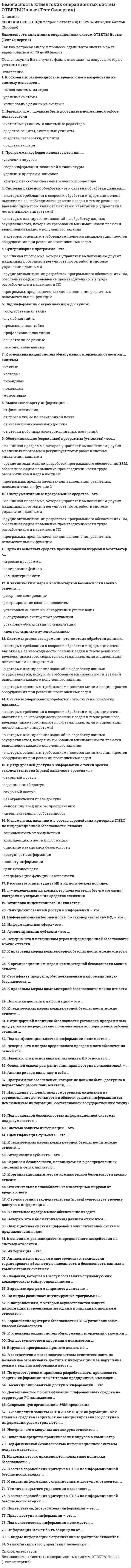     
          Описание
          🟢СБОРНИК ТЕСТОВ С ОТВЕТАМИ 📝2021🟢РЕЗУЛЬТАТЫ: 73 баллов из 100 (Хорошо)🟢ВСЕ ОТВЕТЫ выделены в файле. Все вопросы к тесту см. ниже 
          Оглавление
          Преступная деятельность, которая подразумевает использование методов манипулирования пользователем, направленных на получение конфиденциальных данных, - это ...К основным видам систем обнаружения вторжений относятся ... системыактивные и пассивныемежсетевые и локальныесинхронные и асинхронныеИнформация может быть защищена от ... пересылки ее по электронной почтепсихологического состояния санкционированных пользователей утечки побочных электромагнитных излучений физического лица несанкционированного доступа К видам информации с ограниченным доступом относится … коммерческая тайна государственная тайнаобщественные данные банковская тайна персональные данные личная тайна Инструментальные программные средства - этомашинная программа, которая управляет выполнением других машинных программ и регулирует поток работ в системе управления даннымиорудие автоматизации разработок программного обеспечения ЭВМ, обеспечивающим повышение производительности труда разработчиков и надежности ПОпрограммы, предназначенью для выполнения различных вспомогательных функцийОдно из основных средств проникновения вирусов в компьютер -...игровые программыкопирование файловкомпьютерные сетиК техническим мерам компьютерной безопасности можно отнести ...резервное копированиерезервирование важных подсистемустановление системы обнаружения утечек водыоборудование систем пожаротушенияустановку оборудования сигнализацииидентификацию и аутентификацию Утилиты скрытого управления позволяют … запускать операционную систему разрушать жесткий диск запускать и уничтожать файлы выводить сообщения стирать информацию<u> </u>Утилиты скрытого управления позволяют ...Тип ответа: Одиночный выборзапускать операционную системузапускать и уничтожать файлыразрушать жесткий диск... можно отнести к правовым мерам компьютерной безопасностиТип ответа: Множественный выборТщательный подбор персоналаЗащиту авторских правСоответствие уголовному законодательствуРезервирование важных подсистем... можно отнести к техническим мерам компьютерной безопасностиТип ответа: Множественный выборРезервное копированиеРезервирование важных подсистемУстановку систем обнаружения утечек водыОборудование систем пожаротушенияУстановку оборудования сигнализацииИдентификацию и аутентификациюНеверно, что к сервисам безопасности, используемым в распределенных системах и сетях, относится ...Тип ответа: Множественный выборидентификацияаутентификациямаршрутизацияразграничение доступаэкранирование и туннелирование К основным разновидностям вредоносного воздействия на систему относится ...вывод системы из строяудаление системыкопирование данных из системыНеверно, что ... должны быть доступны в нормальной работе пользователясистемные утилиты и системные редакторысредства защиты, системные утилитысредства разработки, утилитысредства защитыПрограммы keylogger используются для ...удаления вирусовсбора информации, вводимой с клавиатурыудаления программ-шпионовконтроля за состоянием центрального процессораСистемы пакетной обработки - это, система обработки данных...в которых требования к скорости обработки информации очень высокие из-за необходимости решения задач в темпе реального времени (примером являются системы навигации и управления летательными аппаратами)в которых планирование заданий на обработку данных осуществляется, исходя из требования минимальности времени выполнения каждого полученного заданияв которых основным требованием является минимизация простоя оборудования при решении поставленных задачСупервизорная программа - это...машинная программа, которая управляет выполнением других машинных программ и регулирует поток работ в системе управления даннымиорудие автоматизации разработок программного обеспечения ЭВМ, обеспечивающим повышение производительности труда разработчиков и надежности ПОпрограммы, предназначенью для выполнения различных вспомогательных функций*Вид информации с ограниченным доступом:государственная тайнаслужебная тайнапромышленная тайнапрофессиональная тайнаобщественные данныеперсональные данные*К основным видам систем обнаружения вторжений относятся ... системысетевыехостовыегибридныелокальныемежсетевые*Выделяют защиту информации ...от физических лицот пересылки ее по электронной почтеот несанкционированного доступаот утечки побочных электромагнитных излучений*Обслуживающие (сервисные) программы (утилиты) - это...машинная программа, которая управляет выполнением других машинных программ и регулирует поток работ в системе управления даннымиорудие автоматизации разработок программного обеспечения ЭВМ, обеспечивающим повышение производительности труда разработчиков и надежности ПОпрограммы, предназначенью для выполнения различных вспомогательных функций*Системы реального времени - это, система обработки данных...в которых требования к скорости обработки информации очень высокие из-за необходимости решения задач в темпе реального времени (примером являются системы навигации и управления летательными аппаратами)в которых планирование заданий на обработку данных осуществляется, исходя из требования минимальности времени выполнения каждого полученного заданияв которых основным требованием является минимизация простоя оборудования при решении поставленных задачСистемы оперативной обработки - это, система обработки данных...в которых требования к скорости обработки информации очень высокие из-за необходимости решения задач в темпе реального времени (примером являются системы навигации и управления летательными аппаратами)в которых планирование заданий на обработку данных осуществляется, исходя из требования минимальности времени выполнения каждого полученного заданияв которых основным требованием является минимизация простоя оборудования при решении поставленных задач*В ряду уровней доступа к информации с точки зрения законодательства (права) выделяют уровень «...»открытый доступограниченный доступзакрытый доступбез ограничения права доступананосящий вред при распространенииинтеллектуальная собственность *К элементам, входящим в состав европейских критериев ITSEC по информационной безопасности, относят ...защищенность от воздействийконфиденциальность информацииописание механизмов безопасностидоступность информацииполноту информациицели безопасностиспецификацию функций безопасностиРасставьте этапы аудита ИБ в их логическом порядке: 1локализация потенциально опасных мест ИБ 2разработка рекомендаций по повышению уровня безопасности ИС 3составление и анализ списка рисков 4оценка уровня защищенности ИБ … – помещенная на компьютер пользователя без его согласия, контроля и уведомления средство слежения*Установка лицензионного ПО является … обязательным критерием информационной безопасности бесполезной тратой корпоративных денежных средств необязательным критерием информационной безопасности *Санкционированный доступ к информации – это … доступ к информации, не нарушающий установленные правила разграничения доступа совокупность правил, регламентирующих порядок и условия доступа субъекта к информации и ее носителям лицо или процесс, осуществляющие несанкционированного доступа к информации нарушение установленных правил разграничения доступа совокупность правил доступа к информации, установленных правовыми документами или собственником либо владельцем информации Информационная безопасность, по законодательству РФ, – это … методологический подход к обеспечению безопасности маркетинг состояние защищенности национальных интересов РФ в информационной сфере, определяющихся совокупностью сбалансированных интересов личности, общества и государства свод норм, соблюдение которых призвано защитить компьютеры и сеть от несанкционированного доступа состояние защищенности информационной среды общества, обеспечивающее ее формирование, использование и развитие в интересах граждан, организаций, государства *Информационная сфера - это ...совокупность всех накопленных факторов в информационной деятельности людейсфера деятельности человеко-машинного комплекса в процессе производства информациисовокупность информации, субъектов, осуществляющих сбор, формирование, распространение и использование информациисведения о лицах, предметах, фактах, событиях, явлениях и процессах независимо от формы их представлениясфера, в которой производится и распространяется информация Аутентификация субъекта - это ...процедура распознавания субъекта по его идентификаторупроверка подлинности субъекта сданным идентификаторомустановление того, является ли субъект именно тем, кем он себя объявилпроцедура предоставления законному субъекту соответствующих полномочий и доступных ресурсов системыустановление лиц или процессов, осуществляющих несанкционированного доступа к информации *Неверно, что к источникам угроз информационной безопасности можно отнести ...человеческий факторправовые аспекты функционирования ИСстихийные бедствияаппаратные сбоиошибки проектирования и разработки ИС *К правовым мерам компьютерной безопасности можно отнести … соответствие гражданскому законодательству нормы ответственности сотрудников защиту авторских прав организацию обслуживания объекта защиту от несанкционированного доступа к системе К организационным мерам компьютерной безопасности можно отнести … организацию обслуживания объекта защиту от хищений, диверсий и саботажа охрану объекта план восстановления работоспособности объекта тщательный подбор персонала установку оборудования сигнализации Сертификат продукта, обеспечивающий информационную безопасность, … подтверждает его соответствие стандарту РФ подтверждает отсутствие в продукте незадекларированых возможностей просто является документом, необходимым для реализации продукции подтверждает его качество К правовым мерам компьютерной безопасности можно отнести … тщательный подбор персонала соответствие уголовному законодательству защиту авторских прав резервирование важных подсистем Политика доступа к информации – это … совокупность правил, регламентирующих порядок и условия доступа субъекта к информации и ее носителям нарушение установленных правил разграничения доступа совокупность правил доступа к информации, установленных правовыми документами или собственником либо владельцем информации лицо или процесс, осуществляющие несанкционированного доступа к информации доступ к информации, не нарушающий установленные правила разграничения доступа (эти правила служат для регламентации права доступа к компонентам системы) К техническим мерам компьютерной безопасности можно отнести … резервное копирование резервирование важных подсистем идентификацию и аутентификацию обнаружение утечек воды оборудование систем пожаротушения установку оборудования сигнализации В стандартной политике безопасности установка программных продуктов непосредственно пользователем корпоративной рабочей станции … Запрещенаразрешена разрешена, за исключением компьютерных игр разрешена, но только с устного согласия сотрудника ИТ-отдела Под конфиденциальностью информации понимается …защита от несанкционированного доступа к информацииактуальность и непротиворечивость информации, ее защищенность от разрушения и несанкционированного изменения возможность за приемлемое время получить требуемую информационную услугу Неверно, что к видам вредоносного программного обеспечения относится … руткит (Rootkit) отладчик компьютерные вирусы анализатор сетевого трафика (снифер) программы удаленного управления (если отсутствует функция скрытного внедрения) Неверно, что к основным целям аудита ИБ относится … регламентация действий пользователя локализация потенциально опасных мест оценка уровня защищенности ИБ разработка рекомендаций по повышению уровня безопасности Основной смысл разграничения прав доступа пользователей – … обеспечение безопасности информации внутри компании и возможности ее использования лишь непосредственно владельцем/исполнителем ущемление работодателем гражданских прав работника создание трудностей для сотрудников компании, с последующем увольнением неугодных компании людей Анализ рисков включает в себя … выявление существующих рисков и оценку их величины анализ причинения ущерба и величины ущерба, наносимого ресурсам ИС, в случае осуществления угрозы безопасности мероприятия по обследованию безопасности ИС, с целью определения того какие ресурсы и от каких угроз надо защищать, а также в какой степени те или иные ресурсы нуждаются в защите набор адекватных контрмер осуществляется в ходе управления рисками Программное обеспечение, которое не должно быть доступно в нормальной работе пользователя, – … системные утилиты и системные редакторы средства защиты средства разработки, утилиты средства защиты, системные утилиты Нарушение условий, предусмотренных лицензией на осуществление деятельности в области защиты информации (за исключением информации, составляющей государственную тайну) … влечет только наложение административного штрафа влечет уголовную ответственность и наложение административного штрафавлечет во всех случаях уголовную ответственность не влечет за собой уголовной ответственности Под локальной безопасностью информационной системы подразумевается … запрет использования посторонних информационных продуктов, обновление антивирусных баз установка минимальной оперативной памяти и маленького монитора для невозможности осуществления пользователем взлома системы ограничение пользователя на локальном рабочем месте от других сотрудников с помощью перегородок Система защиты информации – это … разработка стратегии защиты бизнеса компаний область информационных технологий комплексная совокупность программно-технических средств, обеспечивающая защиту информации совокупность органов и/или исполнителей, используемая ими техника защиты информации Идентификация субъекта – это … проверка подлинности субъекта с данным идентификатором установление того, является ли субъект именно тем, кем он себя объявил процедура предоставления законному субъекту соответствующих полномочий и доступных ресурсов системы процедура распознавания субъекта по его идентификатору установление лиц или процессов, осуществляющих несанкционированного доступа к информации К техническим мерам компьютерной безопасности можно отнести … резервное электропитаниезащиту от несанкционированного доступа к системе установку замков резервное копирование данных защиту от несанкционированного копирования защиту от хищений, диверсий и саботажа Авторизация субъекта – это … процедура предоставления законному субъекту соответствующих полномочий и доступных ресурсов системы установление лиц или процессов, осуществляющих несанкционированного доступа к информации установление того, является ли субъект именно тем, кем он себя объявил проверка подлинности субъекта с данным идентификатором процедура распознавания субъекта по его идентификатору Сервисом безопасности, используемым в распределенных системах и сетях является … авторизация разграничение доступа экранирование и туннелирование маршрутизация аутентификация идентификация К организационным мерам компьютерной безопасности можно отнести … организацию обслуживания объекта ведение особо важных работ несколькими сотрудниками резервное электропитаниезащиту от несанкционированного доступа к системе тщательный подбор персонала выбор места расположения объекта Отличительная способность компьютерных вирусов от вредоносного повысить привилегии в системе собирать информацию к самовоспроизведению уничтожать информацию С точки зрения законодательства (права) существует уровень доступа к информации … закрытый доступ открытый доступ ограниченный доступ интеллектуальная собственность без ограничения права доступа наносящий вред при распространении В системное программное обеспечение входят: языки программирования операционные системы компьютерные игры графические редакторы текстовые редакторы Неверно, что к биометрическим данным относится … проекция лица тембр голосасерия паспортаотпечатки пальцев адрес прописки Операционная система цифровой вычислительной системы предназначенная для: обеспечения совмещения различных интерфейсов обеспечения удобной работы пользователя обеспечения определенного уровня эффективности цифровой вычислительной системы за счет автоматизированного управления ее работой и предоставляемого пользователям набора услуг. К основным разновидностям вредоносного воздействия на систему относится … инициирование ложных действий модификация выполняемых функций удаление системы копирование данных из системы создание помех в работе вывод из строя Информация – это … совокупность знаний, накопленная человечеством совокупность рефлексий между идеей и материей на макро- и микроуровнях сведения о лицах, предметах, фактах, событиях, явлениях и процессах независимо от формы их представления совокупность принципов, методов и форм управления Аппаратные и программные средства и технологии гарантировать абсолютную надежность и безопасность данных в компьютерных системах … не могут могут только для государственных организаций могут могут только для коммерческих компаний могут только для частных лиц Сведения, которые не могут составлять служебную или коммерческую тайну, определяются … организацией, в которой работает гражданин законом либо другими нормативными актами, служебной запиской, а также организацией, в которой работает гражданин служебной запиской законом либо другими нормативными актами Вирусные программы принято делить по … степени ценностиособенности алгоритма вируса среде обитания вируса способу заражения общим признакам Вирусные программы принято делить ... по среде обитания вирусаТип ответа: Одиночный выборпо общим признакампо степени ценностипо среде обитания вируса По видам различают антивирусные программы … вакцины ревизоры доктора сканеры принтеры сторожа К направлениям, в которых осуществляется защита информации встроенными методами прикладных программ относится … симметричных криптографических преобразований криптографическое закрытие разграничение доступа к данным борьба с макровирусами аудита Европейские критерии безопасности ITSEC устанавливают … классов безопасности 5 8 10 7 15 12 К основным видам систем обнаружения вторжений относятся … локальные межсетевые активные синхронные пассивные Под доступностью информации понимается … возможность за приемлемое время получить требуемую информационную услугузащита от несанкционированного доступа к информации актуальность и непротиворечивость информации, ее защищенность от разрушения и несанкционированного изменения Вирусные программы принято делить по … возможности осуществленияследящим признакамособенности алгоритма вирусанаправленностидеструктивным возможностям *В соответствии с законодательством ответственность за незаконное ограничение доступа к информации и за нарушение режима защиты информации несут … служащие органов государственной власти администраторы информационных систем служащие охранных агентствруководители<u> </u>*По существующим правилам разрабатывать, производить защиты информации может только предприятие, имеющее … аккредитацию начальный капитал лицензию сертификат *Несанкционированный доступ к информации – это … лицо или процесс, осуществляющие несанкционированного доступа к информации. совокупность правил, регламентирующих порядок и условия доступа субъекта к информации и ее носителям нарушение установленных правил разграничения доступа доступ к информации, не нарушающий установленные правила разграничения доступа. Правила разграничения доступа служат для регламентации права доступа к компонентам системы совокупность правил доступа к информации, установленных правовыми документами или собственником либо владельцем информации *Деятельностью по сертификации шифровальных средств на территории РФ занимается … ФСБ ФСТЭК ФСО МВД ФСВТС *Современную организацию ЭВМ предложил: Норберт Винер Чарльз Беббидж Джон фон Нейман *В «Концепции защиты СВТ и АС от НСД к информации» как главные средства защиты от несанкционированного доступа к информации рассматриваются … компьютерные и коммуникационные системы системы разграничения доступа инфраструктуры промышленных предприятий биометрические системы *Неверно, что к модулям антивируса относится … сканер файлов по сигнатурам средство обновления программных модулей и баз сигнатур модуль перехвата нажатия клавиш монитор (перехватчик и анализатор запускаемых процессов) *Основные средства проникновения вирусов в компьютер … копирование файлов компьютерные сети съемные диски игровые программы *Под физической безопасностью информационной системы подразумевается … ограничение физического доступа к системе по средствам пропусков, паролей, биометрических данных запрет физического входа и выхода из здания компании в период с 10 до 18 часов ограничение подключения к информационной системе «из вне» *На компьютерах применяются локальные политики безопасности … параметров безопасности симметричных криптографических преобразованийправ пользователей подстановки гаммирования аудита *В состав европейских критериев ITSEC по информационной безопасности входит … цели безопасности конфиденциальность информации закрытость информации целостность информации защищенность от проникновения спецификация функций безопасности<u> </u>*К видам информации с ограниченным доступом относится … профессиональная тайна государственная тайна персональные данные служебная тайна общественные данные промышленная тайна *Утилиты скрытого управления позволяют … перезагружать компьютер запускать и уничтожать файлы принимать и отправлять файлы переименовывать файлы и их расширения вводить новую информацию *В состав европейских критериев ITSEC по информационной безопасности входит … описание механизмов безопасности доступность информации конфиденциальность информации защищенность от воздействий полнота информации цели безопасности<u> </u>*Пользователь, (потребитель) информации – это … пользователь, использующий совокупность программно-технических средств субъект, пользующийся информацией, в соответствии с регламентом доступа владелец фирмы или предприятия фирма – разработчик программного продукта, которая занимается ее дистрибьюцией *Право доступа к информации – это … совокупность правил доступа к информации, установленных правовыми документами или собственником либо владельцем информации лицо или процесс, осуществляющие несанкционированного доступа к информации возможность доступа к информации, не нарушающая установленные правила разграничения доступа совокупность правил, регламентирующих порядок и условия доступа субъекта к информации и ее носителям нарушение установленных правил разграничения доступа *Под целостностью информации понимается … защита от несанкционированного доступа к информации актуальность и непротиворечивость информации, ее защищенность от разрушения и несанкционированного изменения возможность за приемлемое время получить требуемую информационную услугу <u> </u> 
            
            
            Безопасность клиентских операционных систем ответы Синергия - Тесты📝2021Безопасность клиентских операционных систем «Синергия» (сборник ответов на тест).Безопасность клиентских операционных систем «Синергия», тест с ответами.Безопасность клиентских операционных систем «Синергия» (тест с ответами, 4 семестр).Безопасность клиентских операционных систем.Тест Синергия 2020гБезопасность клиентских операционных систем (тест с ответами Синергия )БЕЗОПАСНОСТЬ КЛИЕНТСКИХ ОПЕРАЦИОННЫХ СИСТЕМ (тест с ответами) «Синергия».Безопасность жизнедеятельности (тест Синергия с ответами)Безопасность жизнедеятельности тест с ответами Синергия 2021 -2022 Безопасность жизнедеятельности (тест с ответами «Синергия» 3 семестр).Безопасность жизнедеятельность (Синергия)Безопасность интернет ресурсов тест МФПУ 2021г.Синергия ответыБезопасность интернет-ресурсов.Тест Синергия 2020г.Безопасность клиентских операционных систем Ответы 73 балла (Тест Синергия)