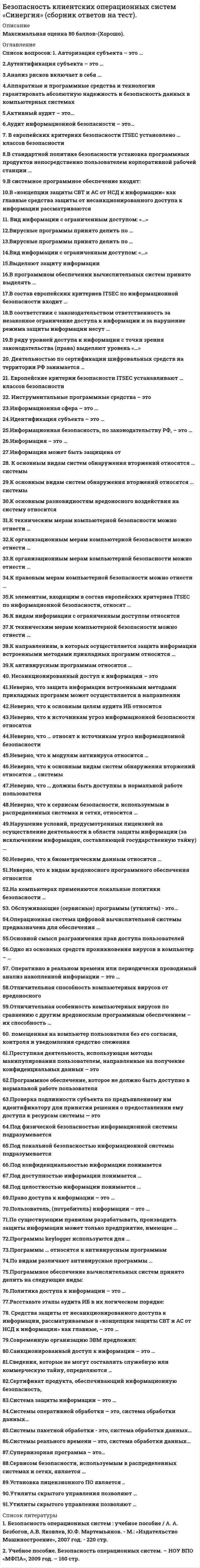      
          Описание
          Максимальная оценка 80 баллов-(хорошо). 
          Оглавление
          Перечень вопросов: 1. Авторизация субъекта – это … 2.Аутентификация субъекта – это … 3.Анализ рисков включает в себя … 4.Аппаратные и программные средства и технологии гарантировать абсолютную надежность и безопасность данных в компьютерных системах 5.Активный аудит – это… 6.Аудит информационной безопасности – это… 7. В европейских критериях безопасности ITSEC установлено … классов безопасности 8.В стандартной политике безопасности установка программных продуктов непосредственно пользователем корпоративной рабочей станции … 9.В системное программное обеспечение входят: 10.В «концепции защиты СВТ и АС от НСД к информации» как главные средства защиты от несанкционированного доступа к информации рассматриваются 11. Вид информации с ограниченным доступом: «…» 12.Вирусные программы принято делить по … 13.Вирусные программы принято делить по … 14.Вид информации с ограниченным доступом: «…» 15.Выделяют защиту информации 16.В программном обеспечении вычислительных систем принято выделять … 17.В состав европейских критериев ITSEC по информационной безопасности входит … 18.В соответствии с законодательством ответственность за незаконное ограничение доступа к информации и за нарушение режима защиты информации несут … 19.В ряду уровней доступа к информации с точки зрения законодательства (права) выделяют уровень «…» 20. Деятельностью по сертификации шифровальных средств на территории РФ занимается … 21. Европейские критерии безопасности ITSEC устанавливают … классов безопасности 22. Инструментальные программные средства – это 23.Информационная сфера – это … 24.Идентификация субъекта – это … 25.Информационная безопасность, по законодательству РФ, – это … 26.Информация – это … 27.Информация может быть защищена от 28. К основным видам систем обнаружения вторжений относятся … системы 29.К основным видам систем обнаружения вторжений относятся … системы 30.К основным разновидностям вредоносного воздействия на систему относится 31.К техническим мерам компьютерной безопасности можно отнести … 32.К организационным мерам компьютерной безопасности можно отнести … 33.К организационным мерам компьютерной безопасности можно отнести … 34.К правовым мерам компьютерной безопасности можно отнести … 35.К элементам, входящим в состав европейских критериев ITSEC по информационной безопасности, относят … 36.К видам информации с ограниченным доступом относится … 37.К техническим мерам компьютерной безопасности можно отнести … 38.К направлениям, в которых осуществляется защита информации встроенными методами прикладных программ относится … 39.К антивирусным программам относятся … 40. Несанкционированный доступ к информации – это 41.Неверно, что защита информации встроенными методами прикладных программ может осуществляется в направлении … 42.Неверно, что к основным целям аудита ИБ относится 43.Неверно, что к источникам угроз информационной безопасности относятся 44.Неверно, что … относят к источникам угроз информационной безопасности 45.Неверно, что к модулям антивируса относится … 46.Неверно, что к основным видам систем обнаружения вторжений относятся … системы 47.Неверно, что … должны быть доступны в нормальной работе пользователя 48.Неверно, что к сервисам безопасности, используемым в распределенных системах и сетях, относится … 49.Нарушение условий, предусмотренных лицензией на осуществление деятельности в области защиты информации (за исключением информации, составляющей государственную тайну) … 50.Неверно, что к биометрическим данным относится … 51.Неверно, что к видам вредоносного программного обеспечения относится … 52.На компьютерах применяются локальные политики безопасности … 53. Обслуживающие (сервисные) программы (утилиты) - это… 54.Операционная система цифровой вычислительной системы предназначена для обеспечения … 55.Основной смысл разграничения прав доступа пользователей – … 56.Одно из основных средств проникновения вирусов в компьютер – … 57. Оперативно в реальном времени или периодически проводимый анализ накопленной информации – это … 58.Отличительная способность компьютерных вирусов от вредоносного 59.Отличительная особенность компьютерных вирусов по сравнению с другим вредоносным программным обеспечением – их способность … 60. помещенная на компьютер пользователя без его согласия, контроля и уведомления средство слежения 61.Преступная деятельность, использующая методы манипулирования пользователем, направленные на получение конфиденциальных данных – это 62.Программное обеспечение, которое не должно быть доступно в нормальной работе пользователя 63.Проверка подлинности субъекта по предъявленному им идентификатору для принятия решения о предоставлении ему доступа к ресурсам системы — это 64.Под физической безопасностью информационной системы подразумевается 65.Под локальной безопасностью информационной системы подразумевается 66.Под конфиденциальностью информации понимается 67.Под доступностью информации понимается … 68.Под целостностью информации понимается … 69.Право доступа к информации – это … 70.Пользователь, (потребитель) информации – это … 71.По существующим правилам разрабатывать, производить защиты информации может только предприятие, имеющее … 72.Программы keylogger используются для … 73.Программы … относятся к антивирусным программам 74.По видам различают антивирусные программы … 75.Программное обеспечение вычислительных систем принято делить на следующие виды: 76.Политика доступа к информации – это … 77.Расставьте этапы аудита ИБ в их логическом порядке: 78. Средства защиты от несанкционированного доступа к информации, рассматриваемые в «концепции защиты СВТ и АС от НСД к информации» как главные, – это … 79.Современную организацию ЭВМ предложил: 80.Санкционированный доступ к информации – это … 81.Сведения, которые не могут составлять служебную или коммерческую тайну, определяются … 82.Сертификат продукта, обеспечивающий информационную безопасность, … 83.Система защиты информации – это … 84.Системы оперативной обработки – это, система обработки данных… 85.Системы пакетной обработки - это, система обработки данных… 86.Системы реального времени – это, система обработки данных… 87.Супервизорная программа – это… 88.Сервисом безопасности, используемым в распределенных системах и сетях, является … 89.Установка лицензионного ПО является .. 90.Утилиты скрытого управления позволяют … 
            
            
            Безопасность клиентских операционных систем «Синергия», тест с ответами.Безопасность клиентских операционных систем «Синергия» (тест с ответами, 4 семестр).Безопасность клиентских операционных систем.Тест Синергия 2020гБезопасность клиентских операционных систем (тест с ответами Синергия )БЕЗОПАСНОСТЬ КЛИЕНТСКИХ ОПЕРАЦИОННЫХ СИСТЕМ (тест с ответами) «Синергия».Безопасность серверных операционных систем.Тест Синергия 2021г на 100балловБезопасность серверных операционных систем (тест с ответами «Синергия»).Безопасность жизнедеятельности (тест с ответами «Синергия» 3 семестр).Безопасность жизнедеятельность (Синергия)Безопасность интернет ресурсов тест МФПУ 2021г.Синергия ответыБезопасность интернет-ресурсов.Тест Синергия 2020г.Безопасность клиентских операционных систем Ответы 73 балла (Тест Синергия)Безопасность клиентских операционных систем ОТВЕТЫ Новые (Тест Синергия)Безопасность клиентских операционных систем ответы Синергия - Тесты📝2021