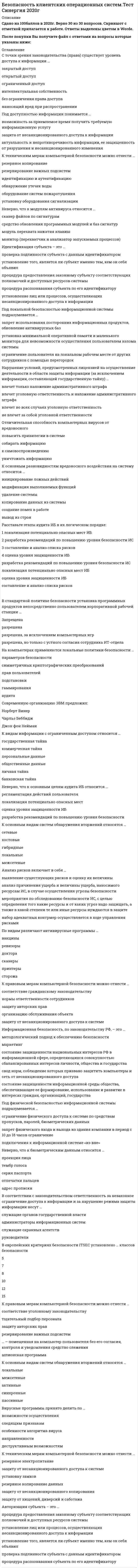    
          Описание
          74 вопроса с ответамиСдано на 70 баллов из 100 Хорошо*Так как вопросов много в процессе сдачи теста оценка может варьироваться от 60 до 80 баллов.**В файле представлены практически все вопросы из теста. Год сдачи - 2017-2021.После покупки Вы получите файл с ответами на вопросы которые указаны ниже:***(Если нужна помощь с другими предметами или сдачей тестов онлайн, пишите в личные сообщения) 
          Оглавление
          1. Пользователь, (потребитель) информации – это … *пользователь, использующий совокупность программно-технических средств*субъект, пользующийся информацией, в соответствии с регламентом доступа*владелец фирмы или предприятия*фирма – разработчик программного продукта, которая занимается ее дистрибьюцией2. Право доступа к информации – это … *совокупность правил доступа к информации, установленных правовыми документами или собственником либо владельцем информации*лицо или процесс, осуществляющие несанкционированного доступа к информации*возможность доступа к информации, не нарушающая установленные правила разграничения доступа*совокупность правил, регламентирующих порядок и условия доступа субъекта к информации и ее носителям*нарушение установленных правил разграничения доступа3. Под целостностью информации понимается … *защита от несанкционированного доступа к информации*актуальность и непротиворечивость информации, ее защищенность от разрушения и несанкционированного изменения*возможность за приемлемое время получить требуемую информационную услугу4. Информация может быть защищена от ... *пересылки ее по электронной почте*психологического состояния*санкционированных пользователей*утечки побочных электромагнитных излучений*физического лица*несанкционированного доступа5. К видам информации с ограниченным доступом относится … *коммерческая тайна*государственная тайна*общественные данные*банковская тайна*персональные данные*личная тайна6. Утилиты скрытого управления позволяют … запускать операционную системуразрушать жесткий дискзапускать и уничтожать файлывыводить сообщениястирать информацию7. К правовым мерам компьютерной безопасности можно отнести … *соответствие гражданскому законодательству*нормы ответственности сотрудников*защиту авторских прав*организацию обслуживания объекта*защиту от несанкционированного доступа к системе8. К организационным мерам компьютерной безопасности можно отнести … *организацию обслуживания объекта*защиту от хищений, диверсий и саботажа*охрану объекта*план восстановления работоспособности объекта*тщательный подбор персонала*установку оборудования сигнализации9. Сертификат продукта, обеспечивающий информационную безопасность, … *подтверждает его соответствие стандарту РФ*подтверждает отсутствие в продукте незадекларированых возможностей*просто является документом, необходимым для реализации продукции*подтверждает его качество10. К правовым мерам компьютерной безопасности можно отнести … *тщательный подбор персонала*соответствие уголовному законодательству*защиту авторских прав* резервирование важных подсистем11. Политика доступа к информации – это … *совокупность правил, регламентирующих порядок и условия доступа субъекта к информации и ее носителям*нарушение установленных правил разграничения доступа*совокупность правил доступа к информации, установленных правовыми документами или собственником либо владельцем информации*лицо или процесс, осуществляющие несанкционированного доступа к информации*доступ к информации, не нарушающий установленные правила разграничения доступа (эти правила служат для регламентации права доступа к компонентам системы)12. К техническим мерам компьютерной безопасности можно отнести … резервное копированиерезервирование важных подсистемидентификацию и аутентификациюобнаружение утечек водыоборудование систем пожаротушенияустановку оборудования сигнализации13. В стандартной политике безопасности установка программных продуктов непосредственно пользователем корпоративной рабочей станции … *Запрещена*разрешена*разрешена, за исключением компьютерных игр*разрешена, но только с устного согласия сотрудника ИТ-отдела14. Под конфиденциальностью информации понимается …*защита от несанкционированного доступа к информации*актуальность и непротиворечивость информации, ее защищенность от разрушения и несанкционированного изменения*возможность за приемлемое время получить требуемую информационную услугу15. Неверно, что к видам вредоносного программного обеспечения относится … *руткит (Rootkit)*отладчик*компьютерные вирусы*анализатор сетевого трафика (снифер)*программы удаленного управления (если отсутствует функция скрытного внедрения)16. Неверно, что к основным целям аудита ИБ относится … *регламентация действий пользователя*локализация потенциально опасных мест*оценка уровня защищенности ИБ*разработка рекомендаций по повышению уровня безопасности17. Расставьте этапы аудита ИБ в их логическом порядке: 1 локализация потенциально опасных мест ИБ2 разработка рекомендаций по повышению уровня безопасности ИС3 составление и анализ списка рисков4 оценка уровня защищенности ИБ18. … – помещенная на компьютер пользователя без его согласия, контроля и уведомления средство слежения19. Основной смысл разграничения прав доступа пользователей – … *обеспечение безопасности информации внутри компании и возможности ее использования лишь непосредственно владельцем/исполнителем*ущемление работодателем гражданских прав работника*создание трудностей для сотрудников компании, с последующем увольнением неугодных компании людей20. Анализ рисков включает в себя … *выявление существующих рисков и оценку их величины*анализ причинения ущерба и величины ущерба, наносимого ресурсам ИС, в случае осуществления угрозы безопасности*мероприятия по обследованию безопасности ИС, с целью определения того какие ресурсы и от каких угроз надо защищать, а также в какой степени те или иные ресурсы нуждаются в защите *набор адекватных контрмер осуществляется в ходе управления рисками21. Программное обеспечение, которое не должно быть доступно в нормальной работе пользователя, – … *системные утилиты и системные редакторы*средства защиты*средства разработки, утилиты*средства защиты, системные утилиты22. Нарушение условий, предусмотренных лицензией на осуществление деятельности в области защиты информации (за исключением информации, составляющей государственную тайну) … *влечет только наложение административного штрафа*влечет уголовную ответственность и наложение административного штрафа*влечет во всех случаях уголовную ответственность*не влечет за собой уголовной ответственности23. Под локальной безопасностью информационной системы подразумевается … *запрет использования посторонних информационных продуктов, обновление антивирусных баз*установка минимальной оперативной памяти и маленького монитора для невозможности осуществления пользователем взлома системы*ограничение пользователя на локальном рабочем месте от других сотрудников с помощью перегородок24. Система защиты информации – это … *разработка стратегии защиты бизнеса компаний*область информационных технологий*комплексная совокупность программно-технических средств, обеспечивающая защиту информации*совокупность органов и/или исполнителей, используемая ими техника защиты информации25. Идентификация субъекта – это … *проверка подлинности субъекта с данным идентификатором*установление того, является ли субъект именно тем, кем он себя объявил*процедура предоставления законному субъекту соответствующих полномочий и доступных ресурсов системы*процедура распознавания субъекта по его идентификатору*установление лиц или процессов, осуществляющих несанкционированного доступа к информации26. К техническим мерам компьютерной безопасности можно отнести … *резервное электропитание*защиту от несанкционированного доступа к системе*установку замков*резервное копирование данных*защиту от несанкционированного копирования*защиту от хищений, диверсий и саботажа27. Авторизация субъекта – это … *процедура предоставления законному субъекту соответствующих полномочий и доступных ресурсов системы*установление лиц или процессов, осуществляющих несанкционированного доступа к информации *установление того, является ли субъект именно тем, кем он себя объявил*проверка подлинности субъекта с данным идентификатором*процедура распознавания субъекта по его идентификатору28. Сервисом безопасности, используемым в распределенных системах и сетях является … *авторизация*разграничение доступа*экранирование и туннелирование*маршрутизация*аутентификация*идентификация29. К организационным мерам компьютерной безопасности можно отнести … *организацию обслуживания объекта*ведение особо важных работ несколькими сотрудниками*резервное электропитание*защиту от несанкционированного доступа к системе*тщательный подбор персонала* выбор места расположения объекта30. Отличительная способность компьютерных вирусов от вредоносного *повысить привилегии в системе*собирать информацию*к самовоспроизведению*уничтожать информацию31. С точки зрения законодательства (права) существует уровень доступа к информации … *закрытый доступ*открытый доступ*ограниченный доступ*интеллектуальная собственность*без ограничения права доступа*наносящий вред при распространении32. В системное программное обеспечение входят: *языки программирования*операционные системы*компьютерные игры*графические редакторы*текстовые редакторы33. Неверно, что к биометрическим данным относится … *проекция лица*тембр голоса*серия паспорта*отпечатки пальцев*адрес прописки34. Операционная система цифровой вычислительной системы предназначенная для: *обеспечения совмещения различных интерфейсов*обеспечения удобной работы пользователя*обеспечения определенного уровня эффективности цифровой вычислительной системы за счет автоматизированного управления ее работой и предоставляемого пользователям набора услуг.35. К основным разновидностям вредоносного воздействия на систему относится … *инициирование ложных действий*модификация выполняемых функций*удаление системы*копирование данных из системы*создание помех в работе*вывод из строя36. Информация – это … *совокупность знаний, накопленная человечеством*совокупность рефлексий между идеей и материей на макро- и микроуровнях*сведения о лицах, предметах, фактах, событиях, явлениях и процессах независимо от формы их представления*совокупность принципов, методов и форм управления37. Аппаратные и программные средства и технологии гарантировать абсолютную надежность и безопасность данных в компьютерных системах … *не могут*могут только для государственных организаций*могут*могут только для коммерческих компаний*могут только для частных лиц38. Сведения, которые не могут составлять служебную или коммерческую тайну, определяются … *организацией, в которой работает гражданин*законом либо другими нормативными актами, служебной запиской, а также организацией, в которой работает гражданин*служебной запиской*законом либо другими нормативными актами39. Вирусные программы принято делить по … *степени ценности*особенности алгоритма вируса*среде обитания вируса*способу заражения*общим признакам40. По видам различают антивирусные программы … *вакцины*ревизоры*доктора*сканеры*принтеры*сторожа41. К направлениям, в которых осуществляется защита информации встроенными методами прикладных программ относится … *симметричных криптографических преобразований*криптографическое закрытие*разграничение доступа к данным*борьба с макровирусами*аудита42. Европейские критерии безопасности ITSEC устанавливают … классов безопасности 58107151243. К основным видам систем обнаружения вторжений относятся … *локальные*межсетевые*активные*синхронные*пассивные44. Под доступностью информации понимается … *возможность за приемлемое время получить требуемую информационную услугу*защита от несанкционированного доступа к информации*актуальность и непротиворечивость информации, ее защищенность от разрушения и несанкционированного изменения45. Вирусные программы принято делить по … возможности осуществленияследящим признакамособенности алгоритма вирусанаправленностидеструктивным возможностям46. В соответствии с законодательством ответственность за незаконное ограничение доступа к информации и за нарушение режима защиты информации несут … служащие органов государственной властиадминистраторы информационных системслужащие охранных агентствруководители47. По существующим правилам разрабатывать, производить защиты информации может только предприятие, имеющее … аккредитациюначальный капиталлицензиюсертификат48. Несанкционированный доступ к информации – это … *лицо или процесс, осуществляющие несанкционированного доступа к информации.*совокупность правил, регламентирующих порядок и условия доступа субъекта к информации и ее носителям*нарушение установленных правил разграничения доступа*доступ к информации, не нарушающий установленные правила разграничения доступа. Правила разграничения доступа служат для регламентации права доступа к компонентам системы *совокупность правил доступа к информации, установленных правовыми документами или собственником либо владельцем информации49. Деятельностью по сертификации шифровальных средств на территории РФ занимается … ФСБФСТЭКФСОМВДФСВТС50. Современную организацию ЭВМ предложил: Норберт ВинерЧарльз БеббиджДжон фон Нейман51. В «Концепции защиты СВТ и АС от НСД к информации» как главные средства защиты от несанкционированного доступа к информации рассматриваются … *компьютерные и коммуникационные системы*системы разграничения доступа*инфраструктуры промышленных предприятий*биометрические системы52. Неверно, что к модулям антивируса относится … *сканер файлов по сигнатурам*средство обновления программных модулей и баз сигнатур*модуль перехвата нажатия клавиш*монитор (перехватчик и анализатор запускаемых процессов)53. Основные средства проникновения вирусов в компьютер … копирование файловкомпьютерные сетисъемные дискиигровые программы54. Под физической безопасностью информационной системы подразумевается … *ограничение физического доступа к системе по средствам пропусков, паролей, биометрических данных*запрет физического входа и выхода из здания компании в период с 10 до 18 часов ограничение*подключения к информационной системе «из вне»55. На компьютерах применяются локальные политики безопасности … *параметров безопасности*симметричных криптографических преобразований*прав пользователей*подстановки*гаммирования*аудита56. В состав европейских критериев ITSEC по информационной безопасности входит … цели безопасностиконфиденциальность информациизакрытость информациицелостность информациизащищенность от проникновенияспецификация функций безопасности57. К видам информации с ограниченным доступом относится … профессиональная тайнагосударственная тайнаперсональные данныеслужебная тайнаобщественные данныепромышленная тайна58. Утилиты скрытого управления позволяют … перезагружать компьютерзапускать и уничтожать файлыпринимать и отправлять файлыпереименовывать файлы и их расширениявводить новую информацию59. В состав европейских критериев ITSEC по информационной безопасности входит … описание механизмов безопасностидоступность информацииконфиденциальность информациизащищенность от воздействийполнота информациицели безопасности60. Установка лицензионного ПО является … обязательным критерием информационной безопасностибесполезной тратой корпоративных денежных средствнеобязательным критерием информационной безопасности61. Санкционированный доступ к информации – это … *доступ к информации, не нарушающий установленные правила разграничения доступа*совокупность правил, регламентирующих порядок и условия доступа субъекта к информации и ее носителям*лицо или процесс, осуществляющие несанкционированного доступа к информации*нарушение установленных правил разграничения доступа*совокупность правил доступа к информации, установленных правовыми документами или собственником либо владельцем информации62. Информационная безопасность, по законодательству РФ, – это … *методологический подход к обеспечению безопасности*маркетинг*состояние защищенности национальных интересов РФ в информационной сфере, определяющихся совокупностью сбалансированных интересов личности, общества и государства *свод норм, соблюдение которых призвано защитить компьютеры и сеть от несанкционированного доступа*состояние защищенности информационной среды общества, обеспечивающее ее формирование, использование и развитие в интересах граждан, организаций, государства63. Аутентификация субъекта – это … *процедура распознавания субъекта по его идентификатору*проверка подлинности субъекта с данным идентификатором*установление того, является ли субъект именно тем, кем он себя объявил*процедура предоставления законному субъекту соответствующих полномочий и доступных ресурсов системы*установление лиц или процессов, осуществляющих несанкционированного доступа к информации64. Аудит информационной безопасности – это… *оценка текущего состояния системы информационной безопасности*проверка используемых компанией информационных систем, систем безопасности*это проверка способности успешно противостоять угрозам*специальная проверка соответствия организации и эффективности защиты информации *установленным требованиям и/или нормам65. Программы keylogger используются для … *удаления вирусов*сбора информации, вводимой с клавиатуры*удаления программ-шпионов*контроля за состоянием центрального процессора66. Отличительная особенность компьютерных вирусов по сравнению с другим вредоносным программным обеспечением – их способность …*к самовоспроизведению*уничтожать информацию*собирать информацию*повысить привилегии в системе67. В европейских критериях безопасности ITSEC установлено … классов безопасности57810121568. Неверно, что защита информации встроенными методами прикладных программ может осуществляется в направлении … *аудита*борьбы с макровирусами*криптографического закрытия*разграничения доступа к данным69. Неверно, что к источникам угроз информационной безопасности относятся … *человеческий фактор*правовые аспекты функционирования ис*стихийные бедствия*аппаратные сбои*ошибки проектирования и разработки ис70. Неверно, что к сервисам безопасности, используемым в распределенных системах и сетях, относится … *идентификация*аутентификация*маршрутизация*разграничение доступа*экранирование и туннелирование71. Неверно, что к основным видам систем обнаружения вторжений относятся … системы *сетевые*локальные*межсетевые72. К основным видам систем обнаружения вторжений относятся … *сетевые*хостовые*гибридные*локальные*межсетевые73. Преступная деятельность, которая подразумевает использование методов манипулирования пользователем, направленных на получение конфиденциальных данных. - это...74. На компьютерах может применяться локальная политика безопасности … *аудита *подстановки *гаммирования *симметричных криптографических преобразований 
          Список литературы
          1 Важно!. Информация по изучению курса 2 Тема 1. Основные понятия, структура операционной системы 3 Тема 2. Классификация операционных систем 4 Тема З. Основные понятия и положения защиты информации в информационно-вычислительных системах 5 Тема 4. Угрозы безопасности информации в информационно-вычислительных системах 6 Тема 5. Требования профиля защиты 7 Тема 6. Программно-технический уровень информационной безопасности 8 Тема 7. Модели безопасности основных операционных систем 
            
            
            Безопасность клиентских операционных систем (тест с ответами Синергия )БЕЗОПАСНОСТЬ КЛИЕНТСКИХ ОПЕРАЦИОННЫХ СИСТЕМ (тест с ответами) «Синергия».Безопасность серверных операционных систем.Тест Синергия 2021г на 100балловБезопасность серверных операционных систем (тест с ответами «Синергия»).Безопасность серверных операционных систем (тест с ответами Синергия)Безопасность серверных операционных систем (тест с ответами, «Синергия»).Безопасность сетей и каналов передачи данных Ответы 73 балла (тест Синергия )Безопасность интернет-ресурсов.Тест Синергия 2020г.Безопасность клиентских операционных систем Ответы 73 балла (Тест Синергия)Безопасность клиентских операционных систем ОТВЕТЫ Новые (Тест Синергия)Безопасность клиентских операционных систем ответы Синергия - Тесты📝2021Безопасность клиентских операционных систем «Синергия» (сборник ответов на тест).Безопасность клиентских операционных систем «Синергия», тест с ответами.Безопасность клиентских операционных систем «Синергия» (тест с ответами, 4 семестр).