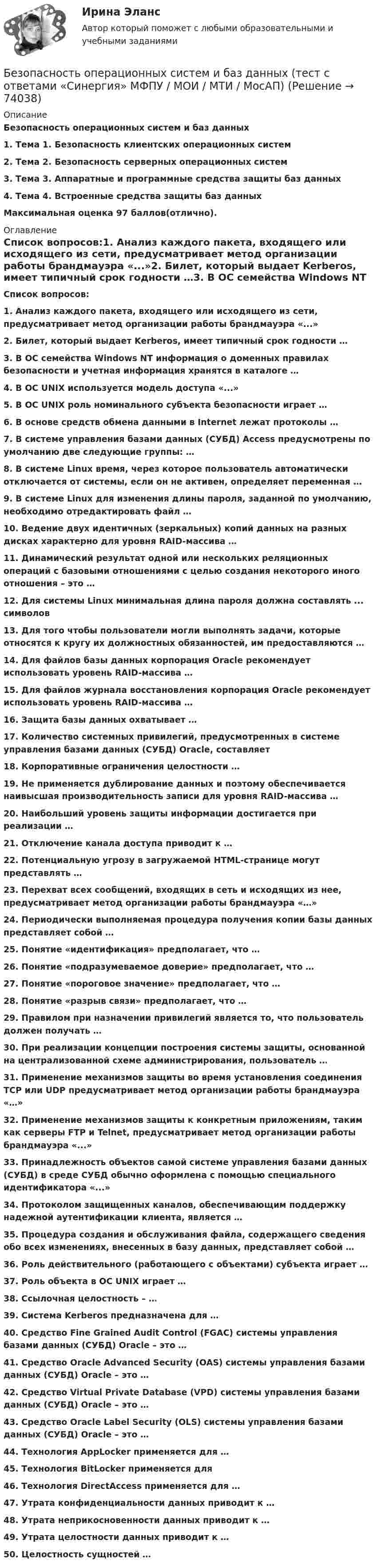      
            Описание
            Безопасность операционных систем и баз данных1.    Тема 1. Безопасность клиентских операционных систем2.    Тема 2. Безопасность серверных операционных систем3.    Тема 3. Аппаратные и программные средства защиты баз данных4.    Тема 4. Встроенные средства защиты баз данныхМаксимальная оценка 97 баллов(отлично). 
            Оглавление
             Список вопросов:1.   Анализ каждого пакета, входящего или исходящего из сети, предусматривает метод организации работы брандмауэра «...»2.  Билет, который выдает Kerberos, имеет типичный срок годности …3.  В ОС семейства Windows NT информация о доменных правилах безопасности и учетная информация хранятся в каталоге …4.  В ОС UNIX используется модель доступа «...»5.  В ОС UNIX роль номинального субъекта безопасности играет …6.  В основе средств обмена данными в Internet лежат протоколы …7.  В системе управления базами данных (СУБД) Access предусмотрены по умолчанию две следующие группы: …8.  В системе Linux время, через которое пользователь автоматически отключается от системы, если он не активен, определяет переменная …9.  В системе Linux для изменения длины пароля, заданной по умолчанию, необходимо отредактировать файл …10.                Ведение двух идентичных (зеркальных) копий данных на разных дисках характерно для уровня RAID-массива …11.                Динамический результат одной или нескольких реляционных операций с базовыми отношениями с целью создания некоторого иного отношения – это …12.                Для системы Linux минимальная длина пароля должна составлять ... символов13.                Для того чтобы пользователи могли выполнять задачи, которые относятся к кругу их должностных обязанностей, им предоставляются …14.                Для файлов базы данных корпорация Oracle рекомендует использовать уровень RAID-массива …15.                Для файлов журнала восстановления корпорация Oracle рекомендует использовать уровень RAID-массива …16.                Защита базы данных охватывает …17.                Количество системных привилегий, предусмотренных в системе управления базами данных (СУБД) Oracle, составляет 18.                Корпоративные ограничения целостности …19.                Не применяется дублирование данных и поэтому обеспечивается наивысшая производительность записи для уровня RAID-массива …20.                Наибольший уровень защиты информации достигается при реализации …21.                Отключение канала доступа приводит к …22.                Потенциальную угрозу в загружаемой HTML-странице могут представлять …23.                Перехват всех сообщений, входящих в сеть и исходящих из нее, предусматривает метод организации работы брандмауэра «…»24.                Периодически выполняемая процедура получения копии базы данных представляет собой …25.                Понятие «идентификация» предполагает, что …26.                Понятие «подразумеваемое доверие» предполагает, что …27.                Понятие «пороговое значение» предполагает, что …28.                Понятие «разрыв связи» предполагает, что …29.                Правилом при назначении привилегий является то, что пользователь должен получать …30.                При реализации концепции построения системы защиты, основанной на централизованной схеме администрирования, пользователь …31.                Применение механизмов защиты во время установления соединения TCP или UDP предусматривает метод организации работы брандмауэра «…»32.                Применение механизмов защиты к конкретным приложениям, таким как серверы FTP и Telnet, предусматривает метод организации работы брандмауэра «...»33.                Принадлежность объектов самой системе управления базами данных (СУБД) в среде СУБД обычно оформлена с помощью специального идентификатора «...»34.                Протоколом защищенных каналов, обеспечивающим поддержку надежной аутентификации клиента, является …35.                Процедура создания и обслуживания файла, содержащего сведения обо всех изменениях, внесенных в базу данных, представляет собой …36.                Роль действительного (работающего с объектами) субъекта играет …37.                Роль объекта в ОС UNIX играет …38.                Ссылочная целостность – …39.                Система Kerberos предназначена для …40.                Средство Fine Grained Audit Control (FGAC) системы управления базами данных (СУБД) Oracle – это …41.                Средство Oracle Advanced Security (OAS) системы управления базами данных (СУБД) Oracle – это …42.                Средство Virtual Private Database (VPD) системы управления базами данных (СУБД) Oracle – это …43.                Средство Oracle Label Security (OLS) системы управления базами данных (СУБД) Oracle – это …44.                Технология AppLocker применяется для …45.                Технология BitLocker применяется для 46.                Технология DirectAccess применяется для …47.                Утрата конфиденциальности данных приводит к …48.                Утрата неприкосновенности данных приводит к …49.                Утрата целостности данных приводит к …50.                Целостность сущностей …   
            
            
            Безопасность операционных систем и баз данных (тест с ответами «Синергия»/ МТИ / МосАП).Безопасность операционных систем и баз данных  (тест с ответами «Синергия» МФПУ / МОИ / МТИ / МосАП)Безопасность операционных систем и баз данных экзамен синергияБЕЗОПАСНОСТЬ ОРГАНИЗАЦИЙ В СФЕРЕ КОММЕРЦИИБезопасность ОС и баз данныхБезопасность предпринимательской деятельностиБезопасность работ в электроустановкахБезопасность операционных систем и баз данных. СИНЕРГИЯБезопасность операционных систем и баз данных/СИНЕРГИЯ//МОСАП//МОИ//МТИБезопасность операционных систем и баз данных. Синергия. Ответы на ИТОГОВЫЙ ТЕСТ. На отлично!Безопасность операционных систем и баз данных (тест с ответами «Синергия»).Безопасность операционных систем и баз данных - тест с ответами - Синергия - 2022Безопасность операционных систем и баз данных (тест с ответами Синергия/МОИ/ МТИ)Безопасность операционных систем и баз данных  (тест с ответами Синергия / МОИ / МТИ / МОСАП).