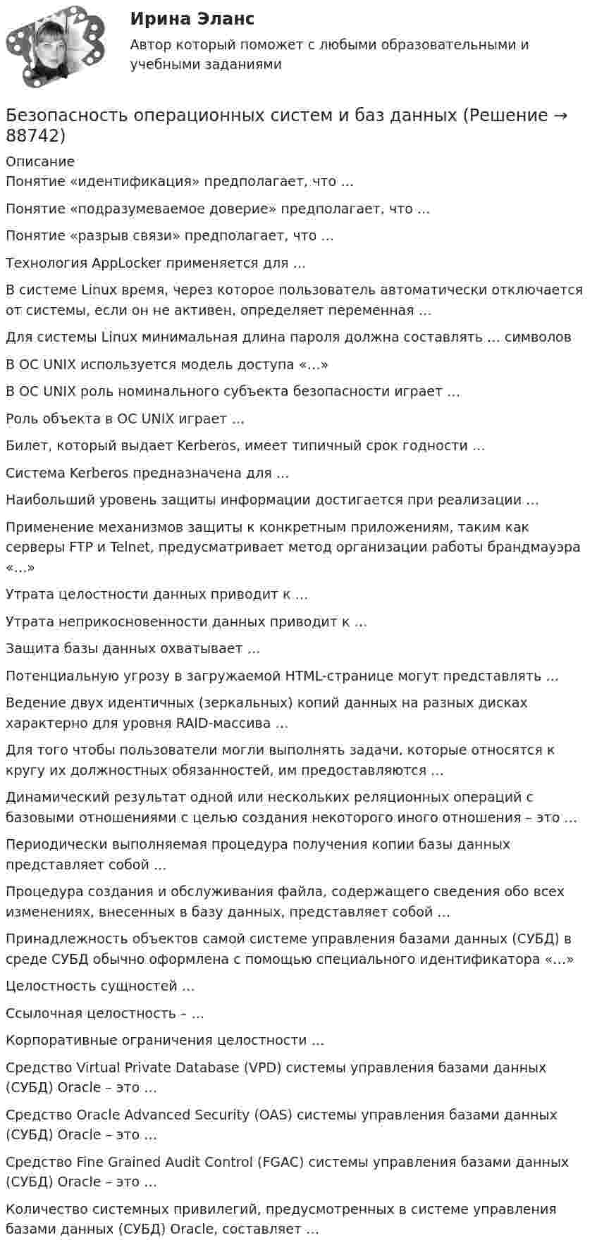      
            Описание
            Понятие «идентификация» предполагает, что …Понятие «подразумеваемое доверие» предполагает, что …Понятие «разрыв связи» предполагает, что …Технология AppLocker применяется для …В системе Linux время, через которое пользователь автоматически отключается от системы, если он не активен, определяет переменная …Для системы Linux минимальная длина пароля должна составлять … символовВ ОС UNIX используется модель доступа «…»В ОС UNIX роль номинального субъекта безопасности играет …Роль объекта в ОС UNIX играет …Билет, который выдает Kerberos, имеет типичный срок годности …Система Kerberos предназначена для …Наибольший уровень защиты информации достигается при реализации …Применение механизмов защиты к конкретным приложениям, таким как серверы FTP и Telnet, предусматривает метод организации работы брандмауэра «…»Утрата целостности данных приводит к …Утрата неприкосновенности данных приводит к …Защита базы данных охватывает …Потенциальную угрозу в загружаемой HTML-странице могут представлять …Ведение двух идентичных (зеркальных) копий данных на разных дисках характерно для уровня RAID-массива …Для того чтобы пользователи могли выполнять задачи, которые относятся к кругу их должностных обязанностей, им предоставляются …Динамический результат одной или нескольких реляционных операций с базовыми отношениями с целью создания некоторого иного отношения – это …Периодически выполняемая процедура получения копии базы данных представляет собой …Процедура создания и обслуживания файла, содержащего сведения обо всех изменениях, внесенных в базу данных, представляет собой …Принадлежность объектов самой системе управления базами данных (СУБД) в среде СУБД обычно оформлена с помощью специального идентификатора «…»Целостность сущностей …Ссылочная целостность – …Корпоративные ограничения целостности …Средство Virtual Private Database (VPD) системы управления базами данных (СУБД) Oracle – это …Средство Oracle Advanced Security (OAS) системы управления базами данных (СУБД) Oracle – это …Средство Fine Grained Audit Control (FGAC) системы управления базами данных (СУБД) Oracle – это …Количество системных привилегий, предусмотренных в системе управления базами данных (СУБД) Oracle, составляет …   
            
            
            Безопасность оерационных систем и баз данныхБезопасность операционных систем и баз данныхБезопасность операционных систем и баз данных ✅ Безопасность операционных систем и баз данных 29 вопросов СИНЕРГИЯ МТИ 2022Безопасность операционных систем и баз данных 30 вопросов СИНЕРГИЯ ОТВЕТЫ 2022Безопасность операционных систем и баз данных 5 семестрБезопасность операционных систем и баз данных 80 балл Безопасность и охрана труда. СинергияБезопасность и охрана труда/СИНЕРГИЯ//МОСАП//МОИ//МТИ🌞 Безопасность и охрана труда/ Синергия / МТИ / МосАП. 2022/ Обновлённый сборник из 120 ответов на отлично!Безопасность и охрана труда (Темы 1-4) тест с ответами Синергия/МОИ/ МТИ /МОСАП⭐ Безопасность клиентских операционных систем. (ответы на тест Синергия / МТИ / МосАП, март 2023)Безопасность клиентских операционных систем (тест с ответами «Синергия»).Безопасность компьютерных сетей Часть 1 СПбГУТ