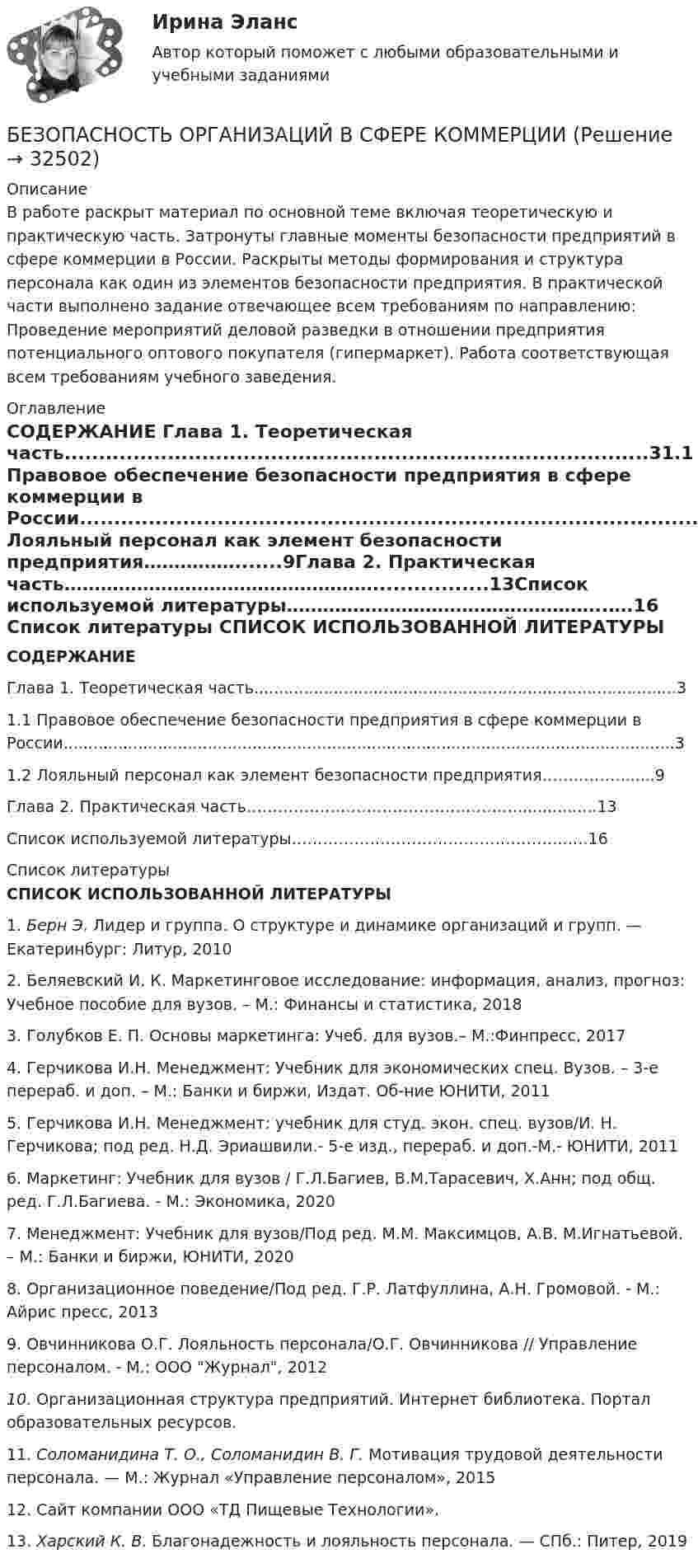     
          Описание
          В работе раскрыт материал по основной теме включая теоретическую и практическую часть. Затронуты главные моменты безопасности предприятий в сфере коммерции в России. Раскрыты методы формирования и структура персонала как один из элементов безопасности предприятия. В практической части выполнено задание отвечающее всем требованиям по направлению: 	Проведение мероприятий деловой разведки в отношении предприятия потенциального оптового покупателя (гипермаркет). Работа соответствующая всем требованиям учебного заведения.  
          Оглавление
           СОДЕРЖАНИЕ Глава 1. Теоретическая часть.....................................................................................31.1 Правовое обеспечение безопасности предприятия в сфере коммерции в России...........................................................................................................................31.2 Лояльный персонал как элемент безопасности предприятия…………….......9Глава 2. Практическая часть…………………………………………….................13Список используемой литературы……………………………………………..….16  
          Список литературы
           СПИСОК ИСПОЛЬЗОВАННОЙ ЛИТЕРАТУРЫ  1.               Берн Э. Лидер и группа. О структуре и динамике организаций и групп. — Екатеринбург: Литур, 20102.               Беляевский И. К. Маркетинговое исследование: информация, анализ, прогноз: Учебное пособие для вузов. – М.: Финансы и статистика, 20183.               Голубков Е. П. Основы маркетинга: Учеб. для вузов.– М.:Финпресс, 20174.               Герчикова И.Н. Менеджмент: Учебник для экономических спец. Вузов. – 3-е перераб. и доп. – М.: Банки и биржи, Издат. Об-ние ЮНИТИ, 20115.               Герчикова И.Н. Менеджмент: учебник для студ. экон. спец. вузов/И. Н. Герчикова; под ред. Н.Д. Эриашвили.- 5-е изд., перераб. и доп.-М.- ЮНИТИ, 20116.               Маркетинг: Учебник для вузов / Г.Л.Багиев, В.М.Тарасевич, Х.Анн; под общ. ред. Г.Л.Багиева. - М.: Экономика, 20207.               Менеджмент: Учебник для вузов/Под ред. М.М. Максимцов, А.В. М.Игнатьевой. – М.: Банки и биржи, ЮНИТИ, 20208.               Организационное поведение/Под ред. Г.Р. Латфуллина, А.Н. Громовой. - М.: Айрис пресс, 20139.               Овчинникова О.Г. Лояльность персонала/О.Г. Овчинникова // Управление персоналом. - М.: ООО Журнал, 201210.          Организационная структура предприятий. Интернет библиотека. Портал образовательных ресурсов. 11.          Соломанидина Т. О., Соломанидин В. Г. Мотивация трудовой деятельности персонала. — М.: Журнал «Управление персоналом», 201512.          Сайт компании ООО «ТД Пищевые Технологии». 13.          Харский К. В. Благонадежность и лояльность персонала. — СПб.: Питер, 2019
            
            
            Безопасность операционных систем и баз данных экзамен синергияБЕЗОПАСНОСТЬ ОРГАНИЗАЦИЙ В СФЕРЕ КОММЕРЦИИБезопасность ОС и баз данныхБезопасность предпринимательской деятельностиБезопасность работ в электроустановкахБезопасность рабочего местаБезопасность серверных операционных систем / Аудит информационной безопасности (сборник из 185 ответов на тест) «Синергия».Безопасность операционных систем и баз данных. Синергия. Ответы на ИТОГОВЫЙ ТЕСТ. На отлично!Безопасность операционных систем и баз данных (тест с ответами «Синергия»).Безопасность операционных систем и баз данных - тест с ответами - Синергия - 2022Безопасность операционных систем и баз данных (тест с ответами Синергия/МОИ/ МТИ)Безопасность операционных систем и баз данных  (тест с ответами Синергия / МОИ / МТИ / МОСАП).Безопасность операционных систем и баз данных (тест с ответами Синергия / МОИ / МТИ / МОСАП).Безопасность операционных систем и баз данных (тест с ответами «Синергия»/ МТИ / МосАП).