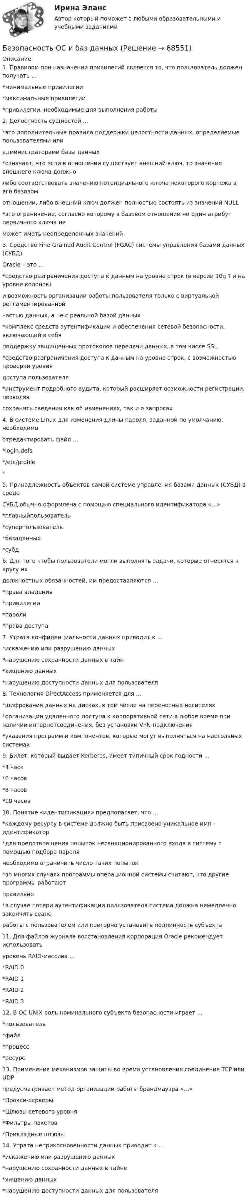     
            Описание
            1. Правилом при назначении привилегий является то, что пользователь должен получать …*минимальные привилегии*максимальные привилегии*привилегии, необходимые для выполнения работы2. Целостность сущностей …*это дополнительные правила поддержки целостности данных, определяемые пользователями илиадминистраторами базы данных*означает, что если в отношении существует внешний ключ, то значение внешнего ключа должнолибо соответствовать значению потенциального ключа некоторого кортежа в его базовомотношении, либо внешний ключ должен полностью состоять из значений NULL*это ограничение, согласно которому в базовом отношении ни один атрибут первичного ключа неможет иметь неопределенных значений3. Средство Fine Grained Audit Control (FGAC) системы управления базами данных (СУБД)Oracle – это …*средство разграничения доступа к данным на уровне строк (в версии 10g ? и на уровне колонок)и возможность организации работы пользователя только с виртуальной регламентированнойчастью данных, а не с реальной базой данных*комплекс средств аутентификации и обеспечения сетевой безопасности, включающий в себяподдержку защищенных протоколов передачи данных, в том числе SSL*средство разграничения доступа к данным на уровне строк, с возможностью проверки уровнядоступа пользователя*инструмент подробного аудита, который расширяет возможности регистрации, позволяясохранять сведения как об изменениях, так и о запросах4. В системе Linux для изменения длины пароля, заданной по умолчанию, необходимоотредактировать файл …*login.defs*/etc/profile*5. Принадлежность объектов самой системе управления базами данных (СУБД) в средеСУБД обычно оформлена с помощью специального идентификатора «...»*главныйпользователь*суперпользователь*базаданных*субд6. Для того чтобы пользователи могли выполнять задачи, которые относятся к кругу ихдолжностных обязанностей, им предоставляются …*права владения*привилегии*пароли*права доступа7. Утрата конфиденциальности данных приводит к …*искажению или разрушению данных*нарушению сохранности данных в тайн*хищению данных*нарушению доступности данных для пользователя8. Технология DirectAccess применяется для …*шифрования данных на дисках, в том числе на переносных носителях*организации удаленного доступа к корпоративной сети в любое время при наличии интернетсоединения, без установки VPN-подключения*указания программ и компонентов, которые могут выполняться на настольных системах9. Билет, который выдает Kerberos, имеет типичный срок годности …*4 часа*6 часов*8 часов*10 часов10. Понятие «идентификация» предполагает, что …*каждому ресурсу в системе должно быть присвоено уникальное имя – идентификатор*для предотвращения попыток несанкционированного входа в систему с помощью подбора паролянеобходимо ограничить число таких попыток*во многих случаях программы операционной системы считают, что другие программы работаютправильно*в случае потери аутентификации пользователя система должна немедленно закончить сеансработы с пользователем или повторно установить подлинность субъекта11. Для файлов журнала восстановления корпорация Oracle рекомендует использоватьуровень RAID-массива …*RAID 0*RAID 1*RAID 2*RAID 312. В ОС UNIX роль номинального субъекта безопасности играет …*пользователь*файл*процесс*pecypc13. Применение механизмов защиты во время установления соединения TCP или UDPпредусматривает метод организации работы брандмауэра «…»*Прокси-серверы*Шлюзы сетевого уровня*Фильтры пакетов*Прикладные шлюзы14. Утрата неприкосновенности данных приводит к …*искажению или разрушению данных*нарушению сохранности данных в тайне*хищению данных*нарушению доступности данных для пользователя   
            
            
            БЕЗОПАСНОСТЬ ОРГАНИЗАЦИЙ В СФЕРЕ КОММЕРЦИИБезопасность ОС и баз данныхБезопасность предпринимательской деятельностиБезопасность работ в электроустановкахБезопасность рабочего местаБезопасность серверных операционных систем / Аудит информационной безопасности (сборник из 185 ответов на тест) «Синергия».💯 Безопасность серверных операционных систем (ответы на тест Синергия / МОИ / МТИ / МосАП, октябрь 2023)Безопасность операционных систем и баз данных (тест с ответами «Синергия»).Безопасность операционных систем и баз данных - тест с ответами - Синергия - 2022Безопасность операционных систем и баз данных (тест с ответами Синергия/МОИ/ МТИ)Безопасность операционных систем и баз данных  (тест с ответами Синергия / МОИ / МТИ / МОСАП).Безопасность операционных систем и баз данных (тест с ответами Синергия / МОИ / МТИ / МОСАП).Безопасность операционных систем и баз данных (тест с ответами «Синергия»/ МТИ / МосАП).Безопасность операционных систем и баз данных  (тест с ответами «Синергия» МФПУ / МОИ / МТИ / МосАП)