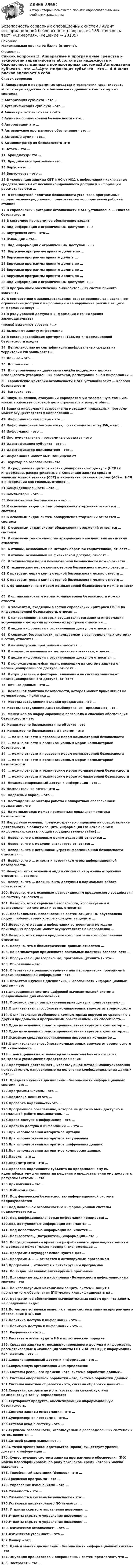     
          Описание
          Максимальная оценка 93 балла (отлично). 
          Оглавление
          Список вопросов:1. Аппаратные и программные средства и технологии гарантировать абсолютную надежность и безопасность данных в компьютерных системах2.Авторизация субъекта – это …3.Аутентификация субъекта – это … 4.Анализ рисков включает в себя … 5.Аудит информационной безопасности – это… 6.Авторизация- это …7.Антивирусное программное обеспечение – это …  8.Активный аудит – это… 9.Администратор по безопасности- это 10.Атака – это …11. Брандмауэр- это …12. Вредоносные программы- это …13.Вирус – это …14.Вирус-червь – это …15.В «концепции защиты СВТ и АС от НСД к информации» как главные средства защиты от несанкционированного доступа к информации рассматриваются …16. В стандартной политике безопасности установка программных продуктов непосредственно пользователем корпоративной рабочей станции 17.В европейских критериях безопасности ITSEC установлено … классов безопасности 18.В системное программное обеспечение входят:  19.Вид информации с ограниченным доступом: «…» 20.Внутренняя сеть – это … 21.Взломщик – это …22. Вид информации с ограниченным доступом: «…» 23. Вирусные программы принято делить по …  24.Вирусные программы принято делить ... 25.Вирусные программы принято делить по …  26.Вирусные программы принято делить по …27.Вирусные программы принято делить по …28.Вид информации с ограниченным доступом: «…» 29.В программном обеспечении вычислительных систем принято выделять 30.В соответствии с законодательством ответственность за незаконное ограничение доступа к информации и за нарушение режима защиты информации несут …31.В ряду уровней доступа к информации с точки зрения законодательства (права) выделяют уровень «…» 32.Выделяют защиту информации 33.В состав европейских критериев ITSEC по информационной безопасности входит 34. Деятельностью по сертификации шифровальных средств на территории РФ занимается …35.Данные – это …36. Доступ – это …  37. Для управления инцидентами служба поддержки должна использовать утвержденный протокол, регистрации в нём информации …38. Европейские критерии безопасности ITSEC устанавливают … классов безопасности 39. Загрузка- это …40.Злоумышленник, атакующий корпоративную телефонную станцию, может в качестве основной цели стремиться к тому, чтобы …  41.Защита информации встроенными методами прикладных программ может осуществляется в направлении …42. Информационная сфера – это … 43.Информационная безопасность, по законодательству РФ, – это … 44.Информация – это … 45.Инструментальные программные средства – это 46.Идентификация субъекта – это …47.Идентификатор пользователя – это …48.Информация может быть защищена от 49. Куратор по безопасности- это 50. К средствам защиты от несанкционированного доступа (НСД) к информации, рассматриваемые в Концепции защиты средств вычислительной техники (СВТ) и автоматизированных систем (АС) от НСД к информации как главные, относят …51.Конфиденциальность – это …52.Компьютеры – это …53.Компьютерная безопасность – это …54.К основным видам систем обнаружения вторжений относятся … системы55.К основным видам систем обнаружения вторжений относятся … системы56. К основным видам систем обнаружения вторжений относятся … системы 57. К основным разновидностям вредоносного воздействия на систему относится 58. К атакам, основанным на методах обратной социотехники, относят ... 59. К атакам, основанным на физическом доступе, относят ... 60. К техническим мерам компьютерной безопасности можно отнести … 61.К техническим мерам компьютерной безопасности можно отнести … 62.К правовым мерам компьютерной безопасности можно отнести …63.К правовым мерам компьютерной безопасности можно отнести …64.К организационным мерам компьютерной безопасности можно отнести …65. К организационным мерам компьютерной безопасности можно отнести 66. К элементам, входящим в состав европейских критериев ITSEC по информационной безопасности, относят …67. К направлениям, в которых осуществляется защита информации встроенными методами прикладных программ относится … 68. К видам информации с ограниченным доступом относится …69. К сервисам безопасности, используемым в распределенных системах и сетях, относятся … 70. К антивирусным программам относятся … 71. К атакам, основанным на методах социотехники, относят …  72. К видам информации с ограниченным доступом относится …73. К положительным факторам, влияющим на систему защиты от несанкционированного доступа, относят …  74. К отрицательным факторам, влияющим на систему защиты от несанкционированного доступа, относят 75. Личные данные – это …76. Локальная политика безопасности, которая может применяться на компьютерах, - политика ... 77. Методы затруднения отладки предлагают, что …78.Методы затруднения дизассемблирования - предлагают, что …79. Менеджер по информированию персонала о способах обеспечения безопасности – это  80.Менеджер по безопасности на объекте – это 81.Менеджер по безопасности ИТ-систем – это 82. … можно отнести к правовым мерам компьютерной безопасности  83. … можно отнести к организационным мерам компьютерной безопасности84. … можно отнести к правовым мерам компьютерной безопасности85. … можно отнести к организационным мерам компьютерной безопасности86. … можно отнести к техническим мерам компьютерной безопасности87. … можно отнести к техническим мерам компьютерной безопасности  88. Несанкционированный доступ к информации – это …  89.Нежелательная почта – это …90. Надежный пароль – это …91. Нестандартные методы работы с аппаратным обеспечением предлагают, что 92. На компьютерах может применяться локальная политика безопасности 93.Нарушение условий, предусмотренных лицензией на осуществление деятельности в области защиты информации (за исключением информации, составляющей государственную тайну) …94. Неверно, что к основным целям аудита ИБ относится … 95. Неверно, что к модулям антивируса относится …96. Неверно, что к источникам угроз информационной безопасности относятся …97. Неверно, что … относят к источникам угроз информационной безопасности.98.Неверно, что к основным видам систем обнаружения вторжений относятся … системы  99. Неверно, что … должны быть доступны в нормальной работе пользователя 100. Неверно, что к основным разновидностям вредоносного воздействия на систему относится …101. Неверно, что к сервисам безопасности, используемым в распределенных системах и сетях, относится 102. Необходимость использования систем защиты ПО обусловлена рядом проблем, среди которых следует выделить …103.Неверно, что защита информации встроенными методами прикладных программ может осуществляется в направлении … 104.Неверно, что к видам вредоносного программного обеспечения относится 105. Неверно, что к биометрическим данным относится … 106. На компьютерах применяются локальные политики безопасности … 107. Обслуживающие (сервисные) программы (утилиты) - это… 108. Обновление – это …109. Оперативно в реальном времени или периодически проводимый анализ накопленной информации – это … 110. Объектом изучения дисциплины «Безопасности информационных систем» - это 111.Операционная система цифровой вычислительной системы предназначена для обеспечения112. Основной смысл разграничения прав доступа пользователей – … 113.Отличительная способность компьютерных вирусов от вредоносного  114. Отличительная особенность компьютерных вирусов по сравнению с другим вредоносным программным обеспечением – их способность …  115.Одно из основных средств проникновения вирусов в компьютер – …116.Одно из основных средств проникновения вирусов в компьютер – … 117.Основные средства проникновения вирусов на компьютер …118.Отличительная способность компьютерных вирусов от вредоносного ПО – способность …119. …помещенная на компьютер пользователя без его согласия, контроля и уведомления средство слежения120.Преступная деятельность, использующая методы манипулирования пользователем, направленные на получение конфиденциальных данных – это …121. Предмет изучения дисциплины «Безопасности информационных систем» - это …122.Программы-шпионы - это …123.Подделка данных это …124.Проверка подлинности- это …125.Программное обеспечение, которое не должно быть доступно в нормальной работе пользователя, – … 126.Право доступа к информации – это … 127.Правило доступа к информации — – это … 128.При использовании алгоритмов мутации  129.При использовании алгоритмов запутывания 130.При использовании алгоритмов шифрования данных 131.При использовании алгоритмов компрессии данных  132.Пароль – это …133.Периметр сети – это …  134.Проверка подлинности субъекта по предъявленному им идентификатору для принятия решения о предоставлении ему доступа к ресурсам системы — это 135.Приложения – это …136. ПИН-код - это …137. Под физической безопасностью информационной системы подразумевается 138.Под локальной безопасностью информационной системы подразумевается …139. Под конфиденциальностью информации понимается … 140.Под доступностью информации понимается …141. Под целостностью информации понимается … 142. Пользователь, (потребитель) информации – это … 143. По существующим правилам разрабатывать, производить защиты информации может только предприятие, имеющее …144. Программы keylogger используются для …145. Программы-«...» относятся к антивирусным программам146.Программы … относятся к антивирусным программам 147. По видам различают антивирусные программы …148. Прикладные задачи дисциплины «Безопасности информационных систем» - это 149. По используемым механизмам защиты системы защиты программного обеспечения (ПО)можно классифицировать на ... 150. Программное обеспечение вычислительных систем принято делить на следующие виды: 151.По методу установки выделяют такие системы защиты программного обеспечения (ПО), как  152.Политика доступа к информации – это …  153. Политика доступа к информации – это …  154. Разрешения – это …155.Расставьте этапы аудита ИБ в их логическом порядке:156. Средства защиты от несанкционированного доступа к информации, рассматриваемые в «концепции защиты СВТ и АС от НСД к информации» как главные, – это …157.Санкционированный доступ к информации – это … 158.Современную организацию ЭВМ предложил:  159. Системы реального времени – это, система обработки данных…  160. Системы оперативной обработки – это, система обработки данных… 161.Системы пакетной обработки - это, система обработки данных… 162.Сведения, которые не могут составлять служебную или коммерческую тайну, определяются163.Сертификат продукта, обеспечивающий информационную безопасность, 164.Система защиты информации – это …  165.Супервизорная программа – это… 166.Сетевой вход в систему – это …167.Сервисом безопасности, используемым в распределенных системах и сетях, является … 168.Сетевой сканер выполняет ...169.С точки зрения законодательства (права) существует уровень доступа к информации …170. Существующие системы защиты программного обеспечения (ПО) можно классифицировать по ряду признаков, среди которых можно выделить ... 171. Телефонный взломщик (фрикер) – это …172.Троянская программа – это …173. Управление изменениями – это …174.Уязвимость – это …175.Уязвимость в системе безопасности – это …176.Установка лицензионного ПО является ... 177. Утилиты скрытого управления позволяют …178.Утилиты скрытого управления позволяют …179.Утилиты скрытого управления позволяют …180. Физическая безопасность – это …181.Физическая уязвимость – это …182.Фишер – это …183. Цель и задачи дисциплины «Безопасности информационных систем» - это 184. Эмуляция процессоров и операционных систем предлагают, что …185. Экстрасеть- это … 
            
            
            Безопасность рабочего местаБезопасность серверных операционных систем / Аудит информационной безопасности (сборник из 185 ответов на тест) «Синергия».💯 Безопасность серверных операционных систем (ответы на тест Синергия / МОИ / МТИ / МосАП, октябрь 2023)⭐ Безопасность серверных операционных систем (ответы на тест Синергия / МТИ / МосАП, август 2022)⭐ Безопасность серверных операционных систем (ответы на тест Синергия / МТИ / МосАП, июль 2022)💯 Безопасность серверных операционных систем (ответы на тест Синергия / МТИ / МосАП, ноябрь 2022)💯 Безопасность серверных операционных систем (ответы на тест Синергия / МТИ / МосАП, сентябрь 2022)Безопасность операционных систем и баз данных (тест с ответами Синергия / МОИ / МТИ / МОСАП).Безопасность операционных систем и баз данных (тест с ответами «Синергия»/ МТИ / МосАП).Безопасность операционных систем и баз данных  (тест с ответами «Синергия» МФПУ / МОИ / МТИ / МосАП)Безопасность операционных систем и баз данных экзамен синергияБЕЗОПАСНОСТЬ ОРГАНИЗАЦИЙ В СФЕРЕ КОММЕРЦИИБезопасность ОС и баз данныхБезопасность предпринимательской деятельности