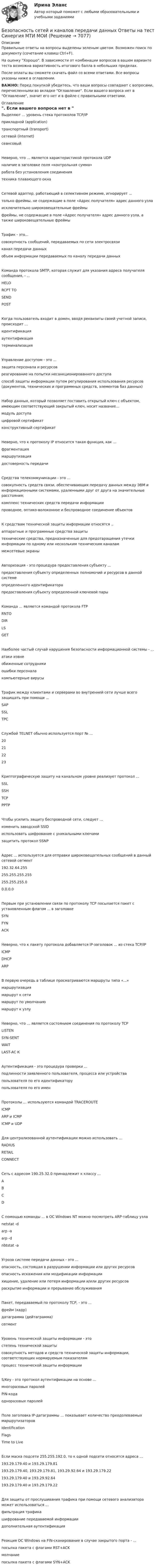     
          Описание
          Правильные ответы на вопросы выделены зеленым цветом. Возможен поиск по документу (сочетание клавиш Ctrl+F).На оценку Хорошо. В зависимости от комбинации вопросов в вашем варианте теста возможна вариативность итогового балла в небольших пределах.После оплаты вы сможете скачать файл со всеми ответами. Все вопросы указаны ниже в оглавлении.ВАЖНО: Перед покупкой убедитесь, что ваши вопросы совпадают с вопросами, перечисленными во вкладке Оглавление. Если вашего вопроса нет в Оглавление, значит его нет и в файле с правильными ответами. 
          Оглавление
          Выделяют ... уровень стека протоколов TCP/IP прикладной (application)транспортный (transport)сетевой (internet)сеансовыйНеверно, что ... является характеристикой протокола UDP наличие в заголовке поля «контрольная сумма»работа без установления соединения техника плавающего окнаСетевой адаптер, работающий в селективном режиме, игнорирует ...только фреймы, не содержащие в поле «Адрес получателя» адрес данного узлаисключительно широковещательные фреймыфреймы, не содержащие в поле «Адрес получателя» адрес данного узла, а также широковещательные фреймыТрафик - это...совокупность сообщений, передаваемых по сети электросвязиканал передачи данных объем информации передаваемых по каналу передачи данныхКоманда протокола SMTP, которая служит для указания адреса получателя сообщения, - ... НЕLORCPT TOSENDPOSTКогда пользователь входит в домен, вводя реквизиты своей учетной записи, происходит ...идентификацияаутентификациятерминализацияУправление доступом - это ...защита персонала и ресурсовреагирование на попытки несанкционированного доступаспособ защиты информации путем регулирования использования ресурсов (документов, технических и программных средств, элементов баз данных)Набор данных, который позволяет поставить открытый ключ с объектом, имеющим соответствующий закрытый ключ, носит название...модуль доступацифровой сертификатконструктивный сертификатНеверно, что к протоколу IP относится такая функция, как ... фрагментациямаршрутизация достоверность передачиСредства телекоммуникации - это ...совокупность средств связи, обеспечивающих передачу данных между ЭВМ и информационными системами, удаленными друг от друга на значительные расстояния;комплекс технических средств передачи информациипроводное, оптико-волоконное и беспроводное соединение объектовК средствам технической защиты информации относятся .. аппаратные и программные средства защитытехнические средства, предназначенные для предотвращения утечки информации по одному или нескольким техническим каналаммежсетевые экраныАвторизация - это процедура предоставления субъекту ...предоставления субъекту определенных полномочий и ресурсов в данной системеопределенного идентификаторапредоставления субъекту определенной ключевой парыКоманда ... является командой протокола FTP RNTODIRLS GETНаиболее частый случай нарушения безопасности информационной системы - ...атаки извнеобиженные сотрудникиошибки персонала компьютерные вирусыТрафик между клиентами и серверами во внутренней сети лучше всего защищать при помощи ...SAPSSLТРССлужбой TELNET обычно используется порт № ...20212223Криптографическую защиту на канальном уровне реализует протокол ...SSLSSHTCP РРТРЧтобы усилить защиту беспроводной сети, следует ...изменить заводской SSIDиспользовать шифрование с уникальными ключамизащитить протокол SSNPАдрес ... используется для отправки широковещательных сообщений в данный сетевой сегмент 192.32.64.255255.255.255.255255.255.255.00.0.0.0Первым при установлении связи по протоколу TCP посылается пакет с установленным флагом ... в заголовкеSYNFYNАСКНеверно, что к пакету протокола добавляется IP-заголовок ... из стека TCP/IP ICMPDHCP ARPВ первую очередь в таблице просматриваются маршруты типа «...» маршрутизациямаршрут к сетимаршрут по умолчанию маршрут к узлуНеверно, что ... является состоянием соединения по протоколу TCP LISTENSYN-SENTWAIT LAST-АС КАутентификация - это процедура проверки ...подлинности заявленного пользователя, процесса или устройствапользователя по его идентификаторупользователя по его именПротоколы ... используются командой TRACEROUTE ICMPARP и ICMP ICMP и UDPДля централизованной аутентификации можно использовать ...RADIUSRETAIL CONNECTСеть с адресом 190.25.32.0 принадлежит к классу ...ABCDС помощью команды ... в ОС Windows NT можно посмотреть ARP-таблицу узла netstat -darp -аarp -dnbtstat -аУгроза системе передачи данных - это ... опасность, состоящая в разрушении информации или других ресурсовопасность искажения или модификации информациихищение, удаление или потеря информации и/или других ресурсов раскрытие информации и прерывание обслуживанияПакет, передаваемый по протоколу TCP, - это ...фрейм (кадр)датаграмма (дейтаграмма)сегмент Уровень технической защиты информации - этостепень технической защитысовокупность методов и средств технической защиты информации, соответствующих нормируемым показателямпроцесс технической защиты информацииS/Key - это протокол аутентификации на основе ...многоразовых паролейPIN-кода одноразовых паролейПоле заголовка IР-датаграммы ... показывает количество преодолеваемых маршрутизаторов IdentificationFlagsTime to LiveЕсли маска подсети 255.255.192.0, то к одной подсети относятся адреса ... 193.29.179.40 и 193.29.179.81193.29.179.40, 193.29.179.81, 193.29.92.64 и 193.29.179.22193.29.179.40 и 193.29.92.64193.29.179.40 и 193.29.179.22Для защиты от прослушивания трафика при помощи сетевого анализатора может использоваться ...фильтрация трафикашифрование передаваемой информациидополнительная аутентификацияРеакция ОС Windows на FIN-сканирование в случае закрытого порта - ...посылка пакета с флагами RST+ACKмолчаниепосылка пакета с флагами SYN+ACK 
            
            
            💯 Безопасность сетей и каналов передачи данных (ответы на тест Синергия / МОИ / МТИ / МосАП, январь 2024)Безопасность сетей и каналов передачи данных Ответы на тест Синергия МТИ МОИБезопасность ЧС (РОСДИСТАНТ)Безопастность жиздедеятельностиБезопастность жизнидеятельность 1 семестрБезотзывность перевода денежных средств на единый казначейский счет наступает с момента ...Без подписи главного бухгалтера … считаются недействительными💯 Безопасность серверных операционных систем (ответы на тест Синергия / МОИ / МТИ / МосАП, октябрь 2023)⭐ Безопасность серверных операционных систем (ответы на тест Синергия / МТИ / МосАП, август 2022)⭐ Безопасность серверных операционных систем (ответы на тест Синергия / МТИ / МосАП, июль 2022)💯 Безопасность серверных операционных систем (ответы на тест Синергия / МТИ / МосАП, ноябрь 2022)💯 Безопасность серверных операционных систем (ответы на тест Синергия / МТИ / МосАП, сентябрь 2022)Безопасность серверных операционных систем (сборник из 185 ответов на тест) «Синергия».Безопасность серверных операционных систем (тест с ответами «Синергия»).
