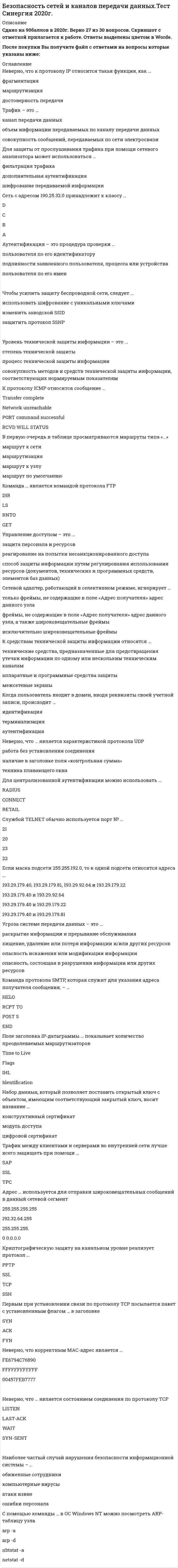    
          Описание
          38 вопросов с ответамиСдано на 77  баллов из 100 ( зачет)Год сдачи - 2020.После покупки Вы получите файл с ответами на вопросы которые указаны ниже: 
          Оглавление
          1. Сетевой адаптер, работающий в селективном режиме, игнорирует … *только фреймы, не содержащие в поле «Адрес получателя» адрес данного узла *фреймы, не содержащие в поле «Адрес получателя» адрес данного узла, а также широковещательные фреймы *исключительно широковещательные фреймы2. Адрес … используется для отправки широковещательных сообщений в данный сетевой сегмент 255.255.255.255 192.32.64.255 255.255.255.0 0.0.0.03. Набор данных, который позволяет поставить открытый ключ с объектом, имеющим соответствующий закрытый ключ, носит название … конструктивный сертификат модуль доступа цифровой сертификат4. Службой TELNET обычно используется порт № … 21 20 23 225. Пакет, передаваемый по протоколу ТСР, – это … сегмент фрейм (кадр) датаграмма (дейтаграмма)6. Средства телекоммуникации – это … * проводное, оптико-волоконное и беспроводное соединение объектов *совокупность средств связи, обеспечивающих передачу данных между ЭВМ и информационными системами, удаленными друг от друга на значительные расстояния; *комплекс технических средств передачи информации7. Если маска подсети 255.255.192.0, то к одной подсети относятся адреса … 193.29.179.40, 193.29.179.81, 193.29.92.64 и 193.29.179.22 193.29.179.40 и 193.29.92.64 193.29.179.40 и 193.29.179.22 193.29.179.40 и 193.29.179.818. Неверно, что … является характеристикой протокола UDP работа без установления соединения наличие в заголовке поля «контрольная сумма» техника плавающего окна9. Когда пользователь входит в домен, вводя реквизиты своей учетной записи, происходит … идентификация терминализация аутентификация10 Угроза системе передачи данных – это ... *раскрытие информации и прерывание обслуживания *хищение, удаление или потеря информации и/или других ресурсов *опасность искажения или модификации информации *опасность, состоящая в разрушении информации или других ресурсов11. Выделяют … уровень стека протоколов TCP/IP прикладной (application) сеансовый транспортный (transport) сетевой (internet)12. Поле заголовка IP-датаграммы … показывает количество преодолеваемых маршрутизаторовTime to Live Flags IHL Identification13. Неверно, что корректным МАС-адрес является … FE6794C76890 FFFFFFFFFFFF 00457FEB777714. Авторизация – это процедура предоставления субъекту … предоставления субъекту определенных полномочий и ресурсов в данной системе определенного идентификатора предоставления субъекту определенной ключевой пары15. Команда протокола SMTP, которая служит для указания адреса получателя сообщения, – … HELO RCPT TO POST SEND16. Команда … является командой протокола FTP DIR LS RNTO GET17. Управление доступом – это ... *защита персонала и ресурсов *реагирование на попытки несанкционированного доступа *способ защиты информации путем регулирования использования ресурсов (документов, технических и программных средств, элементов баз данных)18. К средствам технической защиты информации относятся ... *технические средства, предназначенные для предотвращения утечки информации по одному или нескольким техническим каналам *аппаратные и программные средства защиты *межсетевые экраны19. Наиболее частый случай нарушения безопасности информационной системы – … обиженные сотрудники компьютерные вирусыатаки извне ошибки персонала20. Первым при установлении связи по протоколу ТСР посылается пакет с установленным флагом … в заголовке SYN ACK FYN21. Для централизованной аутентификации можно использовать … RADIUS CONNECT RETAIL22. Криптографическую защиту на канальном уровне реализует протокол … PPTP SSL TCP SSH23. Трафик – это … канал передачи данных объем информации передаваемых по каналу передачи данных совокупность сообщений, передаваемых по сети электросвязи24. Протоколы … используются командой TRACEROUTE ICMP ICMP и UDP ARP и ICMP25. Трафик между клиентами и серверами во внутренней сети лучше всего защищать при помощи … SAP SSL TPC26. Аутентификация – это процедура проверки ... пользователя по его идентификатору подлинности заявленного пользователя, процесса или устройства пользователя по его имен27. Уровень технической защиты информации – это ... степень технической защиты процесс технической защиты информации совокупность методов и средств технической защиты информации, соответствующих нормируемым показателям28. К протоколу ICMP относится сообщение … Transfer complete Network unreachable PORT command successful RCVD WILL STATUS29. S/Key – это протокол аутентификации на основе … PIN-кода одноразовых паролей многоразовых паролей30. Неверно, что … является состоянием соединения по протоколу ТСР LISTEN LAST-ACK WAIT SYN-SENT31. Неверно, что к протоколу IP относится такая функция, как … фрагментация маршрутизация достоверность передачи32. Сеть с адресом 190.25.32.0 принадлежит к классу … D C B А33. Чтобы усилить защиту беспроводной сети, следует … использовать шифрование с уникальными ключамиизменить заводской SSID защитить протокол SSNP34. Реакция ОС Windows на FIN-сканирование в случае закрытого порта – … молчание посылка пакета с флагами SYN+ACK посылка пакета с флагами RST+ACK35. В первую очередь в таблице просматриваются маршруты типа «…» маршрут к сети маршрутизация маршрут к узлу маршрут по умолчанию36. Для защиты от прослушивания трафика при помощи сетевого анализатора может использоваться … фильтрация трафика дополнительная аутентификация шифрование передаваемой информации37. С помощью команды … в OC Windows NT можно посмотреть ARP-таблицу узла arp -a arp -d nbtstat -a netstat -d38. Неверно, что к пакету протокола добавляется IP-заголовок … из стека ТСР/IP DHCP ICMP ARP 
            
            
            Безопасность сетей и каналов передачи данных (тест с ответами Синергия )Безопасность сетей и каналов передачи данных (тест с ответами) «Синергия»Безопасность сетей и каналов передачи данных (тест с ответами) «Синергия». 2Без чего запрещено выполнять полную или частичную замену перекрытий?Белый свет падает нормально на плоскую преграду с отверстием. За преградой на удалении l установлен параллельный экран. В центре экрана О из-за дифракции света на отверстии наблюдается максимум освещенности оранжевого света....Белый свет падает нормально на плоскую преграду с отверстием. За преградой на удалении l установлен параллельный экран. В центре экрана О из-за дифракции света на отверстии наблюдается максимум освещенности оранжевого света. Экран начинают Бережливое производство (ответы на тест СИНЕРГИЯ / МОИ / МОСАП)БЕЗОПАСНОСТЬ КЛИЕНТСКИХ ОПЕРАЦИОННЫХ СИСТЕМ (тест с ответами) «Синергия».Безопасность серверных операционных систем.Тест Синергия 2021г на 100балловБезопасность серверных операционных систем (тест с ответами «Синергия»).Безопасность серверных операционных систем (тест с ответами Синергия)Безопасность серверных операционных систем (тест с ответами, «Синергия»).Безопасность сетей и каналов передачи данных Ответы 73 балла (тест Синергия )Безопасность сетей и каналов передачи данных синергия