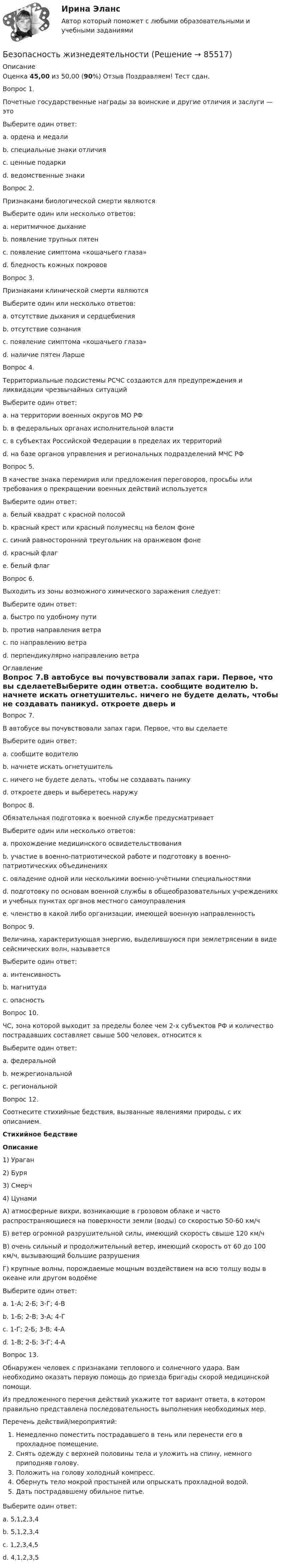     
            Описание
            Оценка 45,00 из 50,00 (90%) Отзыв Поздравляем! Тест сдан.Вопрос 1.Почетные государственные награды за воинские и другие отличия и заслуги — этоВыберите один ответ:a. ордена и медали b. специальные знаки отличияc. ценные подаркиd. ведомственные знакиВопрос 2.Признаками биологической смерти являютсяВыберите один или несколько ответов:a. неритмичное дыханиеb. появление трупных пятен c. появление симптома «кошачьего глаза» d. бледность кожных покрововВопрос 3.Признаками клинической смерти являютсяВыберите один или несколько ответов:a. отсутствие дыхания и сердцебиения b. отсутствие сознания c. появление симптома «кошачьего глаза»d. наличие пятен ЛаршеВопрос 4.Территориальные подсистемы РСЧС создаются для предупреждения и ликвидации чрезвычайных ситуацийВыберите один ответ:a. на территории военных округов МО РФb. в федеральных органах исполнительной властиc. в субъектах Российской Федерации в пределах их территорий d. на базе органов управления и региональных подразделений МЧС РФВопрос 5.В качестве знака перемирия или предложения переговоров, просьбы или требования о прекращении военных действий используетсяВыберите один ответ:a. белый квадрат с красной полосойb. красный крест или красный полумесяц на белом фонеc. синий равносторонний треугольник на оранжевом фонеd. красный флагe. белый флаг Вопрос 6.Выходить из зоны возможного химического заражения следует:Выберите один ответ:a. быстро по удобному путиb. против направления ветраc. по направлению ветраd. перпендикулярно направлению ветра  
            Оглавление
            Вопрос 7.В автобусе вы почувствовали запах гари. Первое, что вы сделаетеВыберите один ответ:a. сообщите водителю b. начнете искать огнетушительc. ничего не будете делать, чтобы не создавать паникуd. откроете дверь и выберетесь наружуВопрос 8.Обязательная подготовка к военной службе предусматриваетВыберите один или несколько ответов:a. прохождение медицинского освидетельствования b. участие в военно-патриотической работе и подготовку в военно-патриотических объединениях c. овладение одной или несколькими военно-учётными специальностями d. подготовку по основам военной службы в общеобразовательных учреждениях и учебных пунктах органов местного самоуправления e. членство в какой либо организации, имеющей военную направленностьВопрос 9.Величина, характеризующая энергию, выделившуюся при землетрясении в виде сейсмических волн, называетсяВыберите один ответ:a. интенсивностьb. магнитуда c. опасностьВопрос 10.ЧС, зона которой выходит за пределы более чем 2-х субъектов РФ и количество пострадавших составляет свыше 500 человек, относится кВыберите один ответ:a. федеральной b. межрегиональнойc. региональнойВопрос 12.Соотнесите стихийные бедствия, вызванные явлениями природы, с их описанием.Стихийное бедствиеОписание1) Ураган2) Буря3) Смерч4) ЦунамиА) атмосферные вихри, возникающие в грозовом облаке и часто распространяющиеся на поверхности земли (воды) со скоростью 50-60 км/чБ) ветер огромной разрушительной силы, имеющий скорость свыше 120 км/чВ) очень сильный и продолжительный ветер, имеющий скорость от 60 до 100 км/ч, вызывающий большие разрушенияГ) крупные волны, порождаемые мощным воздействием на всю толщу воды в океане или другом водоёмеВыберите один ответ:a. 1-А; 2-Б; 3-Г; 4-Вb. 1-Б; 2-В; 3-А; 4-Г c. 1-Г; 2-Б; 3-В; 4-Аd. 1-В; 2-Б; 3-Г; 4-АВопрос 13.Обнаружен человек с признаками теплового и солнечного удара. Вам необходимо оказать первую помощь до приезда бригады скорой медицинской помощи.Из предложенного перечня действий укажите тот вариант ответа, в котором правильно представлена последовательность выполнения необходимых мер.Перечень действий/мероприятий:Немедленно поместить пострадавшего в тень или перенести его в прохладное помещение.Снять одежду с верхней половины тела и уложить на спину, немного приподняв голову.Положить на голову холодный компресс.Обернуть тело мокрой простыней или опрыскать прохладной водой.Дать пострадавшему обильное питье.Выберите один ответ:a. 5,1,2,3,4b. 5,1,2,3,4c. 1,2,3,4,5 d. 4,1,2,3,5  
            
            
            Безопасность жизнедеятельностиБезопасность жизнедеятельностиБезопасность жизнедеятельностиБезопасность жизнедеятельностиБезопасность жизнедеятельностиБезопасность жизнедеятельностиБезопасность жизнедеятельностиБезопасность жизнедеятельностиБезопасность жизнедеятельностиБезопасность жизнедеятельностиБезопасность жизнедеятельностиБезопасность жизнедеятельностиБезопасность жизнедеятельностиБезопасность жизнедеятельности