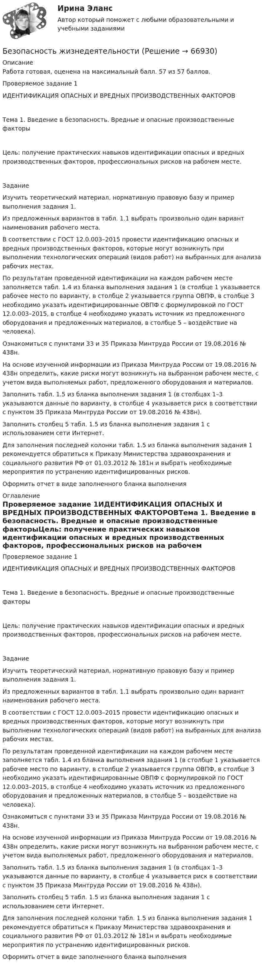     
            Описание
            Работа готовая, оценена на максимальный балл. 57 из 57 баллов.Проверяемое задание 1ИДЕНТИФИКАЦИЯ ОПАСНЫХ И ВРЕДНЫХ ПРОИЗВОДСТВЕННЫХ ФАКТОРОВТема 1. Введение в безопасность. Вредные и опасные производственные факторыЦель: получение практических навыков идентификации опасных и вредных производственных факторов, профессиональных рисков на рабочем месте.ЗаданиеИзучить теоретический материал, нормативную правовую базу и пример выполнения задания 1.Из предложенных вариантов в табл. 1.1 выбрать произвольно один вариант наименования рабочего места.В соответствии с ГОСТ 12.0.003–2015 провести идентификацию опасных и вредных производственных факторов, которые могут возникнуть при выполнении технологических операций (видов работ) на выбранных для анализа рабочих местах. По результатам проведенной идентификации на каждом рабочем месте заполняется табл. 1.4 из бланка выполнения задания 1 (в столбце 1 указывается рабочее место по варианту, в столбце 2 указывается группа ОВПФ, в столбце 3 необходимо указать идентифицированные ОВПФ с формулировкой по ГОСТ 12.0.003–2015, в столбце 4 необходимо указать источник из предложенного оборудования и предложенных материалов, в   столбце 5 – воздействие на человека).Ознакомиться с пунктами 33 и 35 Приказа Минтруда России от 19.08.2016 № 438н.На основе изученной информации из Приказа Минтруда России от 19.08.2016 № 438н определить, какие риски могут возникнуть на выбранном рабочем месте, с учетом вида выполняемых работ, предложенного оборудования и материалов.Заполнить табл. 1.5 из бланка выполнения задания 1 (в столбцах 1–3 указываются данные по варианту, в столбце 4 указывается риск в соответствии с пунктом 35 Приказа Минтруда России от 19.08.2016 № 438н).Заполнить столбец 5 табл. 1.5 из бланка выполнения задания 1 с использованием сети Интернет.Для заполнения последней колонки табл. 1.5 из бланка выполнения задания 1 рекомендуется обратиться к Приказу Министерства здравоохранения и социального развития РФ от 01.03.2012 № 181н и выбрать необходимые мероприятия по устранению идентифицированных рисков. Оформить отчет в виде заполненного бланка выполнения 
            Оглавление
            Проверяемое задание 1ИДЕНТИФИКАЦИЯ ОПАСНЫХ И ВРЕДНЫХ ПРОИЗВОДСТВЕННЫХ ФАКТОРОВТема 1. Введение в безопасность. Вредные и опасные производственные факторыЦель: получение практических навыков идентификации опасных и вредных производственных факторов, профессиональных рисков на рабочем месте.ЗаданиеИзучить теоретический материал, нормативную правовую базу и пример выполнения задания 1.Из предложенных вариантов в табл. 1.1 выбрать произвольно один вариант наименования рабочего места.В соответствии с ГОСТ 12.0.003–2015 провести идентификацию опасных и вредных производственных факторов, которые могут возникнуть при выполнении технологических операций (видов работ) на выбранных для анализа рабочих местах. По результатам проведенной идентификации на каждом рабочем месте заполняется табл. 1.4 из бланка выполнения задания 1 (в столбце 1 указывается рабочее место по варианту, в столбце 2 указывается группа ОВПФ, в столбце 3 необходимо указать идентифицированные ОВПФ с формулировкой по ГОСТ 12.0.003–2015, в столбце 4 необходимо указать источник из предложенного оборудования и предложенных материалов, в   столбце 5 – воздействие на человека).Ознакомиться с пунктами 33 и 35 Приказа Минтруда России от 19.08.2016 № 438н.На основе изученной информации из Приказа Минтруда России от 19.08.2016 № 438н определить, какие риски могут возникнуть на выбранном рабочем месте, с учетом вида выполняемых работ, предложенного оборудования и материалов.Заполнить табл. 1.5 из бланка выполнения задания 1 (в столбцах 1–3 указываются данные по варианту, в столбце 4 указывается риск в соответствии с пунктом 35 Приказа Минтруда России от 19.08.2016 № 438н).Заполнить столбец 5 табл. 1.5 из бланка выполнения задания 1 с использованием сети Интернет.Для заполнения последней колонки табл. 1.5 из бланка выполнения задания 1 рекомендуется обратиться к Приказу Министерства здравоохранения и социального развития РФ от 01.03.2012 № 181н и выбрать необходимые мероприятия по устранению идентифицированных рисков. Оформить отчет в виде заполненного бланка выполнения  
            
            
            Безопасность в ЧС. Практическая работа с 1-17Безопасность жизнедеятельностиБезопасность жизнедеятельностиБезопасность жизнедеятельностиБезопасность жизнедеятельностиБезопасность жизнедеятельностиБезопасность жизнедеятельности⭐ Безопасность баз данных (все ответы на тест Синергия / МТИ / МосАП, сентябрь 2022)Безопасность баз данных Ответы на тест Синергия МОИ МТИ💯 Безопасность баз данных (ответы на тест Синергия / МОИ / МТИ / МосАП, октябрь 2023)⭐ Безопасность баз данных (ответы на тест Синергия / МТИ / МосАП, июль 2022)Безопасность баз данных (тест с ответами Синергия/МОИ/ МТИ /МОСАП)Безопасность баз данных / Управление данными.  Базы данных (тест с ответами «Синергия»).Безопасность в чс