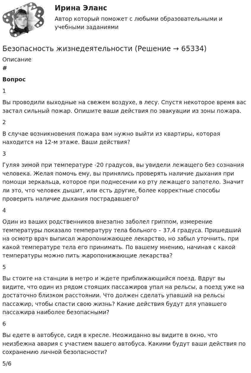      
            Описание
             # Вопрос    1 Вы проводили выходные на свежем воздухе, в лесу. Спустя некоторое время вас застал сильный пожар. Опишите ваши действия по эвакуации из зоны пожара.   2 В случае возникновения пожара вам нужно выйти из квартиры, которая находится на 12-м этаже. Ваши действия?   3 Гуляя зимой при температуре -20 градусов, вы увидели лежащего без сознания человека. Желая помочь ему, вы принялись проверять наличие дыхания при помощи зеркальца, которое при поднесении ко рту лежащего запотело. Значит ли это, что человек дышит, или есть другие, более корректные способы проверить наличие дыхания пострадавшего?   4 Один из ваших родственников внезапно заболел гриппом, измерение температуры показало температуру тела больного – 37,4 градуса. Пришедший на осмотр врач выписал жаропонижающее лекарство, но забыл уточнить, при какой температуре тела его принимать. По вашему мнению, начиная с какой температуры можно пить жаропонижающие лекарства?   5 Вы стоите на станции в метро и ждете приближающийся поезд. Вдруг вы видите, что один из рядом стоящих пассажиров упал на рельсы, а поезд уже на достаточно близком расстоянии. Что должен сделать упавший на рельсы пассажир, чтобы спасти свою жизнь? Какие действия будут для упавшего пассажира наиболее безопасными?   6 Вы едете в автобусе, сидя в кресле. Неожиданно вы видите в окно, что неизбежна авария с участием вашего автобуса. Какими будут ваши действия по сохранению личной безопасности?  5/6   
            
            
            Безопасность жизнедеятельности Безопасность жизнедеятельности Безопасность_жизнедеятельностиБЕЗОПАСНОСТЬ ЖИЗНЕДЕЯТЕЛЬНОСТИБезопасность жизнедеятельности 100 баллов ✅ Безопасность жизнедеятельности 115 вопросов СИНЕРГИЯ МТИ 2022Безопасность жизнедеятельности - 1 семестр - Синергия 2024Безопасность жизнедеятельностиБезопасность жизнедеятельностиБезопасность жизнедеятельностиБезопасность жизнедеятельностиБезопасность жизнедеятельностиБезопасность жизнедеятельностиБезопасность жизнедеятельности