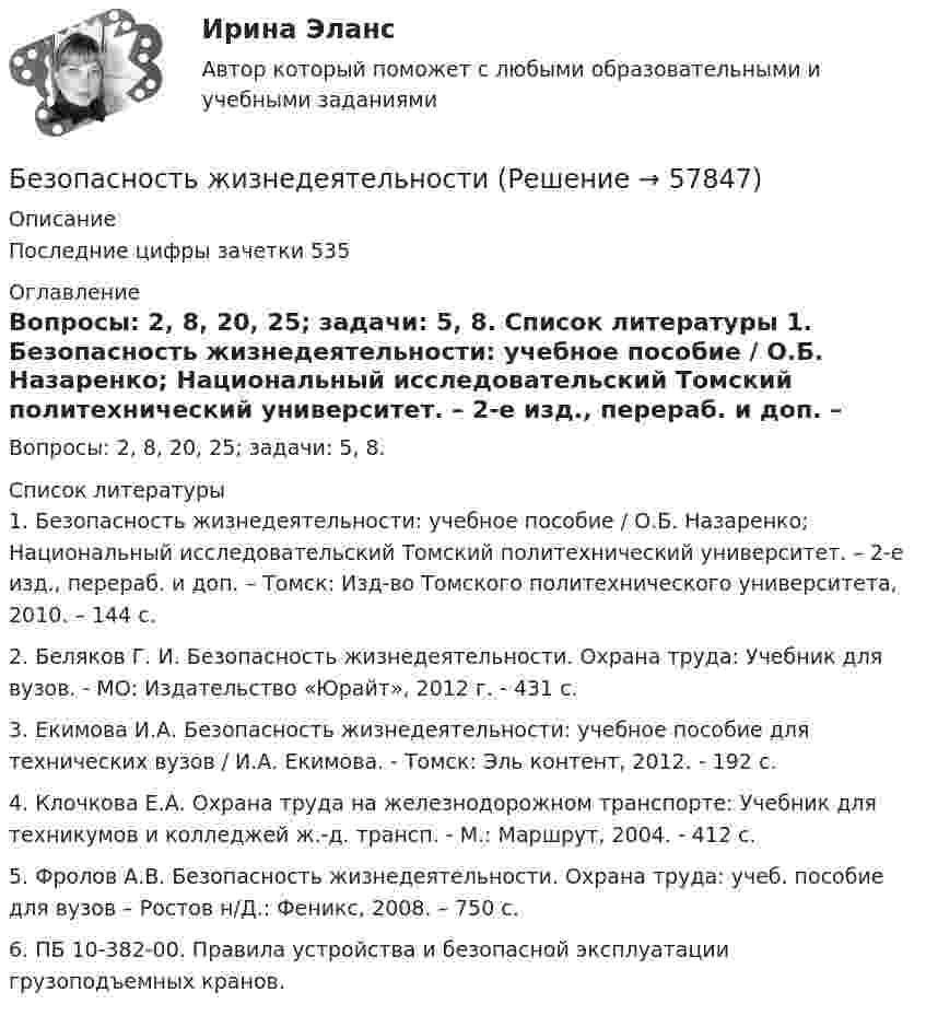      
            Описание
            	Последние цифры зачетки 535 
            Оглавление
            	Вопросы: 2, 8, 20, 25; задачи: 5, 8. 
            Список литературы
            1.    Безопасность жизнедеятельности: учебное пособие / О.Б. Назаренко; Национальный исследовательский Томский политехнический университет. – 2-е изд., перераб. и доп. – Томск: Изд-во Томского политехнического университета, 2010. – 144 с.2.    Беляков Г. И. Безопасность жизнедеятельности. Охрана труда: Учебник для вузов. - МО: Издатель­ство «Юрайт», 2012 г. - 431 с.3.    Екимова И.А. Безопасность жизнедеятельности: учебное пособие для технических вузов / И.А. Екимова. - Томск: Эль контент, 2012. - 192 с.4.    Клочкова Е.А. Охрана труда на железнодорожном транспорте: Учебник для техникумов и колледжей ж.-д. трансп. - М.: Маршрут, 2004. - 412 с.5.    Фролов А.В. Безопасность жизнедеятельности. Охрана труда: учеб. пособие для вузов – Ростов н/Д.: Феникс, 2008. – 750 с.6.    ПБ 10-382-00. Правила устройства и безопасной эксплуатации грузоподъемных кранов. 
            
            
            Безопасность жизнедеятельностиБезопасность жизнедеятельностиБезопасность жизнедеятельностиБезопасность жизнедеятельностиБезопасность жизнедеятельностиБезопасность жизнедеятельностиБезопасность жизнедеятельности Безопасность жизнедеятельностиБезопасность жизнедеятельностиБезопасность жизнедеятельностиБезопасность жизнедеятельностиБезопасность жизнедеятельностиБезопасность жизнедеятельностиБезопасность жизнедеятельности