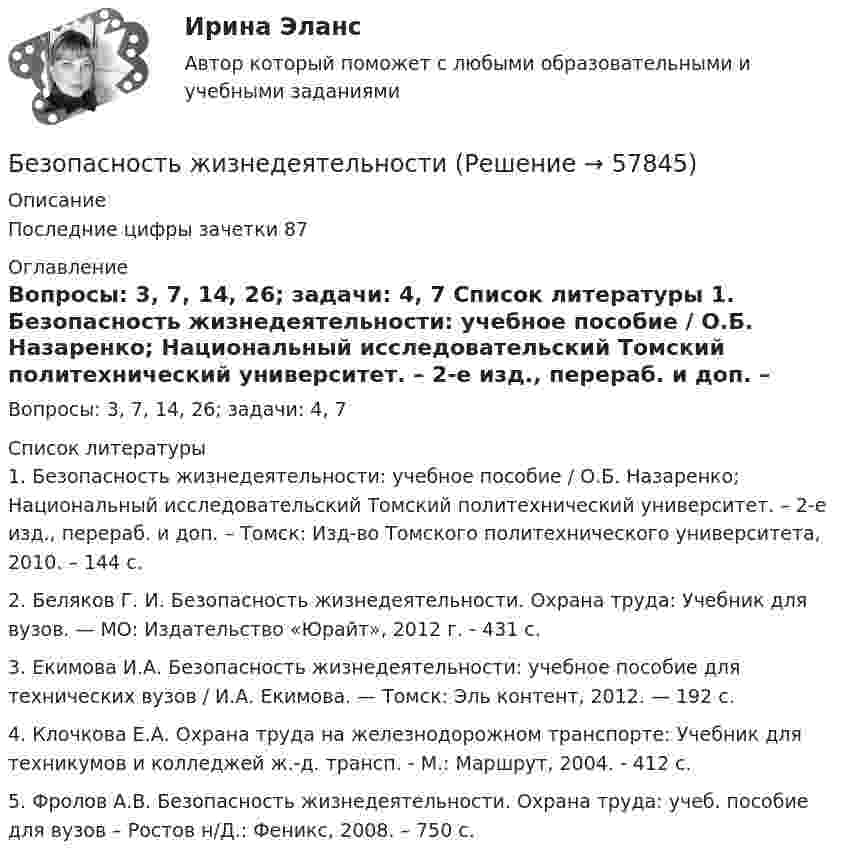      
            Описание
            Последние цифры зачетки 87 
            Оглавление
            Вопросы: 3, 7, 14, 26; задачи: 4, 7 
            Список литературы
            1.    Безопасность жизнедеятельности: учебное пособие / О.Б. Назаренко; Национальный исследовательский Томский политехнический университет. – 2-е изд., перераб. и доп. – Томск: Изд-во Томского политехнического университета, 2010. – 144 с.2.    Беляков Г. И. Безопасность жизнедеятельности. Охрана труда: Учебник для вузов. — МО: Издатель­ство «Юрайт», 2012 г. - 431 с.3.    Екимова И.А. Безопасность жизнедеятельности: учебное пособие для технических вузов / И.А. Екимова. — Томск: Эль контент, 2012. — 192 с.4.    Клочкова Е.А. Охрана труда на железнодорожном транспорте: Учебник для техникумов и колледжей ж.-д. трансп. - М.: Маршрут, 2004. - 412 с.5.    Фролов А.В. Безопасность жизнедеятельности. Охрана труда: учеб. пособие для вузов – Ростов н/Д.: Феникс, 2008. – 750 с. 
            
            
            Безопасность жизнедеятельностиБезопасность жизнедеятельностиБезопасность жизнедеятельностиБезопасность жизнедеятельностиБезопасность жизнедеятельностиБезопасность жизнедеятельностиБезопасность жизнедеятельностиБезопасность в чсБезопасность в ЧСБезопасность в ЧС. Практическая работа с 1-17Безопасность жизнедеятельностиБезопасность жизнедеятельностиБезопасность жизнедеятельностиБезопасность жизнедеятельности