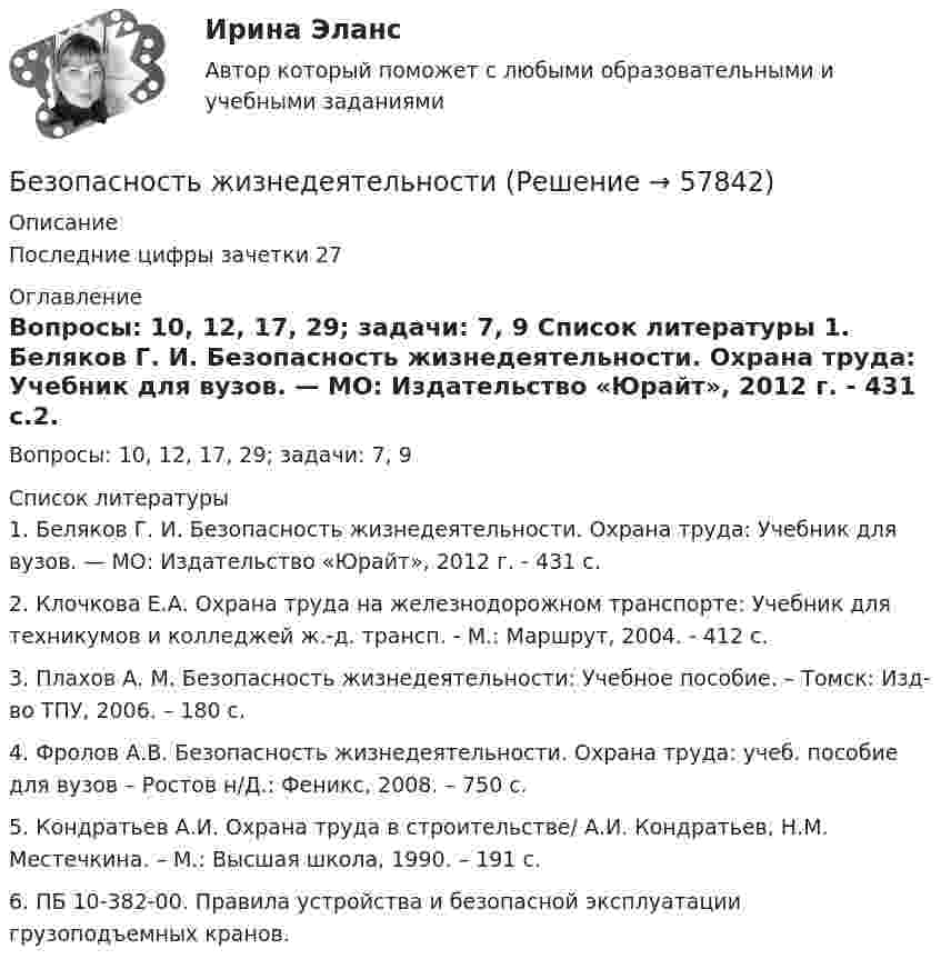      
            Описание
            	Последние цифры зачетки 27 
            Оглавление
            Вопросы: 10, 12, 17, 29; задачи: 7, 9 
            Список литературы
            1.    Беляков Г. И. Безопасность жизнедеятельности. Охрана труда: Учебник для вузов. — МО: Издатель­ство «Юрайт», 2012 г. - 431 с.2.    Клочкова Е.А. Охрана труда на железнодорожном транспорте: Учебник для техникумов и колледжей ж.-д. трансп. - М.: Маршрут, 2004. - 412 с.3.    Плахов А. М. Безопасность жизнедеятельности: Учебное пособие. – Томск: Изд-во ТПУ, 2006. – 180 с.4.    Фролов А.В. Безопасность жизнедеятельности. Охрана труда: учеб. пособие для вузов – Ростов н/Д.: Феникс, 2008. – 750 с.5.    Кондратьев А.И. Охрана труда в строительстве/ А.И. Кондратьев, Н.М. Местечкина. – М.: Высшая школа, 1990. – 191 с.6.    ПБ 10-382-00. Правила устройства и безопасной эксплуатации грузоподъемных кранов. 
            
            
            Безопасность жизнедеятельностиБезопасность жизнедеятельностиБезопасность жизнедеятельностиБезопасность жизнедеятельностиБезопасность жизнедеятельностиБезопасность жизнедеятельностиБезопасность жизнедеятельностиБезопасность жизнедеятельностиБезопасность жизнедеятельностиБезопасность жизнедеятельностиБезопасность жизнедеятельностиБезопасность жизнедеятельностиБезопасность жизнедеятельностиБезопасность жизнедеятельности