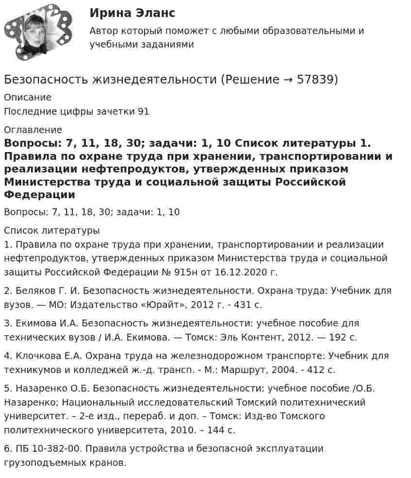      
            Описание
            	Последние цифры зачетки 91 
            Оглавление
            Вопросы: 7, 11, 18, 30; задачи: 1, 10 
            Список литературы
            1.    Правила по охране труда при хранении, транспортировании и реализации нефтепродуктов, утвержденных приказом Министерства труда и социальной защиты Российской Федерации № 915н от 16.12.2020 г.2.    Беляков Г. И. Безопасность жизнедеятельности. Охрана труда: Учебник для вузов. — МО: Издатель­ство «Юрайт», 2012 г. - 431 с.3.    Екимова И.А. Безопасность жизнедеятельности: учебное пособие для технических вузов / И.А. Екимова. — Томск: Эль Контент, 2012. — 192 с.4.    Клочкова Е.А. Охрана труда на железнодорожном транспорте: Учебник для техникумов и колледжей ж.-д. трансп. - М.: Маршрут, 2004. - 412 с.5.    Назаренко О.Б. Безопасность жизнедеятельности: учебное пособие /О.Б. Назаренко; Национальный исследовательский Томский политехнический университет. – 2-е изд., перераб. и доп. – Томск: Изд-во Томского политехнического университета, 2010. – 144 с.6.    ПБ 10-382-00. Правила устройства и безопасной эксплуатации грузоподъемных кранов. 
            
            
            Безопасность жизнедеятельностиБезопасность жизнедеятельностиБезопасность жизнедеятельностиБезопасность жизнедеятельностиБезопасность жизнедеятельности Безопасность жизнедеятельности Безопасность жизнедеятельности Безопасность жизнедеятельностиБезопасность жизнедеятельностиБезопасность жизнедеятельностиБезопасность жизнедеятельностиБезопасность жизнедеятельностиБезопасность жизнедеятельностиБезопасность жизнедеятельности