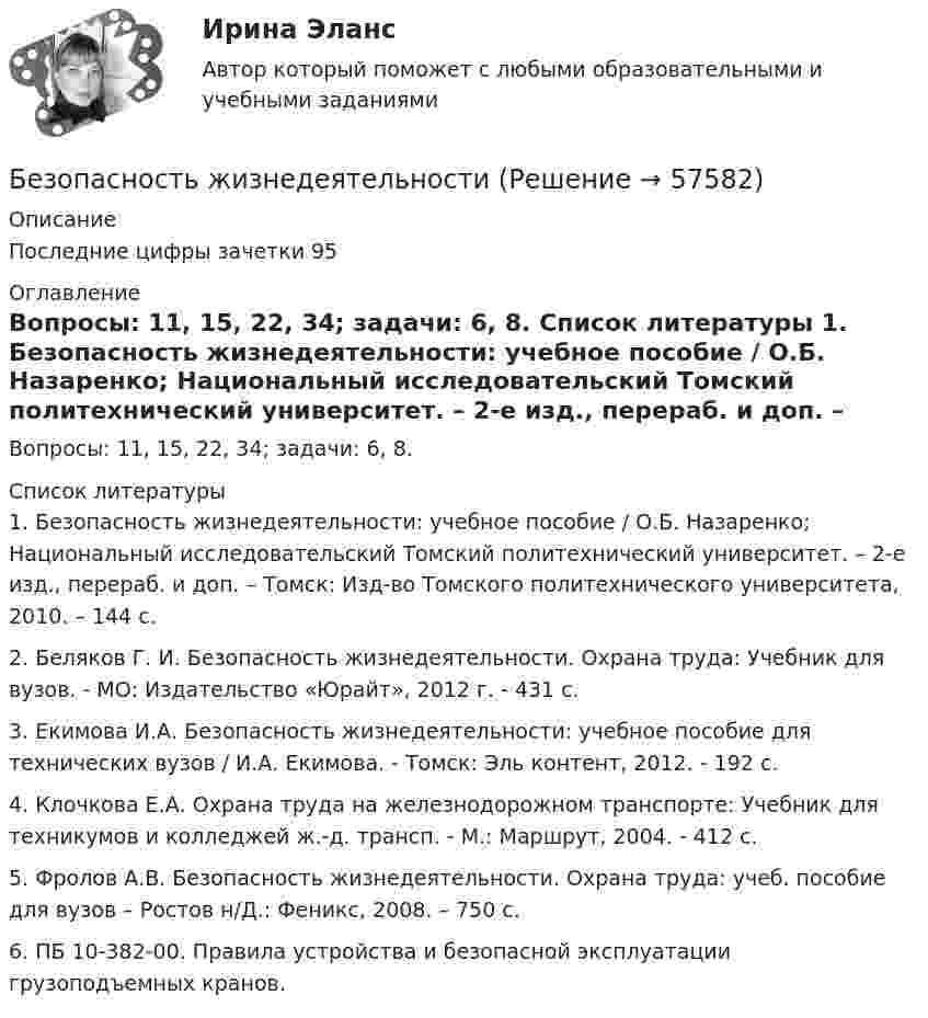      
            Описание
            	Последние цифры зачетки 95 
            Оглавление
            	Вопросы: 11, 15, 22, 34; задачи: 6, 8. 
            Список литературы
            1.    Безопасность жизнедеятельности: учебное пособие / О.Б. Назаренко; Национальный исследовательский Томский политехнический университет. – 2-е изд., перераб. и доп. – Томск: Изд-во Томского политехнического университета, 2010. – 144 с.2.    Беляков Г. И. Безопасность жизнедеятельности. Охрана труда: Учебник для вузов. - МО: Издатель­ство «Юрайт», 2012 г. - 431 с.3.    Екимова И.А. Безопасность жизнедеятельности: учебное пособие для технических вузов / И.А. Екимова. - Томск: Эль контент, 2012. - 192 с.4.    Клочкова Е.А. Охрана труда на железнодорожном транспорте: Учебник для техникумов и колледжей ж.-д. трансп. - М.: Маршрут, 2004. - 412 с.5.    Фролов А.В. Безопасность жизнедеятельности. Охрана труда: учеб. пособие для вузов – Ростов н/Д.: Феникс, 2008. – 750 с.6.    ПБ 10-382-00. Правила устройства и безопасной эксплуатации грузоподъемных кранов. 
            
            
            Безопасность жизнедеятельностиБезопасность жизнедеятельностиБезопасность жизнедеятельностиБезопасность жизнедеятельностиБезопасность жизнедеятельностиБезопасность жизнедеятельностиБезопасность жизнедеятельностиБезопасность жизнедеятельностиБезопасность жизнедеятельностиБезопасность жизнедеятельностиБезопасность жизнедеятельностиБезопасность жизнедеятельностиБезопасность жизнедеятельностиБезопасность жизнедеятельности