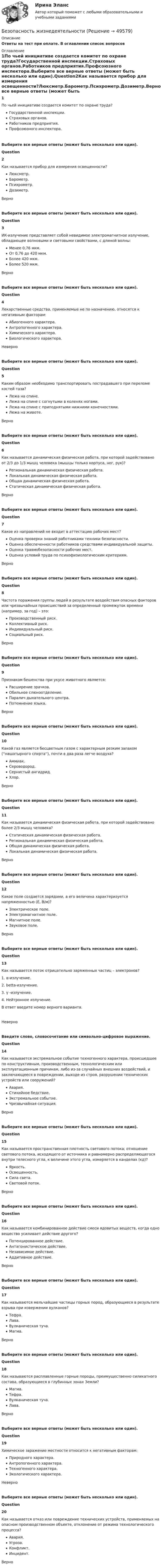     
            Описание
            Ответы на тест при оплате. В оглавлении список вопросов 
            Оглавление
            1По чьей инициативе создается комитет по охране труда?Государственной инспекции.Страховых органов.Работников предприятия.Профсоюзного инспектора.Выберите все верные ответы (может быть несколько или один).Question2Как называется прибор для измерения освещенности?Люксметр.Барометр.Психрометр.Дозиметр.ВерноВыберите все верные ответы (может быть несколько или один).Question3ИК-излучение представляет собой невидимое электромагнитное излучение, обладающее волновыми и световыми свойствами, с длиной волны:Менее 0,76 мкм.От 0,76 до 420 мкм.Более 420 мкм.Более 520 мкм.ВерноВыберите все верные ответы (может быть несколько или один).Question4Лекарственные средства, применяемые не по назначению, относятся к негативным факторам:Абиогенного характера.Антропогенного характера.Химического характера.Биологического характера.НеверноВыберите все верные ответы (может быть несколько или один).Question5Каким образом необходимо транспортировать пострадавшего при переломе костей таза?Лежа на спине.Лежа на спине с согнутыми в коленях ногами.Лежа на спине с приподнятыми нижними конечностями.Лежа на животе.ВерноВыберите все верные ответы (может быть несколько или один).Question6Как называется динамическая физическая работа, при которой задействовано от 2/3 до 1/3 мышц человека (мышцы только корпуса, ног, рук)?Региональная динамическая физическая работа.Локальная динамическая физическая работа.Общая динамическая физическая работа.Статическая динамическая физическая работа.ВерноВыберите все верные ответы (может быть несколько или один).Question7Какое из направлений не входит в аттестацию рабочих мест?Оценка проверки знаний работниками техники безопасности.Оценка обеспеченности работников средствами индивидуальной защиты.Оценка травмобезопасности рабочих мест.Оценка условий труда по психофизиологическим критериям.ВерноВыберите все верные ответы (может быть несколько или один).Question8Частота поражения группы людей в результате воздействия опасных факторов или чрезвычайных происшествий за определенный промежуток времени (например, за год) – это:Производственный риск.Коллективный риск.Индивидуальный риск.Социальный риск.ВерноВыберите все верные ответы (может быть несколько или один).Question9Признаком бешенства при укусе животного является:Расширение зрачков.Обильное слюноотделение.Паралич дыхательного центра.Потемнение языка.ВерноВыберите все верные ответы (может быть несколько или один).Question10Какой газ является бесцветным газом с характерным резким запахом (''нашатырного спирта''), почти в два раза легче воздуха?Аммиак.Сероводород.Сернистый ангидрид.Хлор.ВерноВыберите все верные ответы (может быть несколько или один).Question11Как называется динамическая физическая работа, при которой задействовано более 2/3 мышц человека?Статическая динамическая физическая работа.Региональная динамическая физическая работа.Общая динамическая физическая работа.Локальная динамическая физическая работа.ВерноВыберите все верные ответы (может быть несколько или один).Question12Какое поле создается зарядами, а его величина характеризуется напряженностью (Е, В/м)?Электрическое поле.Электромагнитное поле.Магнитное поле.Звуковое поле.ВерноВыберите все верные ответы (может быть несколько или один).Question13Как называется поток отрицательно заряженных частиц – электронов?1. α-излучение.2. betta-излучение.3. γ -излучение.4. Нейтронное излучение.В ответ введите номер верного варианта.НеверноВведите слово, словосочетание или символьно-цифровое выражение.Question14Как называется экстремальное событие техногенного характера, происшедшее по конструктивным, производственным, технологическим или эксплуатационным причинам, либо из-за случайных внешних воздействий, и заключающееся в повреждении, выходе из строя, разрушении технических устройств или сооружений?Авария.Стихийное бедствие.Экстремальное событие.Чрезвычайная ситуация.ВерноВыберите все верные ответы (может быть несколько или один).Question15Как называется пространственная плотность светового потока; отношение светового потока, исходящего от источника и равномерно распределяющегося внутри телесного угла, к величине этого угла, измеряется в канделах (кд)?Яркость.Освещенность.Сила света.Световой поток.ВерноВыберите все верные ответы (может быть несколько или один).Question16Как называется комбинированное действие смеси ядовитых веществ, когда одно вещество усиливает действие другого?Потенцированное действие.Антагонистическое действие.Независимое действие.Аддитивное действие.ВерноВыберите все верные ответы (может быть несколько или один).Question17Как называются мельчайшие частицы горных пород, образующиеся в результате взрыва при извержении вулканов?Тефра.Лава.Вулканическая туча.Магма.ВерноВыберите все верные ответы (может быть несколько или один).Question18Как называются расплавленные горные породы, преимущественно силикатного состава, образующиеся в глубинных зонах Земли?Магма.Тефра.Вулканическая туча.Лава.ВерноВыберите все верные ответы (может быть несколько или один).Question19Химическое заражение местности относится к негативным факторам:Природного характера.Антропогенного характера.Техногенного характера.Экологического характера.НеверноВыберите все верные ответы (может быть несколько или один).Question20Как называется отказ или повреждение технических устройств, применяемых на опасном производственном объекте, отклонение от режима технологического процесса?Авария.Угроза.Конфликт.Инцидент.Верно 
            
            
            Безопасность жизнедеятельностиБезопасность жизнедеятельностиБезопасность жизнедеятельностиБезопасность жизнедеятельностиБезопасность жизнедеятельностиБезопасность жизнедеятельностиБезопасность жизнедеятельностиБезопасность баз данных / Управление данными.  Базы данных (тест с ответами «Синергия»).Безопасность в чсБезопасность в ЧСБезопасность в ЧС. Практическая работа с 1-17Безопасность жизнедеятельностиБезопасность жизнедеятельностиБезопасность жизнедеятельности