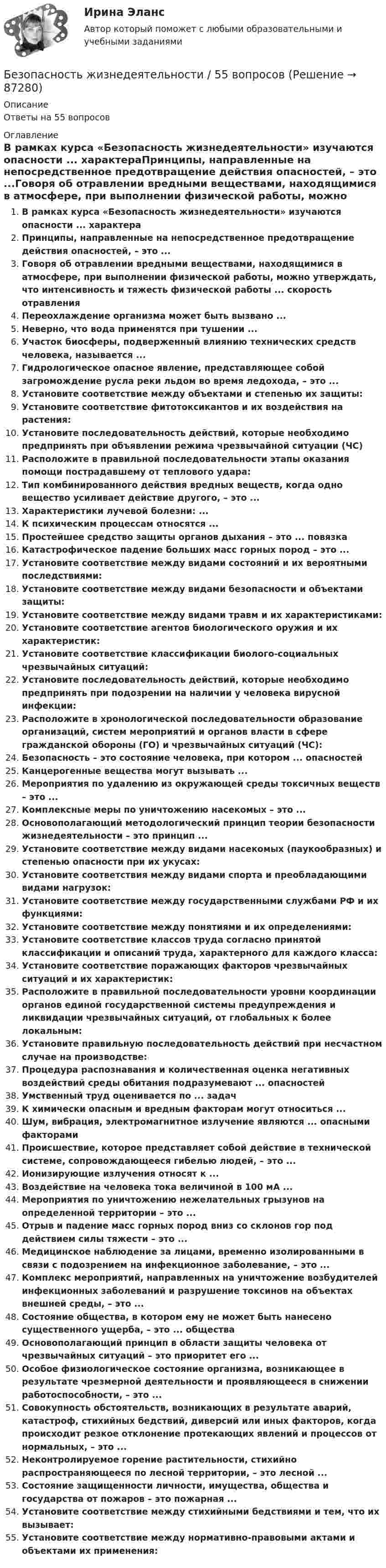      
            Описание
            Ответы на 55 вопросов 
            Оглавление
            В рамках курса «Безопасность жизнедеятельности» изучаются опасности ... характераПринципы, направленные на непосредственное предотвращение действия опасностей, – это ...Говоря об отравлении вредными веществами, находящимися в атмосфере, при выполнении физической работы, можно утверждать, что интенсивность и тяжесть физической работы ... скорость отравленияПереохлаждение организма может быть вызвано ...Неверно, что вода применятся при тушении ...Участок биосферы, подверженный влиянию технических средств человека, называется ...Гидрологическое опасное явление, представляющее собой загромождение русла реки льдом во время ледохода, – это ...Установите соответствие между объектами и степенью их защиты:Установите соответствие фитотоксикантов и их воздействия на растения:Установите последовательность действий, которые необходимо предпринять при объявлении режима чрезвычайной ситуации (ЧС)Расположите в правильной последовательности этапы оказания помощи пострадавшему от теплового удара:Тип комбинированного действия вредных веществ, когда одно вещество усиливает действие другого, – это ...Характеристики лучевой болезни: ...К психическим процессам относятся ...Простейшее средство защиты органов дыхания – это ... повязкаКатастрофическое падение больших масс горных пород – это ...Установите соответствие между видами состояний и их вероятными последствиями:Установите соответствие между видами безопасности и объектами защиты:Установите соответствие между видами травм и их характеристиками:Установите соответствие агентов биологического оружия и их характеристик:Установите соответствие классификации биолого-социальных чрезвычайных ситуаций:Установите последовательность действий, которые необходимо предпринять при подозрении на наличии у человека вирусной инфекции:Расположите в хронологической последовательности образование организаций, систем мероприятий и органов власти в сфере гражданской обороны (ГО) и чрезвычайных ситуаций (ЧС):Безопасность – это состояние человека, при котором ... опасностейКанцерогенные вещества могут вызывать ...Мероприятия по удалению из окружающей среды токсичных веществ – это ...Комплексные меры по уничтожению насекомых – это ...Основополагающий методологический принцип теории безопасности жизнедеятельности – это принцип ...Установите соответствие между видами насекомых (паукообразных) и степенью опасности при их укусах:Установите соответствия между видами спорта и преобладающими видами нагрузок:Установите соответствие между государственными службами РФ и их функциями:Установите соответствие между понятиями и их определениями:Установите соответствие классов труда согласно принятой классификации и описаний труда, характерного для каждого класса:Установите соответствие поражающих факторов чрезвычайных ситуаций и их характеристик:Расположите в правильной последовательности уровни координации органов единой государственной системы предупреждения и ликвидации чрезвычайных ситуаций, от глобальных к более локальным:Установите правильную последовательность действий при несчастном случае на производстве:Процедура распознавания и количественная оценка негативных воздействий среды обитания подразумевают ... опасностейУмственный труд оценивается по ... задачК химически опасным и вредным факторам могут относиться ...Шум, вибрация, электромагнитное излучение являются ... опасными факторамиПроисшествие, которое представляет собой действие в технической системе, сопровождающееся гибелью людей, – это ...Ионизирующие излучения относят к ...Воздействие на человека тока величиной в 100 мА ...Мероприятия по уничтожению нежелательных грызунов на определенной территории – это ...Отрыв и падение масс горных пород вниз со склонов гор под действием силы тяжести – это ...Медицинское наблюдение за лицами, временно изолированными в связи с подозрением на инфекционное заболевание, – это ...Комплекс мероприятий, направленных на уничтожение возбудителей инфекционных заболеваний и разрушение токсинов на объектах внешней среды, – это ...Состояние общества, в котором ему не может быть нанесено существенного ущерба, – это ... обществаОсновополагающий принцип в области защиты человека от чрезвычайных ситуаций – это приоритет его ...Особое физиологическое состояние организма, возникающее в результате чрезмерной деятельности и проявляющееся в снижении работоспособности, – это ...Совокупность обстоятельств, возникающих в результате аварий, катастроф, стихийных бедствий, диверсий или иных факторов, когда происходит резкое отклонение протекающих явлений и процессов от нормальных, – это ...Неконтролируемое горение растительности, стихийно распространяющееся по лесной территории, – это лесной ...Состояние защищенности личности, имущества, общества и государства от пожаров – это пожарная ...Установите соответствие между стихийными бедствиями и тем, что их вызывает:Установите соответствие между нормативно-правовыми актами и объектами их применения:  
            
            
            Безопасность жизнедеятельности 50 вопросов СИНЕРГИЯ МТИ 2022Безопасность жизнедеятельности / 55 вопросовБезопасность жизнедеятельности ( 80 ответов на тест Синергия / МОИ / МТИ / МосАП, декабрь 2023)Безопасность жизнедеятельности 93 балла 30 ответов 2 курс 1 семестр 2022г. СИНЕРГИЯ МТИ💯 Безопасность жизнедеятельности (без тем) (все ответы на тест Синергия / МТИ / МосАП, июнь 2022)Безопасность жизнедеятельности_вар1Безопасность жизнедеятельности.вар32💯 Безопасность жизнедеятельности [4 темы] (все ответы на тест Синергия / МТИ / МосАП, май 2023)💯 Безопасность жизнедеятельности [4 темы] (все ответы на тест Синергия / МТИ / МосАП, март 2023)💯 Безопасность жизнедеятельности [4 темы] (все ответы на тест Синергия / МТИ / МосАП, ноябрь 2022)💯 Безопасность жизнедеятельности [4 темы] (все ответы на тест Синергия / МТИ / МосАП, октябрь 2022)💯 Безопасность жизнедеятельности [4 темы] (все ответы на тест Синергия / МТИ / МосАП, февраль 2023)💯 Безопасность жизнедеятельности [4 темы] (все ответы на тест Синергия / МТИ / МосАП, январь 2023)💯 Безопасность жизнедеятельности [4 темы] (правильные ответы на тест Синергия / МОИ / МТИ / МосАП)