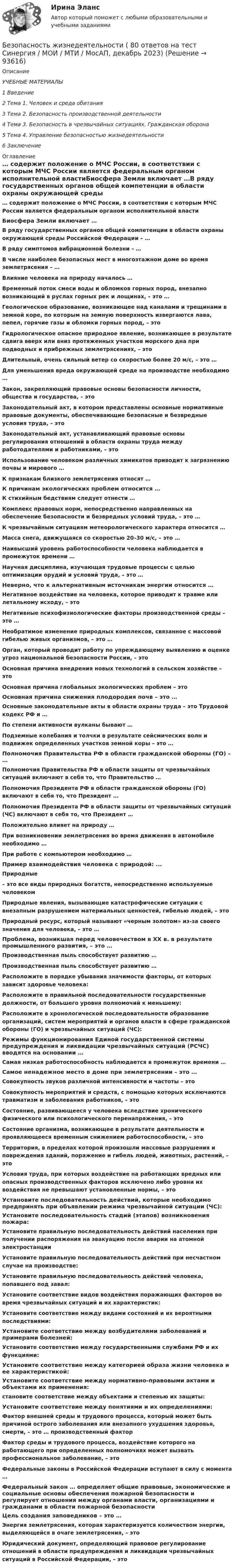      
            Описание
            УЧЕБНЫЕ МАТЕРИАЛЫ1         Введение2         Тема 1. Человек и среда обитания3         Тема 2. Безопасность производственной деятельности4         Тема 3. Безопасность в чрезвычайных ситуациях. Гражданская оборона5         Тема 4. Управление безопасностью жизнедеятельности6         Заключение 
            Оглавление
            … содержит положение о МЧС России, в соответствии с которым МЧС России является федеральным органом исполнительной властиБиосфера Земли включает …В ряду государственных органов общей компетенции в области охраны окружающей среды Российской Федерации – … В ряду симптомов вибрационной болезни – … В числе наиболее безопасных мест в многоэтажном доме во время землетрясения – … Влияние человека на природу началось …Временный поток смеси воды и обломков горных пород, внезапно возникающий в руслах горных рек и лощинах, – это … Геологическое образование, возникающее над каналами и трещинами в земной коре, по которым на земную поверхность извергаются лава, пепел, горячие газы и обломки горных пород, – это Гидрологическое опасное природное явление, возникающее в результате сдвига вверх или вниз протяженных участков морского дна при подводных и прибрежных землетрясениях, – это Длительный, очень сильный ветер со скоростью более 20 м/с, – это …Для уменьшения вреда окружающей среде на производстве необходимо …Закон, закрепляющий правовые основы безопасности личности, общества и государства, – этоЗаконодательный акт, в котором представлены основные нормативные правовые документы, обеспечивающие безопасные и безвредные условия труда, – это Законодательный акт, устанавливающий правовые основы регулирования отношений в области охраны труда между работодателями и работниками, – это Использование человеком различных химикатов приводит к загрязнению почвы и мирового … К признакам близкого землетрясения относят …К причинам экологических проблем относится …К стихийным бедствиям следует отнести … Комплекс правовых норм, непосредственно направленных на обеспечение безопасности и безвредных условий труда, – это … К чрезвычайным ситуациям метеорологического характера относится …Масса снега, движущаяся со скоростью 20–30 м/с, – это …Наивысший уровень работоспособности человека наблюдается в промежуток времени …Научная дисциплина, изучающая трудовые процессы с целью оптимизации орудий и условий труда, – это … Неверно, что к альтернативным источникам энергии относится …Негативное воздействие на человека, которое приводит к травме или летальному исходу, – это Негативные психофизиологические факторы производственной среды – это … Необратимое изменение природных комплексов, связанное с массовой гибелью живых организмов, – это … Орган, который проводит работу по упреждающему выявлению и оценке угроз национальной безопасности России, – это Основная причина внедрения новых технологий в сельском хозяйстве – это Основная причина глобальных экологических проблем – это Основная причина снижения плодородия почв – это …Основные законодательные акты в области охраны труда – это Трудовой кодекс РФ и …По степени активности вулканы бывают … Подземные колебания и толчки в результате сейсмических волн и подвижек определенных участков земной коры – это … Полномочия Правительства РФ в области гражданской обороны (ГО) – …Полномочия Правительства РФ в области защиты от чрезвычайных ситуаций включают в себя то, что Правительство …Полномочия Президента РФ в области гражданской обороны (ГО) включают в себя то, что Президент … Полномочия Президента РФ в области защиты от чрезвычайных ситуаций (ЧС) включают в себя то, что Президент … Положительно влияет на природу …При возникновении землетрясения во время движения в автомобиле необходимо …При работе с компьютером необходимо … Пример взаимодействия человека с природой: ...Природные– это все виды природных богатств, непосредственно используемые человекомПриродные явления, вызывающие катастрофические ситуации с внезапным разрушением материальных ценностей, гибелью людей, – это Природный ресурс, который называют «черным золотом» из-за своего значения для человека, – это … Проблема, возникшая перед человечеством в ХХ в. в результате промышленного развития, – это …Производственная пыль способствует развитию … Производственная пыль способствует развитию … Расположите в порядке убывания значимости факторы, от которых зависит здоровье человека:Расположите в правильной последовательности государственные должности, от большего уровня полномочий к меньшему:Расположите в хронологической последовательности образование организаций, систем мероприятий и органов власти в сфере гражданской обороны (ГО) и чрезвычайных ситуаций (ЧС):Режимы функционирования Единой государственной системы предупреждения и ликвидации чрезвычайных ситуаций (РСЧС) вводятся на основании …Самая низкая работоспособность наблюдается в промежуток времени …Самое ненадежное место в доме при землетрясении – это …Совокупность звуков различной интенсивности и частоты – это Совокупность мероприятий и средств, с помощью которых исключаются травматизм и заболевания работников, – это Состояние, развивающееся у человека вследствие хронического физического или психологического перенапряжения, – этоСостояние организма, возникающее в результате деятельности и проявляющееся временным снижением работоспособности, – это Территория, в пределах которой произошли массовые разрушения и повреждения зданий, поражение и гибель людей, животных, растений, – это Условия труда, при которых воздействие на работающих вредных или опасных производственных факторов исключено либо уровни их воздействия не превышают установленные нормы, – это Установите последовательность действий, которые необходимо предпринять при объявлении режима чрезвычайной ситуации (ЧС):Установите последовательность стадий (этапов) возникновения пожара:Установите правильную последовательность действий населения при получении распоряжения на эвакуацию после аварии на атомной электростанцииУстановите правильную последовательность действий при несчастном случае на производстве:Установите правильную последовательность действий человека, попавшего под завал:Установите соответствие видов воздействия поражающих факторов во время чрезвычайных ситуаций и их характеристик:Установите соответствие между видами состояний и их вероятными последствиями:Установите соответствие между возбудителями заболеваний и примерами болезней:Установите соответствие между государственными службами РФ и их функциями:Установите соответствие между категорией образа жизни человека и ее характеристикой:Установите соответствие между нормативно-правовыми актами и объектами их применения:становите соответствие между объектами и степенью их защиты:Установите соответствие между понятиями и их определениями:Фактор внешней среды и трудового процесса, который может быть причиной острого заболевания или внезапного ухудшения здоровья, смерти, – это … производственный факторФактор среды и трудового процесса, воздействие которого на работающего при определенных полномочиях может вызвать профессиональное заболевание, – это Федеральные законы в Российской Федерации вступают в силу с момента …Федеральный закон … определяет общие правовые, экономические и социальные основы обеспечения пожарной безопасности и регулирует отношения между органами власти, организациями и гражданами в области пожарной безопасностиЦель создания заповедников – это …Энергия землетрясения, которая характеризуется количеством энергии, выделяющейся в очаге землетрясения, – это Юридический документ, определяющий правовое регулирование отношений в области предупреждения и ликвидации чрезвычайных ситуаций в Российской Федерации, – это  
            
            
            Безопасность жизнедеятельности / 55 вопросовБезопасность жизнедеятельности ( 80 ответов на тест Синергия / МОИ / МТИ / МосАП, декабрь 2023)Безопасность жизнедеятельности 93 балла 30 ответов 2 курс 1 семестр 2022г. СИНЕРГИЯ МТИ💯 Безопасность жизнедеятельности (без тем) (все ответы на тест Синергия / МТИ / МосАП, июнь 2022)Безопасность жизнедеятельности_вар1Безопасность жизнедеятельности.вар32Безопасность жизнедеятельности (Вариант 1)💯 Безопасность жизнедеятельности [4 темы] (все ответы на тест Синергия / МТИ / МосАП, март 2023)💯 Безопасность жизнедеятельности [4 темы] (все ответы на тест Синергия / МТИ / МосАП, ноябрь 2022)💯 Безопасность жизнедеятельности [4 темы] (все ответы на тест Синергия / МТИ / МосАП, октябрь 2022)💯 Безопасность жизнедеятельности [4 темы] (все ответы на тест Синергия / МТИ / МосАП, февраль 2023)💯 Безопасность жизнедеятельности [4 темы] (все ответы на тест Синергия / МТИ / МосАП, январь 2023)💯 Безопасность жизнедеятельности [4 темы] (правильные ответы на тест Синергия / МОИ / МТИ / МосАП)✅ Безопасность жизнедеятельности 50 вопросов СИНЕРГИЯ МТИ 2022