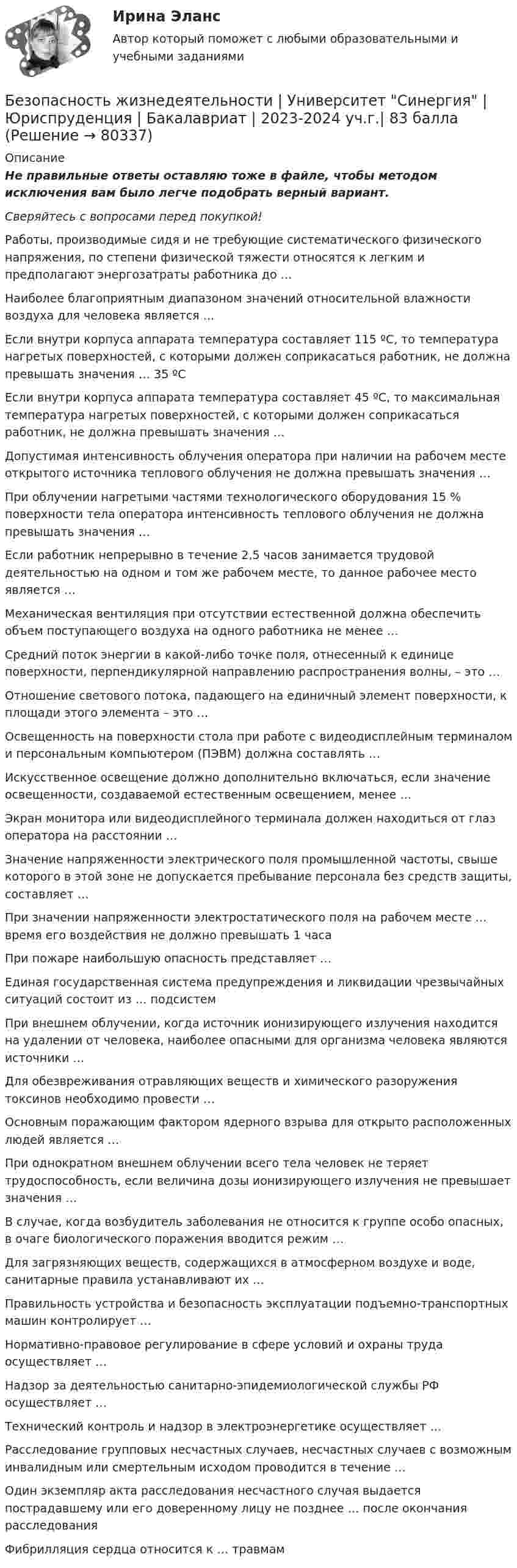      
            Описание
            Не правильные ответы оставляю тоже в файле, чтобы методом исключения вам было легче подобрать верный вариант. Сверяйтесь с вопросами перед покупкой!  Работы, производимые сидя и не требующие систематического физического напряжения, по степени физической тяжести относятся к легким и предполагают энергозатраты работника до …   Наиболее благоприятным диапазоном значений относительной влажности воздуха для человека является …   Если внутри корпуса аппарата температура составляет 115 ºС, то температура нагретых поверхностей, с которыми должен соприкасаться работник, не должна превышать значения … 35 ºС   Если внутри корпуса аппарата температура составляет 45 ºС, то максимальная температура нагретых поверхностей, с которыми должен соприкасаться работник, не должна превышать значения …   Допустимая интенсивность облучения оператора при наличии на рабочем месте открытого источника теплового облучения не должна превышать значения …   При облучении нагретыми частями технологического оборудования 15 % поверхности тела оператора интенсивность теплового облучения не должна превышать значения …   Если работник непрерывно в течение 2,5 часов занимается трудовой деятельностью на одном и том же рабочем месте, то данное рабочее место является …   Механическая вентиляция при отсутствии естественной должна обеспечить объем поступающего воздуха на одного работника не менее …   Средний поток энергии в какой-либо точке поля, отнесенный к единице поверхности, перпендикулярной направлению распространения волны, – это …   Отношение светового потока, падающего на единичный элемент поверхности, к площади этого элемента – это …   Освещенность на поверхности стола при работе с видеодисплейным терминалом и персональным компьютером (ПЭВМ) должна составлять …   Искусственное освещение должно дополнительно включаться, если значение освещенности, создаваемой естественным освещением, менее …   Экран монитора или видеодисплейного терминала должен находиться от глаз оператора на расстоянии …   Значение напряженности электрического поля промышленной частоты, свыше которого в этой зоне не допускается пребывание персонала без средств защиты, составляет …   При значении напряженности электростатического поля на рабочем месте … время его воздействия не должно превышать 1 часа   При пожаре наибольшую опасность представляет …   Единая государственная система предупреждения и ликвидации чрезвычайных ситуаций состоит из … подсистем   При внешнем облучении, когда источник ионизирующего излучения находится на удалении от человека, наиболее опасными для организма человека являются источники …   Для обезвреживания отравляющих веществ и химического разоружения токсинов необходимо провести …   Основным поражающим фактором ядерного взрыва для открыто расположенных людей является …   При однократном внешнем облучении всего тела человек не теряет трудоспособность, если величина дозы ионизирующего излучения не превышает значения …   В случае, когда возбудитель заболевания не относится к группе особо опасных, в очаге биологического поражения вводится режим …   Для загрязняющих веществ, содержащихся в атмосферном воздухе и воде, санитарные правила устанавливают их …   Правильность устройства и безопасность эксплуатации подъемно-транспортных машин контролирует …   Нормативно-правовое регулирование в сфере условий и охраны труда осуществляет …   Надзор за деятельностью санитарно-эпидемиологической службы РФ осуществляет …   Технический контроль и надзор в электроэнергетике осуществляет …   Расследование групповых несчастных случаев, несчастных случаев с возможным инвалидным или смертельным исходом проводится в течение …   Один экземпляр акта расследования несчастного случая выдается пострадавшему или его доверенному лицу не позднее … после окончания расследования   Фибрилляция сердца относится к … травмам    
            
            
            БЕЗОПАСНОСТЬ ЖИЗНЕДЕЯТЕЛЬНОСТИ//ТУСУР//КОНТРОЛЬНАЯ РАБОТА №1//ОТВЕТ НА СКРИНЕБезопасность жизнедеятельности  | Университет Синергия | Юриспруденция | Бакалавриат | 2023-2024 уч.г.| 83 баллаБезопасность жизнидеятельностиБезопасность жизнидеятельности Росдистант вариант 5 безопасность заданияБезопасность интернет-ресурсов Ответы на тест Синергия МОИ МТИБезопасность интернет - ресурсов  (тест с ответами Синергия).БЕЗОПАСНОСТЬ ЖИЗНЕДЕЯТЕЛЬНОСТИ//ТУСУР//КОНТРОЛЬНАЯ РАБОТА №1//ОТВЕТ НА СКРИНЕБЕЗОПАСНОСТЬ ЖИЗНЕДЕЯТЕЛЬНОСТИ//ТУСУР//КОНТРОЛЬНАЯ РАБОТА №1//ОТВЕТ НА СКРИНЕБЕЗОПАСНОСТЬ ЖИЗНЕДЕЯТЕЛЬНОСТИ//ТУСУР//КОНТРОЛЬНАЯ РАБОТА №1//ОТВЕТ НА СКРИНЕБЕЗОПАСНОСТЬ ЖИЗНЕДЕЯТЕЛЬНОСТИ//ТУСУР//КОНТРОЛЬНАЯ РАБОТА №1//ОТВЕТ НА СКРИНЕБЕЗОПАСНОСТЬ ЖИЗНЕДЕЯТЕЛЬНОСТИ//ТУСУР//КОНТРОЛЬНАЯ РАБОТА №1//ОТВЕТ НА СКРИНЕБЕЗОПАСНОСТЬ ЖИЗНЕДЕЯТЕЛЬНОСТИ//ТУСУР//КОНТРОЛЬНАЯ РАБОТА №1//ОТВЕТ НА СКРИНЕБЕЗОПАСНОСТЬ ЖИЗНЕДЕЯТЕЛЬНОСТИ//ТУСУР//КОНТРОЛЬНАЯ РАБОТА №1//ОТВЕТ НА СКРИНЕ