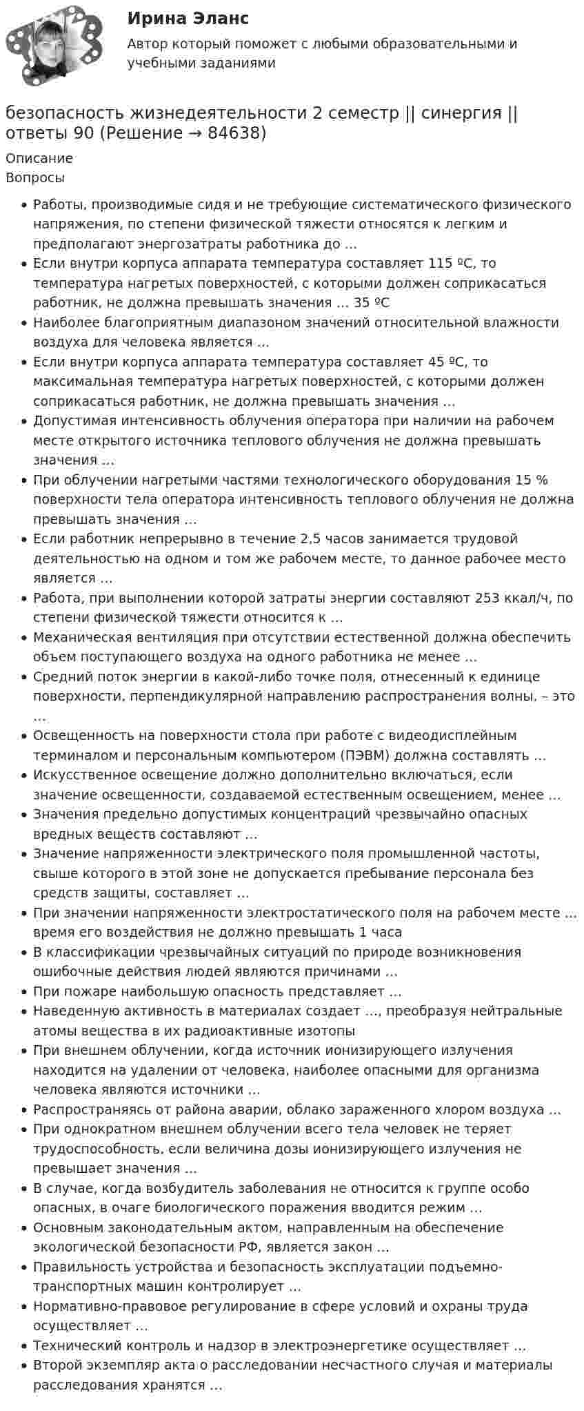      
            Описание
            ВопросыРаботы, производимые сидя и не требующие систематического физического напряжения, по степени физической тяжести относятся к легким и предполагают энергозатраты работника до …Если внутри корпуса аппарата температура составляет 115 ºС, то температура нагретых поверхностей, с которыми должен соприкасаться работник, не должна превышать значения … 35 ºСНаиболее благоприятным диапазоном значений относительной влажности воздуха для человека является …Если внутри корпуса аппарата температура составляет 45 ºС, то максимальная температура нагретых поверхностей, с которыми должен соприкасаться работник, не должна превышать значения …Допустимая интенсивность облучения оператора при наличии на рабочем месте открытого источника теплового облучения не должна превышать значения …При облучении нагретыми частями технологического оборудования 15 % поверхности тела оператора интенсивность теплового облучения не должна превышать значения …Если работник непрерывно в течение 2,5 часов занимается трудовой деятельностью на одном и том же рабочем месте, то данное рабочее место является …Работа, при выполнении которой затраты энергии составляют 253 ккал/ч, по степени физической тяжести относится к …Механическая вентиляция при отсутствии естественной должна обеспечить объем поступающего воздуха на одного работника не менее …Средний поток энергии в какой-либо точке поля, отнесенный к единице поверхности, перпендикулярной направлению распространения волны, – это …Освещенность на поверхности стола при работе с видеодисплейным терминалом и персональным компьютером (ПЭВМ) должна составлять …Искусственное освещение должно дополнительно включаться, если значение освещенности, создаваемой естественным освещением, менее …Значения предельно допустимых концентраций чрезвычайно опасных вредных веществ составляют …Значение напряженности электрического поля промышленной частоты, свыше которого в этой зоне не допускается пребывание персонала без средств защиты, составляет …При значении напряженности электростатического поля на рабочем месте … время его воздействия не должно превышать 1 часаВ классификации чрезвычайных ситуаций по природе возникновения ошибочные действия людей являются причинами …При пожаре наибольшую опасность представляет …Наведенную активность в материалах создает …, преобразуя нейтральные атомы вещества в их радиоактивные изотопыПри внешнем облучении, когда источник ионизирующего излучения находится на удалении от человека, наиболее опасными для организма человека являются источники …Распространяясь от района аварии, облако зараженного хлором воздуха …При однократном внешнем облучении всего тела человек не теряет трудоспособность, если величина дозы ионизирующего излучения не превышает значения …В случае, когда возбудитель заболевания не относится к группе особо опасных, в очаге биологического поражения вводится режим …Основным законодательным актом, направленным на обеспечение экологической безопасности РФ, является закон …Правильность устройства и безопасность эксплуатации подъемно-транспортных машин контролирует …Нормативно-правовое регулирование в сфере условий и охраны труда осуществляет …Технический контроль и надзор в электроэнергетике осуществляет …Второй экземпляр акта о расследовании несчастного случая и материалы расследования хранятся …   
            
            
            Безопасность жизнедеятельности 2безопасность жизнедеятельности 2 семестр || синергия  || ответы 90 ✅ Безопасность жизнедеятельности 30 вопросов СИНЕРГИЯ МТИ 2022Безопасность жизнедеятельности 3к2с. (КСУ). 3 ТЕСТАБезопасность жизнедеятельности 3 практических✅ Безопасность жизнедеятельности 41 вопрос СИНЕРГИЯ МТИ 2022💯 Безопасность жизнедеятельности [4 темы] (все ответы на тест Синергия / МТИ / МосАП, апрель 2023)Безопасность жизнедеятельности Безопасность жизнедеятельности Безопасность жизнедеятельности Безопасность_жизнедеятельностиБЕЗОПАСНОСТЬ ЖИЗНЕДЕЯТЕЛЬНОСТИБезопасность жизнедеятельности 100 баллов ✅ Безопасность жизнедеятельности 115 вопросов СИНЕРГИЯ МТИ 2022