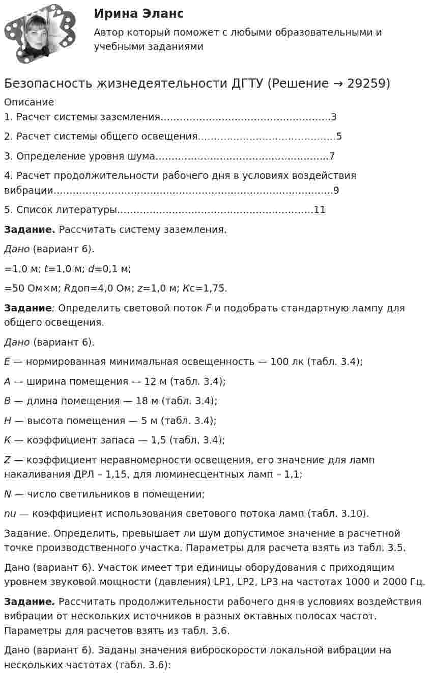      
          Описание
          	1. Расчет системы заземления……………………………………………..3	2. Расчет системы общего освещения…………………………………….5	3. Определение уровня шума……………………………………………...7	4. Расчет продолжительности рабочего дня в условиях воздействия вибрации…………………………………………………………………………...9	5. Список литературы…………………………………………………….11 Задание. Рассчитать систему заземления. Дано (вариант 6). =1,0 м; t=1,0 м; d=0,1 м; =50 Ом×м; Rдоп=4,0 Ом; z=1,0 м; Кc=1,75. Задание: Определить световой поток F и подобрать стандартную лампу для общего освещения. Дано (вариант 6). Е — нормированная минимальная освещенность — 100 лк (табл. 3.4); А — ширина помещения — 12 м (табл. 3.4); В — длина помещения — 18 м (табл. 3.4); Н — высота помещения — 5 м (табл. 3.4); К — коэффициент запаса — 1,5 (табл. 3.4);Z — коэффициент неравномерности освещения, его значение для ламп накаливания ДРЛ – 1,15, для люминесцентных ламп – 1,1; N — число светильников в помещении; nu — коэффициент использования светового потока ламп (табл. 3.10).Задание. Определить, превышает ли шум допустимое значение в расчетной точке производственного участка. Параметры для расчета взять из табл. 3.5.Дано (вариант 6). Участок имеет три единицы оборудования с приходящим уровнем звуковой мощности (давления) LР1, LР2, LР3 на частотах 1000 и 2000 Гц. Задание. Рассчитать продолжительности рабочего дня в условиях воздействия вибрации от нескольких источников в разных октавных полосах частот. Параметры для расчетов взять из табл. 3.6.	Дано (вариант 6). Заданы значения виброскорости локальной вибрации на нескольких частотах (табл. 3.6):  
            
            
            БЕЗОПАСНОСТЬ ЖИЗНЕДЕЯТЕЛЬНОСТИ. ГОТОВЫЕ ЗАДАНИЯ 1-8. ТГУ РосдистантБезопасность жизнедеятельности ДГТУБезопасность жизнедеятельности (ДО, СпДО)Безопасность жизнедеятельности (ДО, СпДО)Безопасность жизнедеятельности (ДО, СпДО)Безопасность жизнедеятельности (ДО, СпДО) Комплексное задание  НСПКБезопасность жизнедеятельности (ДО, СпДО) Комплексное задание НСПКБезопасность жизнедеятельности. Вариант 32. РосдистантБезопасность жизнедеятельности. Вариант 7 (Буквы Га-Гк). Росдистант 2023г.Безопасность жизнедеятельности. ВКС. Вариант 1Безопасность жизнедеятельности. ВКС. Вариант 18💯 Безопасность жизнедеятельности (все ответы на тест Синергия / МТИ / МосАП, август 2022)💯 Безопасность жизнедеятельности (все ответы на тест Синергия / МТИ / МосАП, июль 2022)💯 Безопасность жизнедеятельности (все ответы на тест Синергия / МТИ / МосАП, июнь 2022)