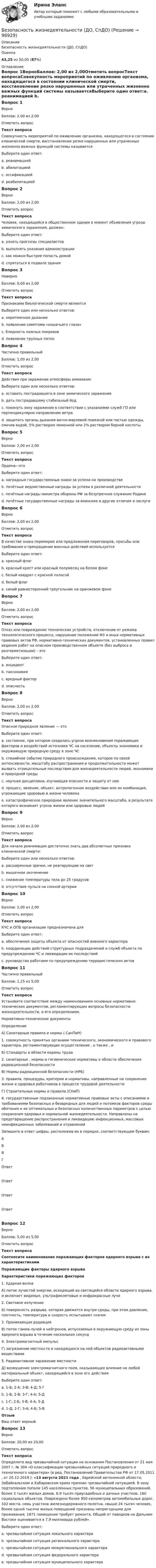      
            Описание
            Безопасность жизнедеятельности (ДО, СпДО)Оценка43,25 из 50,00 (87%) 
            Оглавление
            Вопрос 1ВерноБаллов: 2,00 из 2,00Отметить вопросТекст вопросаСовокупность мероприятий по оживлению организма, находящегося в состоянии клинической смерти, восстановление резко нарушенных или утраченных жизненно важных функций системы называетсяВыберите один ответ:a. реанимацией b. абилитациейc. оссификациейd. реабилитациейВопрос 2ВерноБаллов: 2,00 из 2,00Отметить вопросТекст вопросаЧеловек, находящийся в общественном здании в момент объявления угрозы химического заражения, должен:Выберите один ответ:a. узнать прогнозы специалистовb. выполнять указания администрации c. как можно быстрее попасть домойd. спрятаться в подвале зданияВопрос 3НеверноБаллов: 0,00 из 2,00Отметить вопросТекст вопросаПризнаками биологической смерти являютсяВыберите один или несколько ответов:a. неритмичное дыхание b. появление симптома «кошачьего глаза»c. бледность кожных покровов d. появление трупных пятен Вопрос 4Частично правильныйБаллов: 1,00 из 2,00Отметить вопросТекст вопросаДействия при заражении атмосферы аммиаком:Выберите один или несколько ответов:a. оставить пострадавшего в зоне химического зараженияb. дать пострадавшему стабильный йод c. покинуть зону заражения в соответствии с указаниями служб ГО или перпендикулярно направлению ветра d. защитить органы дыхания ватно-марлевой повязкой или частью одежды, смочив водой, 5% раствором лимонной или 2% раствором борной кислоты Вопрос 5ВерноБаллов: 2,00 из 2,00Отметить вопросТекст вопросаОрдена—этоВыберите один ответ:a. наградные государственные знаки за успехи на производствеb. почётные ведомственные награды за успехи в различной деятельностиc. почётные награды министра обороны РФ за безупречное служение Родинеd. почётные государственные награды за воинские и другие отличия и заслуги Вопрос 6ВерноБаллов: 2,00 из 2,00Отметить вопросТекст вопросаВ качестве знака перемирия или предложения переговоров, просьбы или требования о прекращении военных действий используетсяВыберите один ответ:a. красный флагb. красный крест или красный полумесяц на белом фонеc. белый квадрат с красной полосойd. белый флаг e. синий равносторонний треугольник на оранжевом фонеВопрос 7ВерноБаллов: 2,00 из 2,00Отметить вопросТекст вопросаОтказ или повреждение технических устройств, отключение от режима технологического процесса, нарушение положений ФЗ и иных нормативных правовых актов РФ, нормативно-технических документов, установленных правил ведения работ на опасном производственном объекте (без выброса и разгерметизации) – этоВыберите один ответ:a. инцидент b. таксономияc. вредный факторd. опасностьВопрос 8ВерноБаллов: 2,00 из 2,00Отметить вопросТекст вопросаОпасное природное явление — этоВыберите один ответ:a. состояние, при котором создалась угроза возникновения поражающих факторов и воздействий источника ЧС на население, объекты экономики и окружающую природную среду в зоне ЧСb. стихийное событие природного происхождения, которое по своей интенсивности, масштабу распространения и продолжительности может вызвать отрицательные последствия для жизнедеятельности людей, экономики и природной среды c. научная дисциплина, изучающая опасности и защиту от нихd. процесс, явление, объект, антропогенное воздействие или их комбинация, угрожающие здоровью и жизни человекаe. катастрофическое природное явление значительного масштаба, в результате которого возникает угроза жизни или здоровью людейВопрос 9ВерноБаллов: 2,00 из 2,00Отметить вопросТекст вопросаДля начала реанимации достаточно знать два абсолютных признака клинической смерти:Выберите один или несколько ответов:a. расширенные зрачки, не реагирующие на свет b. мышечное окоченениеc. снижение температуры тела до 25 градусовd. отсутствие пульса на сонной артерии Вопрос 10ВерноБаллов: 2,00 из 2,00Отметить вопросТекст вопросаКЧС и ОПБ организации предназначена дляВыберите один ответ:a. обеспечения защиты объекта от опасностей военного характераb. координации действий структурных подразделений и служб объекта по предупреждению ЧС и ликвидации их последствий c. руководства работами по предупреждению террористических актовВопрос 11Частично правильныйБаллов: 1,25 из 5,00Отметить вопросТекст вопросаУстановите соответствие между наименованием основных нормативно-технических документов, регламентирующих вопросы безопасности жизнедеятельности, и его определением. Нормативно-технические документыОпределениеА) Санитарные правила и нормы ( СанПиН)1. совокупность принятых органами   технического, экономического и правового характера, регламентирующих осуществление , а также ,  и Б)  Стандарты в области охраны труда2. санитарные , нормы и гигиенические нормативы в области обеспечения радиационной безопасностиВ) Нормы радиационной безопасности (НРБ)3. правила, процедуры, критерии и нормативы, направленные на сохранение жизни и здоровья работников в процессе трудовой деятельностиГ)  Строительные нормы и правила (СНиП)4. государственные подзаконные нормативные правовые акты с описаниями и требованиями безопасных и безвредных для людей и потомков факторов среды обитания и их оптимальных и безопасных количественных параметров с целью сохранения здоровья и нормальной жизнедеятельности. Направлены на предотвращение распространения и ликвидацию инфекционных, массовых неинфекционных заболеваний и отравлений Запишите в ответ цифры, расположив их в порядке, соответствующем буквам:АБВГОтветОтветОтветОтветВопрос 12ВерноБаллов: 5,00 из 5,00Отметить вопросТекст вопросаСоотнесите наименования поражающих факторов ядерного взрыва с их характеристиками Поражающие факторы ядерного взрываХарактеристики поражающих факторов 1. Ударная волна А) поток лучистой энергии, исходящий из светящейся области ядерного взрыва, и включает видимые, ультрафиолетовые и инфракрасные лучи 2. Световое излучение Б) поверхность разрыва, которая движется внутри среды, при этом давление, плотность, температура и скорость испытывают скачок 3. Проникающая радиация В) поток гамма-лучей и нейтронов, испускаемых в окружающую среду из зоны ядерного взрыва в течение нескольких секунд 4. Электромагнитный импульс Г) загрязнение местности и находящихся на ней объектов радиоактивными веществами 5. Радиоактивное заражение местности Д) возмущение электромагнитного поля, оказывающее влияние на любой материальный объект, находящийся в зоне его действияВыберите один ответ:a. 1-Б; 2-А; 3-В; 4-Д; 5-Г b. 1-Б; 2-В; 3-Г; 4-А; 5-Дc. 1-Г; 2-Б; 3-В; 4-А; 5-Дd. 1-Д; 2-Г; 3-А; 4-Б; 5-ВОтзывВаш ответ верный.Вопрос 13ВерноБаллов: 20,00 из 20,00Отметить вопросТекст вопросаОпределите вид чрезвычайной ситуации на основании Постановления от 21 мая 2007 г. № 304 «О классификации чрезвычайных ситуаций природного и техногенного характера» (в ред. Постановлений Правительства РФ от 17.05.2011 , от 20.12.2019 ): «13 августа 2021 года , Еврейской автономной области, Забайкальском и Хабаровском краях признан чрезвычайной ситуацией. В зону подтопления попали 145 населенных пунктов, 56 муниципальных образований, более 3 тысяч жилых домов, 8,9 тысяч приусадебных и дачных участков, 160 социальных объектов. Повреждено более 950 километров автомобильных дорог, 102 моста, семь участков железнодорожного полотна.  свыше 24 тысяч человек, более одной тысячи жилых помещений признаны непригодными для проживания, 1871 помещение требует ремонта. Общий  от паводков на Дальнем Востоке оценивается в 7,9 миллиарда рублей».  Выберите один ответ:a. чрезвычайная ситуация локального характераb. чрезвычайная ситуация регионального характераc. чрезвычайная ситуация межрегионального характераd. чрезвычайная ситуация федерального характера e. чрезвычайная ситуация муниципального характера  
            
            
            Безопасность жизнедеятельности (ДО, СпДО)Безопасность жизнедеятельности (ДО, СпДО)Безопасность жизнедеятельности (ДО, СпДО) Комплексное задание  НСПКБезопасность жизнедеятельности (ДО, СпДО) Комплексное задание НСПКБезопасность жизнедеятельности (ДО, СпДО) Комплексное задание НСПКБезопасность жизнедеятельности (ДО, СпДО) Практическое занятие 1. Задания 3-8, 10 НСПКБезопасность жизнедеятельности (ДО, СпДО). Практическое занятие 2 (Для девушек).Безопасность жизнедеятельности. ВКС. Вариант 18💯 Безопасность жизнедеятельности (все ответы на тест Синергия / МТИ / МосАП, август 2022)💯 Безопасность жизнедеятельности (все ответы на тест Синергия / МТИ / МосАП, июль 2022)💯 Безопасность жизнедеятельности (все ответы на тест Синергия / МТИ / МосАП, июнь 2022)💯 Безопасность жизнедеятельности (все ответы на тест Синергия / МТИ / МосАП, сентябрь 2022)БЕЗОПАСНОСТЬ ЖИЗНЕДЕЯТЕЛЬНОСТИ. ГОТОВЫЕ ЗАДАНИЯ 1-8. ТГУ РосдистантБезопасность жизнедеятельности ДГТУ
