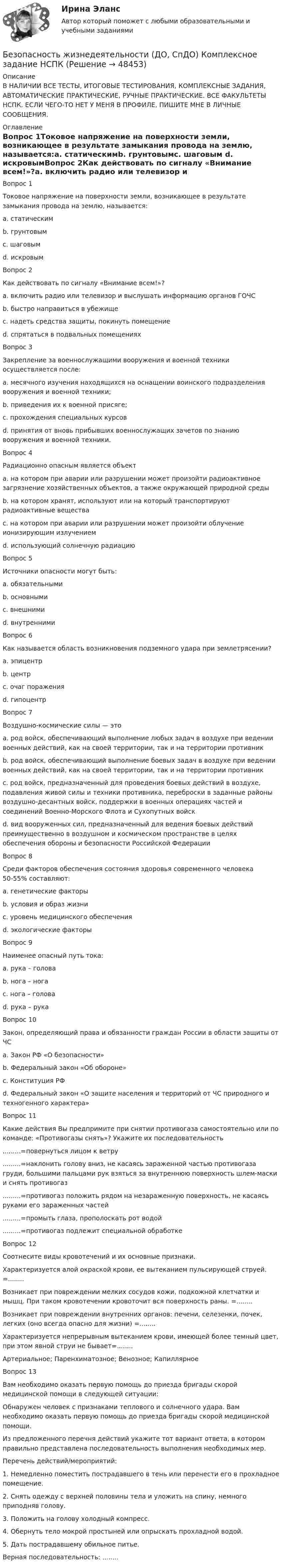     
            Описание
            В НАЛИЧИИ ВСЕ ТЕСТЫ, ИТОГОВЫЕ ТЕСТИРОВАНИЯ, КОМПЛЕКСНЫЕ ЗАДАНИЯ, АВТОМАТИЧЕСКИЕ ПРАКТИЧЕСКИЕ, РУЧНЫЕ ПРАКТИЧЕСКИЕ. ВСЕ ФАКУЛЬТЕТЫ НСПК. ЕСЛИ ЧЕГО-ТО НЕТ У МЕНЯ В ПРОФИЛЕ, ПИШИТЕ МНЕ В ЛИЧНЫЕ СООБЩЕНИЯ. 
            Оглавление
            Вопрос 1Токовое напряжение на поверхности земли, возникающее в результате замыкания провода на землю, называется:a. статическимb. грунтовымc. шаговым d. искровымВопрос 2Как действовать по сигналу «Внимание всем!»?a. включить радио или телевизор и выслушать информацию органов ГОЧС b. быстро направиться в убежищеc. надеть средства защиты, покинуть помещениеd. спрятаться в подвальных помещенияхВопрос 3Закрепление за военнослужащими вооружения и военной техники осуществляется после:a. месячного изучения находящихся на оснащении воинского подразделения вооружения и военной техники;b. приведения их к военной присяге; c. прохождения специальных курсовd. принятия от вновь прибывших военнослужащих зачетов по знанию вооружения и военной техники.Вопрос 4Радиационно опасным является объект a. на котором при аварии или разрушении может произойти радиоактивное загрязнение хозяйственных объектов, а также окружающей природной среды b. на котором хранят, используют или на который транспортируют радиоактивные вещества c. на котором при аварии или разрушении может произойти облучение ионизирующим излучением d. использующий солнечную радиациюВопрос 5Источники опасности могут быть:a. обязательнымиb. основнымиc. внешними d. внутренними Вопрос 6Как называется область возникновения подземного удара при землетрясении?a. эпицентрb. центрc. очаг пораженияd. гипоцентр Вопрос 7Воздушно-космические силы — этоa. род войск, обеспечивающий выполнение любых задач в воздухе при ведении военных действий, как на своей территории, так и на территории противникb. род войск, обеспечивающий выполнение боевых задач в воздухе при ведении военных действий, как на своей территории, так и на территории противникc. род войск, предназначенный для проведения боевых действий в воздухе, подавления живой силы и техники противника, переброски в заданные районы воздушно-десантных войск, поддержки в военных операциях частей и соединений Военно-Морского Флота и Сухопутных войскd. вид вооруженных сил, предназначенный для ведения боевых действий преимущественно в воздушном и космическом пространстве в целях обеспечения обороны и безопасности Российской Федерации Вопрос 8Среди факторов обеспечения состояния здоровья современного человека 50-55% составляют:a. генетические факторыb. условия и образ жизни c. уровень медицинского обеспеченияd. экологические факторыВопрос 9Наименее опасный путь тока:a. рука – головаb. нога – нога c. нога – головаd. рука – рукаВопрос 10Закон, определяющий права и обязанности граждан России в области защиты от ЧСa. Закон РФ «О безопасности»b. Федеральный закон «Об обороне»c. Конституция РФd. Федеральный закон «О защите населения и территорий от ЧС природного и техногенного характера» Вопрос 11Какие действия Вы предпримите при снятии противогаза самостоятельно или по команде: «Противогазы снять»? Укажите их последовательность.........=повернуться лицом к ветру.........=наклонить голову вниз, не касаясь зараженной частью противогаза груди, большими пальцами рук взяться за внутреннюю поверхность шлем-маски и снять противогаз.........=противогаз положить рядом на незараженную поверхность, не касаясь руками его зараженных частей.........=промыть глаза, прополоскать рот водой.........=противогаз подлежит специальной обработкеВопрос 12Соотнесите виды кровотечений и их основные признаки. Характеризуется алой окраской крови, ее вытеканием пульсирующей струей. =........Возникает при повреждении мелких сосудов кожи, подкожной клетчатки и мышц. При таком кровотечении кровоточит вся поверхность раны. =........Возникает при повреждении внутренних органов: печени, селезенки, почек, легких (оно всегда опасно для жизни) =........Характеризуется непрерывным вытеканием крови, имеющей более темный цвет, при этом явной струи не бывает=........Артериальное; Паренхиматозное; Венозное; КапиллярноеВопрос 13Вам необходимо оказать первую помощь до приезда бригады скорой медицинской помощи в следующей ситуации: Обнаружен человек с признаками теплового и солнечного удара. Вам необходимо оказать первую помощь до приезда бригады скорой медицинской помощи.Из предложенного перечня действий укажите тот вариант ответа, в котором правильно представлена последовательность выполнения необходимых мер.Перечень действий/мероприятий:1. Немедленно поместить пострадавшего в тень или перенести его в прохладное помещение.2. Снять одежду с верхней половины тела и уложить на спину, немного приподняв голову.3. Положить на голову холодный компресс.4. Обернуть тело мокрой простыней или опрыскать прохладной водой.5. Дать пострадавшему обильное питье.Верная последовательность: ........ 
            
            
            Безопасность жизнедеятельности (ДО, СпДО) Комплексное задание  НСПКБезопасность жизнедеятельности (ДО, СпДО) Комплексное задание НСПКБезопасность жизнедеятельности (ДО, СпДО) Комплексное задание НСПКБезопасность жизнедеятельности (ДО, СпДО) Практическое занятие 1. Задания 3-8, 10 НСПКБезопасность жизнедеятельности (ДО, СпДО). Практическое занятие 2 (Для девушек).Безопасность жизнедеятельности (ДО, СпДО) Практическое занятие 2 (Для девушек) НСПКБезопасность жизнедеятельности (ДОУА, ББЛ, СР)💯 Безопасность жизнедеятельности (все ответы на тест Синергия / МТИ / МосАП, июль 2022)💯 Безопасность жизнедеятельности (все ответы на тест Синергия / МТИ / МосАП, июнь 2022)💯 Безопасность жизнедеятельности (все ответы на тест Синергия / МТИ / МосАП, сентябрь 2022)БЕЗОПАСНОСТЬ ЖИЗНЕДЕЯТЕЛЬНОСТИ. ГОТОВЫЕ ЗАДАНИЯ 1-8. ТГУ РосдистантБезопасность жизнедеятельности ДГТУБезопасность жизнедеятельности (ДО, СпДО)Безопасность жизнедеятельности (ДО, СпДО)